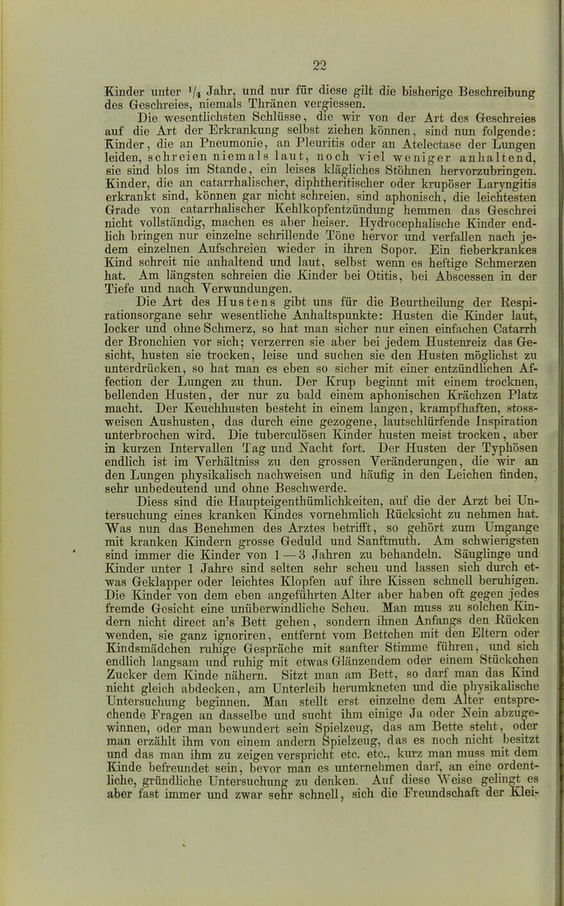 Kinder unter V4 J^^ir, und nur für diese gilt die bisherige Beschreibung des Geschreies, niemals Thränen ver^iessen. Die wesentlichsten Schlüsse, die wir von der Art des Geschreies auf die Art der Erkrankung selbst ziehen können, sind nun folgende: Kinder, die an Pneumonie, an Pleuritis oder an Atelectase der Lungen leiden, schreien niemals laut, noch viel weniger anhaltend, sie sind blos im Stande, ein leises kläghches Stöhnen hervorzubringen. Kinder, die an catarrhalischer, diphtheritischer oder ki-upöser Laryngitis erkrankt sind, können gar nicht schreien, sind aphonisch, die leichtesten Grade von catarrhalischer Kehlkopfentzündung hemmen das Geschrei nicht vollständig, machen es aber heiser. Hydrocephalische Kinder end- lich bringen nur einzelne schrillende Töne hervor und verfallen nach je- dem einzeliien Aufschreien wieder in ihren Sopor. Ein fieberkrankes Kind schreit nie anhaltend und laut, selbst wenn es heftige Schmerzen hat. Am längsten schreien die Kinder bei Otitis, bei Abscessen in der Tiefe und nach Verwundungen. Die Art des Hustens gibt uns für die Beurtheilung der Respi- rationsorgane sehr wesentliche Anhaltspunkte: Husten die Kinder laut, locker und ohne Schmerz, so hat man sicher nur einen einfachen Catarrh der Bronchien vor sich; verzerren sie aber bei jedem Hustenreiz das Ge- sicht, husten sie trocken, leise und suchen sie den Husten möghchst zu unterdrücken, so hat man es eben so sicher mit einer entzündUchen Af- fection der Lungen zu thun. Der Krup beginnt mit einem trocknen, bellenden Husten, der nur zu bald einem aphonischen Krächzen Platz macht. Der Keuchhusten besteht in einem langen, krampfhaften, stoss- weisen Aushusten, das durch eine gezogene, lautschlürfende Inspiration unterbrochen wird. Die tuberciilösen Kinder husten meist trocken, aber in kurzen Intervallen Tag und Nacht fort. Der Husten der Typhösen endlich ist im Verhältniss zu den grossen Veränderungen, die wir an den Lungen physikahsch nachweisen und häufig in den Leichen finden, sehr unbedeutend und ohne Beschwerde. Diess sind die Haupteigenthümlichkeiten, auf die der Arzt bei Un- tersuchung eines kranken Kindes vornehmlich Rücksicht zu nehmen hat. Was nun das Benehmen des Arztes betrifft, so gehört zum Umgange mit kranken Kindern grosse Geduld und Sanftmuth. Am schwierigsten sind immer die Kinder von I — 3 Jahren zu behandeln. Säuglinge und Kinder unter 1 Jahre sind selten sehr scheu und lassen sich durch et- was Geklapper oder leichtes Klopfen auf ihre Kissen schnell beruhigen. Die Kinder von dem eben angeführten Alter aber haben oft gegen jedes fremde Gesicht eine unüberwindHche Scheu. Man muss zu solchen Kin- dern nicht direct an's Bett gehen, sondern ihnen Anfangs den Rücken wenden, sie ganz ignoriren, entfernt vom Bettchen mit den Eltern oder Kindsmädchen ruhige Gespräche mit sanfter Stimme führen, und sich endlich langsam imd ruhig mit etwas Glänzendem oder einem Stückchen Zucker dem Kinde nähern. Sitzt man am Bett, so darf man das Kind nicht gleich abdecken, am Unterleib herumkneten und die nhysikalische Untersuchung beginnen. Man stellt erst einzehie dem Alter entspre- chende Fragen an dasselbe und sucht ihm einige Ja oder Nein abzuge- winnen, oder man bewundert sein Spielzeug, das am Bette steht, oder man erzählt ihm von einem andern Spielzeug, das es noch nicht besitzt und das man ihm zu zeigen verspricht etc. etc., kurz man muss mit dem Kinde befreimdet sein, bevor man es unternehmen darf, an eine ordent- liche, gründliche Untersuchung zu denken. Auf diese Weise gelingt es aber fast immer und zwar sehr schnell, sich die Freundschaft der Kiel-