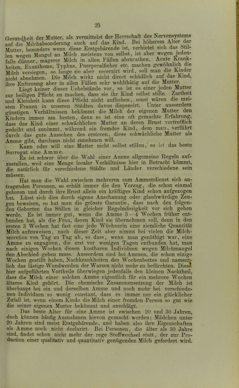 Gesundheit der Mutter, als vermittelst der Herrschaft des Nervensystems auf die'Milchabsonderung auch auf das Kind. Bei höherem Alter der Mutter besonders wenn diese Erstgebärende ist, verbietet sich das btil- len wegen Mangel an Milch meistens von selbst, ist aber wegenjeden- falls diinner, magerer Milch in allen Fällen abzurathen. Acute Krank- heiten Exantheme, Typhus, Puerperalfieber etc. machen gewöhnlich die Milch'versiegen, so lange sie aber secernirt wird, soll man die Kinder nicht abnehmen. Die Milch wirkt nicht dh-ect schädlich auf das Kind, ihre Enfernung aber in allen Fällen sehr wohlthätig auf die Mutter. Liegt keiner dieser Uebelstände vor, so ist es einer jeden Mutter zur heiligen Pflicht zu machen, dass sie ihr Kind selbst stille. Zartheit und Kleinheit kann diese Pflicht nicht aufheben, sonst wären die mei- sten Frauen in unseren Städten davon dispensirt. Unter ausserdem günstigen Verhältnissen bekömmt die Milch der eigenen Mutter den Kindern immer am besten, denn es ist eine oft gemachte Erfahrung, dass das Kind einer schwächhchen Mutter an deren Bnist vortrefflich gedeiht und zunimmt, während ein fremdes Kind, dem man, verführt durch das gute Aussehen des ersteren, diese schwächliche Mutter als Amme gibt, durchaus nicht zimehmen will. Kann oder will eine Mutter nicht selbst stillen, so int das beste Surrogat eine Amme. ' t> i i> Es ist schwer über die Wahl einer Amme allgemeine Regeln auf- zustellen, weil eine Menge localer Verhältnisse hier in Betracht kömmt, die natürlich für verschiedene Städte luid Länder verschiedene sein müssen. Hat man die Wahl zwischen mehreren zum Ammendienst sich an- tragenden Personen, so erhält immer die den Vorzug, die schon einmal geboren und durch ihre Brust allein ein kräftiges Kind schon aufgezogen hat. Lässt sich dies durch eigene Anschauung oder glaubwürdige Zeu- gen beweisen, so hat man die grösste Garantie, dass nach den folgen- den Geburten das Stillen in gleicher Regelmässigkeit vor sich gehen werde. Es ist immer gut, wenn die Amme 3 — 4 Wochen früher ent- bunden hat, als die Frau, deren Kind sie übernehmen soll, denn in den ersten 3 Wochen hat fast eine jede Wöchnerin eine ziemliche Quantität Milch aufzuweisen, nach dieser Zeit aber nimmt bei vielen die Milch- secretion von Tag zu Tag ab, so dass, wenn man genöthigt war, eine Amme zu engagiren, die erst vor wenigen Tagen entbunden hat, man nach einigen Wochen diesen kostbaren Individuen wegen Milchmangel den Abschied geben muss. Ausserdem sind bei Ammen, die schon einige Wochen gestillt haben, Nachkrankheiten des Wochenbettes und nament- lich das lästige Wundwerden der Warzen nicht mehr zu befüi'chten. DiesS hier aufgeführten Vortheile überwiegen jedenfalls den kleinen Nachtheil, dass die Milch einer solchen Amme eigentlich für ein mehrere Wochen älteres Kind gehört. Die chemische Zusammensetzung der Milch ist überhaupt bei ein und derselben Amme imd noch mehr bei verschiede- nen Individuen so wenig constant, dass es immer nur ein glücklicher Zufall ist, wenn einem Kinde die Milch einer fremden Person so gut wie die seiner eigenen Mutter bekömmt und anschlägt. Das beste Alter für eine Amme ist zwischen 20 und 30 Jahren, doch können häufig Ausnahmen hievon gemacht werden; Mädchen unter 20 Jahren sind meist Erstgebärende, und haben also ihre Eigenschaften als Amme noch nicht declarirt. Bei Personen, die älter als 30 Jahre sind, findet schon nicht mehr der rege Stofiwechsel statt, der zur Pro- duction einer qualitativ und quantitativ genügenden Milch gefordert wird.