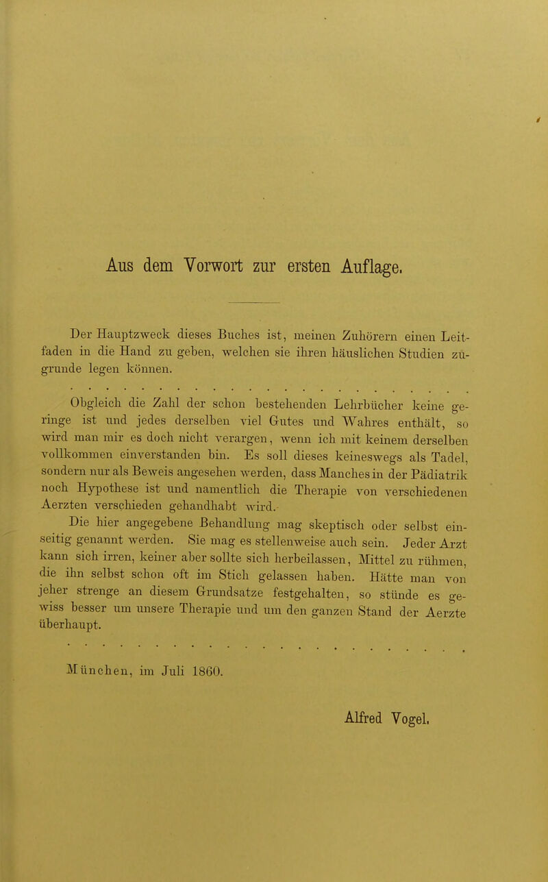 Aus dem Vorwort zur ersten Auflage. Der Hauptzweck dieses Buches ist, meinen Zuhörern einen Leit- faden in die Hand zu geben, welchen sie ihren häuslichen Studien zu- grunde legen können. Obgleich die Zahl der schon bestehenden Lehrbücher keine ge- ringe ist und jedes derselben viel Gutes und Wahres enthält, so wird man mir es doch nicht verargen, wenn ich mit keinem derselben vollkommen einverstanden bin. Es soll dieses keineswegs als Tadel, sondern nur als Beweis angesehen werden, dass Manches in der Pädiatrik noch Hypothese ist und namentlich die Therapie von verschiedenen Aerzten verschieden gehandhabt wird. Die hier angegebene Behandlung mag skeptisch oder selbst ein- seitig genannt werden. Sie mag es stellenweise auch sein. Jeder Ai-zt kann sich irren, keiner aber sollte sich herbeilassen, Mittel zu rühmen, die ihn selbst schon oft im Stich gelassen haben. Hätte man von jeher strenge an diesem Grundsätze festgehalten, so stünde es ge- wiss besser um unsere Therapie und um den ganzen Stand der Aerzte überhaupt. München, im Juli 1860. Alfred Vogel.