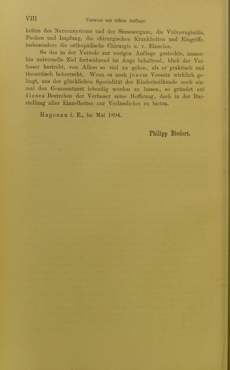 heiten des Nervensystems imd der Sinnesorgane, die Vulvovaginitis, Pocken und Impfung, die chirurgischen Krankheiten und Eingriffe, insbesondere die orthopädische Chirurgie u. v. Einzelne. So das in der Vorrede zur vorigen Auflage gesteckte, immer- hin universelle Ziel fortwährend im Auge behaltend, blieb der Ver- fasser bestrebt, von Allem so viel zu geben, als er praktisch und theoretisch beherrscht. Wenn es nach jenem Vorsatz wirklich ge- lingt, aus der glücklichen Specialität der Kinderheilkunde noch ein- mal den Gesammtarzt lebendig werden zu lassen, so gründet auf dieses Bestreben der Verfasser seine Hoffnung, doch in der Dar- stellung aller Einzelheiten nur Verlässliches zu bieten. Hagenau i. E., im Mai 1894.