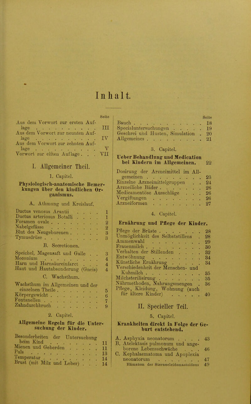 Inhalt. Seite Aus dem Vorwort zur ersten Auf- lage III Aus dem Vorwort zur neunten Auf- lage IV Aus dem Vorwort zur zehnten Auf- lage V Vorwort zur elften Auflage. . . VII I. Allgemeiner Theil. 1. Capitel. Physiologiscli-auatomische Bemer- kungen über den kindlichen Or- ganismus. A. Athmung und Kreislauf. Ductus venosus Arantii .... 1 Ductus arteriosus Botalli .... 1 Foramen ovale 2 Nabelgefässe 2 Blut des Neugeborenen 3 Tymusdrüse 3 B. Secretionen. Speichel, Magensaft und Galle . . 3 Meconium 4, Harn und Hamsäureinfarct ... 4 flaut und Hautabsonderung (Grneis) 4 C. Wachsthum. Wachsthum im Allgemeinen und der einzelnen Theile 5 Körpergewicht 6 Fontanellen 7 Zahndurchbruch 9 2. Capitel. Allgemeine Regeln für die Unter- suchung der Kinder. Besonderheiten der Untersuchung beim Kind H Mienen und Geberden ... 11 Puls ! 13 Temperatur 14 Brust (mit Milz und Leber) . . ! 14 Seite Bauch 18 Specialuntersuchungen 19 Geschrei und Husten, Simulation . 20 Allgemeines 21 3. Capitel. Ueber Behandlung und Medication bei Kindern im Allgemeinen. 22 Dosirung der Arzneimittel im All- gemeinen 23 Einzelne Arzneimittelgruppen . . 24 Arzneiliche Bäder 26 Medicamentöse Ausschläge ... 26 Vergiftungen 26 Arzneiformen 27 4. Capitel. Ernälirung und Pflege der Kinder. Pflege der Brüste 28 Unmöglichkeit des Selbststillens . 28 Ammenwahl 29 Frauenmilch 30 Verhalten der Stillenden .... 32 Entwöhnung 34 Künstliche Ernährung 34 Verschiedenheit der Menschen- und Kuhmilch 35 Milchsterilisirung 35 Nährmethoden, Nahrungsmengen . 36 Pflege, Kleidung, Wohnung (auch für ältere Kinder) 40 IL Specieller Teil. 5. Capitel. Krankheiten direkt in Folge der Ge- burt entstehend. A. Asphyxia neonatorum .... 43 B. Atelektasis pulmonum und ange- borene Lebensschwäche ... 46 C. Kephalaematoma und Apoplexia neonatorum 47 Hämatom des Sternocieidomaatoideus 49