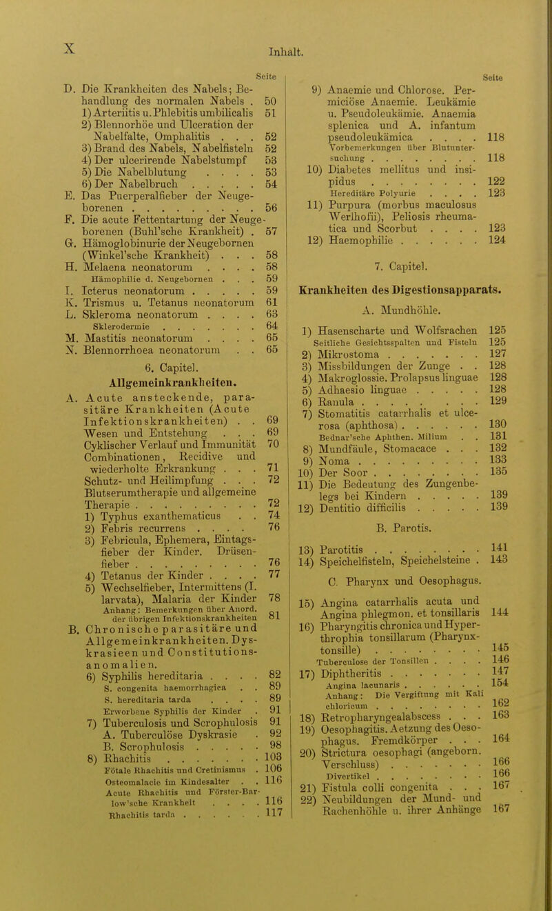 Seite D. Die Krankheiten des Nabels; Be- handlung des normalen Nabels . 50 1) Arteriitis u. Phlebitis umbilicahs 51 2) Blennorhöe und Ulceration der Nabel falte, Omphalitis ... 52 3) Brand des Nabels, N abelfistelu 52 4) Der ulcerirende Nabelstumpf 53 5) Die Nabelblutung .... 53 6) Der Nabelbruch 54 E. Das Puerperalfieber der Neuge- borenen 56 F. Die acute Fettentartuug der Neuge- borenen (Buhl'sche Krankheit) , 57 G. Hämoglobinurie der Neugebornen (Winkel'sche Krankheit) ... 58 H. Melaena neonatorum .... 58 Hämophilie d. Neugebornen ... 59 I. . Icterus neonatorum 59 K. Trismus u. Tetanus neonatorum 61 L. Skieroma neonatorum .... 63 Sklerodermie 64 M. Mastitis neonatorum .... 65 N. Blennorrhoea neonatorum . . 65 6. Capitel. Allgeineinkrankli eiteu. A. Acute ansteckende, para- sitäre Krankheiten (Acute Infektionskrankheiten) . . 69 Wesen und Entstehung ... 69 Cyklischer Verlauf und Immunität 70 Combinationen, Recidive und ■wiederholte Erkrankung . . .71 Schutz- und Heilimpfung ... 72 Blutserumtherapie und allgemeine Therapie 72 1) Typhus exanthematicus . . 74 2) Febris recurrens .... 76 3) Febricula, Ephemera, Eintags- fieber der Kinder. Drüsen- fieber 76 4) Tetanus der Kinder .... 77 5) Wechselfieber, Intermittens (I. larvata), Malaria der Kinder 78 Anhang: Bemerkungen über Anord. der übrigen Infektionskrankheiten öi B. Chronische parasitäre und Allgemeinkrankheiten. Dys- krasieen und Constitutions- anomalien. 6) Syphilis hereditaria .... 82 S. congenita haeniorrhagica 89 S. hereditaria tarda .... 89 Erworbene Syphilis der Kinder 91 7) Tuberculosis und Scrophulosis 91 A. Tuberculöse Dyskrasie . 92 B. Scrophulosis 98 8) Rhachitis 103 Fötale Rhachitis nnd Cretinismus . 106 Osteomalacie im Kindesalter . 116 Acute Rhachitis nnd Förster-Bar- low'sche Krankheit . 116 Rhachitis tarda 117 Seite 9) Anaemie und Chlorose. Per- miciöse Anaemie. Leukämie u. Pseudoleukämie. Anaemia splenica und A. infantum pseudoleukämica . . . . 118 Vorbemerkungen über Blutunter- suchung 118 10) Diabetes mellitus und insi- pidus 122 Hereditäre Polyurie .... 123 11) Purpura (morbus maculosus Werlhofii), Peliosis rheuma- tica und Scorbut .... 123 12) Haemophilie 124 7. Capitel. Krankheiten des Digestionsapparats. A. Mundhöhle. 1) Hasenscharte und Wolfsrachen 125 Seitliche Gesichtsspalten und Fisteln 125 2) Mikrostoma 127 3) Missbildungen der Zunge . . 128 4) Makroglossie. Prolapsus liuguae 128 5) Adhaesio linguac 128 6) Ranula ... 129 7) Stomatitis catarrhalis et ulce- rosa (aphthosa) 130 Bednar'sche Aphthen. Milium . . 131 8) Mundfäule, Stomacace . . . 132 9) Noma 133 10) Der Soor 135 11) Die Bedeutung des Zungenbe- legs bei Kindern 139 12) Dentitio difficilis 139 B. Parotis. 13) Parotitis 1^1 14) Speichelfisteln, Speichelsteine . 143 C. Pharynx und Oesophagus. 15) Angina catarrhalis acuta und Angina phlegmon. et tonsillaris 144 16) Pharyngitis chronica und Hyper- throphia tonsillarum (Pharynx- tonsille) 145 Tuberculöse der Tonsillen .... 146 17) Diphtheritis 147 Angina lacunaris 154 Anhang: Die Vergiftung mit Kali ehloricum 1^2 18) Retropharyngealabscess . . . 163 19) Oesophagitis. Aetzung des Oeso- phagus. Fremdkörper ... 164 20) Strictura oesophagi (angeborn. Verschluss) 1^*^ Divertikel 1^6 21) Fistula colli congenita . . . 167 22) Neubildungen der Mund- und Rachenhöhle u. ihrer Anhänge 167