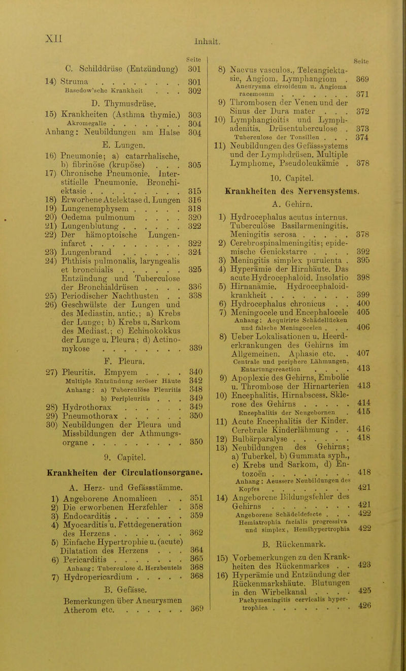 Seite C. Schilddrüse (Eatzündung) 301 14) Struma 301 Basedow'sche Krankheit . . . 302 D. Thymusdrüse, 15) Krankheiten (Asthma thymic.) 303 Akrouiegalie 304 Anhang: Neubildungen am Halse 304 E. Lungen. 16) Pneumonie; a) catarrhalische, b) fibrinöse (krupöse) . . . 305 17) Chronische Pneumonie. Inter- stitielle Pneumonie. Bronchi- ektasie 315 18) ErworbeneAtelektased. Lungen 316 19) Lungenemphysem 318 20) Oedema pulmonum .... 320 21) Lungenblutung 322 22) Der hämoptoische Lungen- infarct 322 23) Lungenbrand 324 24) Phthisis ptilmonalis, laryngealis et broncliialis 325 Entzündung und Tuberculose der ßronchialdrüsen .... 336 25) Periodischer Nachthusten . . 338 26) Geschwülste der Lungen und des Mediastin. antic; a) Krebs der Lunge; b) Krebs u. Sarkom des Mediast.; c) Echinokokkus der Lunge u. Pleura; d) Actino- mykose 339 F. Pleura. 27) Pleuritis. Empyem .... 340 Multiple Entzündung seröser Häute 342 Anhang; a) Tuberculose Pleuritis 348 b) Perlpleuritis . . . 349 28) Hydrothorax 349 29) Pneumothorax 350 30) Neubildungen der Pleura und Missbildungen der Atbmungs- organe 350 9. Capitel. Krankheiten der Circulationsorgane. A. Herz- und Grefässstämme. 1) Angeborene Anomalieen . . 351 2) Die erworbenen Herzfehler . 358 3) Endocarditis 359 4) Myocarditis'u, Fettdegeneration des Herzens 362 5) Einfache Hypertrophie u. (acute) Dilatation des Herzens . . . 364 6) Pericarditis 365 Anhang; Tuberculose d. Herzbeutels 368 7) Hydropericardium . . . . • 368 B. Gefässe. Bemerkungen über Aneurysmen Atherom etc 369 Seite 8) Naevus vasculos., Teleangiekta- sie, Angiom, Lymplianpiom . 369 Aneurysma cirsoideum u. Angioma racemosum 371 9) Thrombosen der Venen und der Sinus der Dura mater . . . 372 10) Lymphangioitis und Lymph- adenitis. Drüsentuberculose . 373 Tuberculose der Tonsillen . , . 374 11) NeubildungendesGefässsystems und der Lymphdrüsen. Multiple Lymphome, Pseudoleukämie . 378 10, Capitel. Krankheiten des Nervensystems. A. Gehirn, 1) Hydrocephalus acutus internus. Tuberculose Basilarmeningitis. Meningitis serosa 378 2) Cerebrospinalmeningitis; epide- mische Genickstarre .... 392 3) Meningitis simplex purulenta . 395 4) Hyperämie der Hirnhäute. Das acute Hydrocephaloid. Insolafio 398 5) Hirnanämie. Hydrocephaloid- krankheit 399 6) Hydrocephalus chronicus . . 400 7) Meningocele und Encephalocele 405 Anhang: Acquirirte Scbädellücken und falsche Meningocelen . . . 406 8) Ueber Lokalisationen u. Heerd- erkrankungen des Gehirns im Allgemeinen. Aphasie etc. . 407 Centrale und periphere Lähmungen, Entartungsreaction .... 413 9) Apoplexie des Gehirns, Embolie u. Thrombose der Hirnarterien 413 10) Encephalitis. Hirnabscess. Skle- rose des Gehirns 414 Encephalitis der Nengebornen . 415 11) Acute Encephalitis der Kinder. Cerebrale Kinderlähmung . . 416 12) Bulbärparalyse 418 13) Neubildungen des Gehirns; a) Tuberkel, b) Gummata syph., c) Krebs und Sarkom, d) En- tozoen 418 Anhang : Aeussere Neubildungen des Kopfes 421 14) Angeborene IJildungsfchler des Gehirns 421 Angeborene Schädeldefecte . . . 422 Hemiatrophia facialis progressiva und Simplex, Hemihj'pertrophia 422 B. Rückenmark. 15) Vorbemerkungen zu den Krank- heiten des Rückenmarkes . . 423 16) Hyperämie und Entzündung der Rückenmarkshäute. Blutungen in den Wirbelkanal .... 425 Pachymeningitis cervicalis hyper- trophica 426