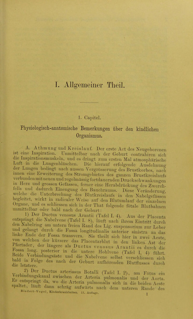 1. Capitel. Physiologisch-anatomisclie Bemerkungen über den kindlichen Organismus. A. Athmiing mid Kreislauf. Der erste Act des Neugeborenen ist eine Inspiration. Unmittelbar nach der Geburt contrahiren sich die Inspirationsmuskeln, und es dringt zum ersten Mal atmosphärische Luft m die Lungenbläschen. Die hierauf erfolgende Ausdehnung der Lungen bedingt nach aussen Vergrösserung des Brustkorbes, nach innen eme Erweiterung des Stromgebietes des ganzen Brustkreislaufs verbunden mit neuen und regelmässig fortdauernden Dru ckschwankungen in Herz und grossen Gefässen, ferner eiiie Herabdrückung des Zwei-ch- fei s und dadurch Einengung des Bauchraums. Diese Yeränderunff welche die Unterbrechung des Blutkreislaufs in den Nabelgefässen begleitet, wirkt in radicaler Weise auf den Blutumlauf der einzelnen Organe und es schliessen sich in der That folgende fötale Blutbahnen unmittelbar oder bald nach der Geburt: 1) Der Ductus venosus Arantii (Tafel I. 4). Aus der Placenta entspringt die Nabelvene (Tafel 1. 8), läuft nach ihrem Eintritt durch den Nabelring am untern freien Band des Lig. Suspensorium zur Leber und gelangt durch die Eossa longitudinalis anterior sinistra an das linke Ende der Fossa transvera. Sie theilt sich hier in zwei Aeste von welchen der kürzere das Plaoentarblut in den linken Ast dei' riortader, der längere als Ductus venosus Arantii es durch die ±ossa long, posterior m die untere Hohlvene (Tafel 1, 4) führt S'- P I Nabelvene selbst verschliessen sich die letetere ^ ' '''' ' ^^^''^ aufhörenden Blutflusses durch Ar -^^^ ^rtei-iosus Botalli (Tafel I. 2), am Fötus ein Verbmdungskanal zwischen der Arteria pulmonalis und der Aorta. fn^lf^f^rS ^ die Arteria pulmonaHs sich in die beiden Aeste spaltet, lauft dann schräg aufwärts nach dem unteren Bande des Biedert-Vogel, Kinderkrankheiten. 11. Auflage. j