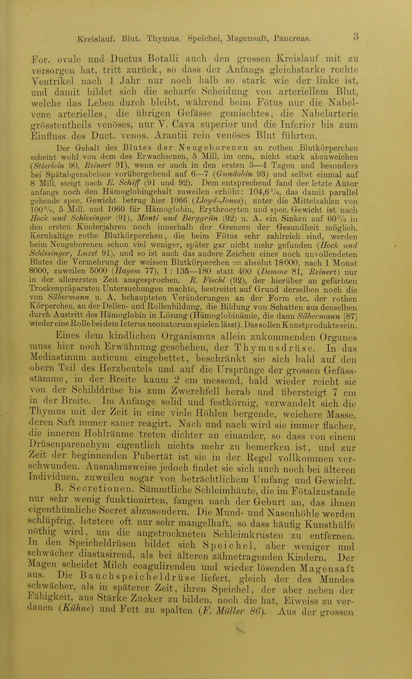 Kreislauf. Blut. Thymus. Speichel, Magensaft, Pancreas. Tor. ovale und Ductus Botalli auch den grossen Kreislauf mit zu versorgen hat, tritt zurück, so dass der Anfangs gleichstarke rechte Ventrikel nach 1 Jahr nur noch halb so stark wie der linke ist, und damit bildet sich die scharfe Scheidung von arteriellem Blut, welche das Leben durch bleibt, während beim Tötus nur die Nabel- vene arterielles, die übrigen Gefässe gemischtes, die Nabelarterie grösstentheils venöses, nur V. Cava superior und die Inferior bis zum Einiiuss des Duct. venös. Arantii rein venöses Blut führten. Der Gehalt des Blutes der Neugeborenen an rothen Blutkörperchen scheint wohl von dem des Erwachsenen, 5 Mill. im ccm, nicht stark abzuweichen {Stierlein 90, Relnert 91), wenn er auch in den ersten 3—4 Tagen und besonders bei Spätabgenabelten vorübergehend auf 6—7 {Gundohin 93) und selbst einmal auf 8 Mill. steigt nach E. Schiff (91 und 92). Dem entsprechend fand der letzte Autor anfangs noch den Hämoglobingehalt zuweilen erhöht: 104,67o, das damit parallel gehende spec. Gewicht betrug hier 1066 {Lloyd-Jones)] unter die Mittelzahlen von 100%, 5 Mill. und 1060 für Hämoglobin, Erythrocyteu und spec. Gewicht ist nach Hock und Schlesinger (91), Monti und Berggrün (92) u. A. ein Sinken auf 60% in den ersten Kinderjahren noch innerhalb der Grenzen der Gesundheit möghch. Kernhaltige rothe Blutkörperchen, die beim Fötus sehr zahlreich sind, werden beim Neugeborenen schon viel weniger, später gar nicht mehr gefunden (Hoch und Schlesinger, Luzet 91), und so ist auch das andere Zeichen eines noch unvollendeten Blutes die Vermehrung der weissen Blutkörperchen = absolut 18000, nach 1 Monat 8000, zuweilen 5000 {Hagem 77), 1 : 135—180 statt 400 {Demme 81, Reinert) nur in der allerersten Zeit ausgesprochen. R. Fischl (92), der hierüber an gefärbten Trockenpräparaten Untersuchungen machte, bestreitet auf Grund derselben noch die von Silberniann u. A. behaupteten Veränderungen an der Form etc. der rothen Körperchen, an der Dellen- und Rollenbildung, die Bildung von Schatten aus denselben durch Austritt des Hämoglobin in Lösung (Hämoglobinämie, die dann Silbermann [87] wieder eine Rolle bei dem Icterus neonatorum spielen lässt). Das sollen Kunstprodukte sein. Eines dem kindlichen Organismus allein zukommenden Organes muss hier noch Erwähnung geschehen, der Thymusdrüse. In das Mediastinum anticum eingebettet, beschränkt sie sich bald auf den obern Teil des Herzbeutels und auf die Ursprünge der grossen Gefäss- stämme, in der Breite kaum 2 cm messend, bald wieder reicht sie von der ScliÜddrüse bis zum Zwerchfell herab und übersteigt 7 cm m der Breite. Im Anfange solid und festkörnig, verwandelt sich die Thymus mit der Zeit in eine viele Höhlen bergende, weichere Masse, deren Saft immer sauer reagirt. Nach und nach wird sie immer flacher, die inneren Hohlräume treten dichter an einander, so dass von einem Drüsenparenchym eigentlich nichts mehr zu bemerken ist, und zur Zeit der beginnenden Pubertät ist sie in der Eegel vollkommen ver- schwunden. Ausnahmsweise jedoch findet sie sich auch noch bei älteren Individuen, zuweilen sogar von beträchtlichem Umfang und Gewicht. B. Secretionen. Säramtliche Schleimhäute, die im Fötalzustande nur sehr wenig funktionirten, fangen nach der Geburt an, das ihnen eigenthumhche Secret abzusondern. Die Mund- und Nasenhöhle werden schlüpfrig, letztere oft nur sehr mangelhaft, so dass häufig Kunsthülfe nothig wird, um die angetrockneten Schleimkrusten zu entfernen, in den Speicheldrüsen bildet sich Speichel, aber weniger und .schwacher diastasirend, als bei älteren zähnetragenden Kindern. Der Magen scheidet Milch coagulirenden und wieder lösenden Magensaft aus. Die Bauchspeicheldrüse liefert, gleich der des Mundes schwacher, als m späterer Zeit, ihren Speichel, der aber neben der ± alugkeit, aus Stärke Zucker zu bilden, noch die hat, Eiweiss zu ver- dauen {Kühne) und Fett zu spalten {F. Müller 86). Aus der grossen