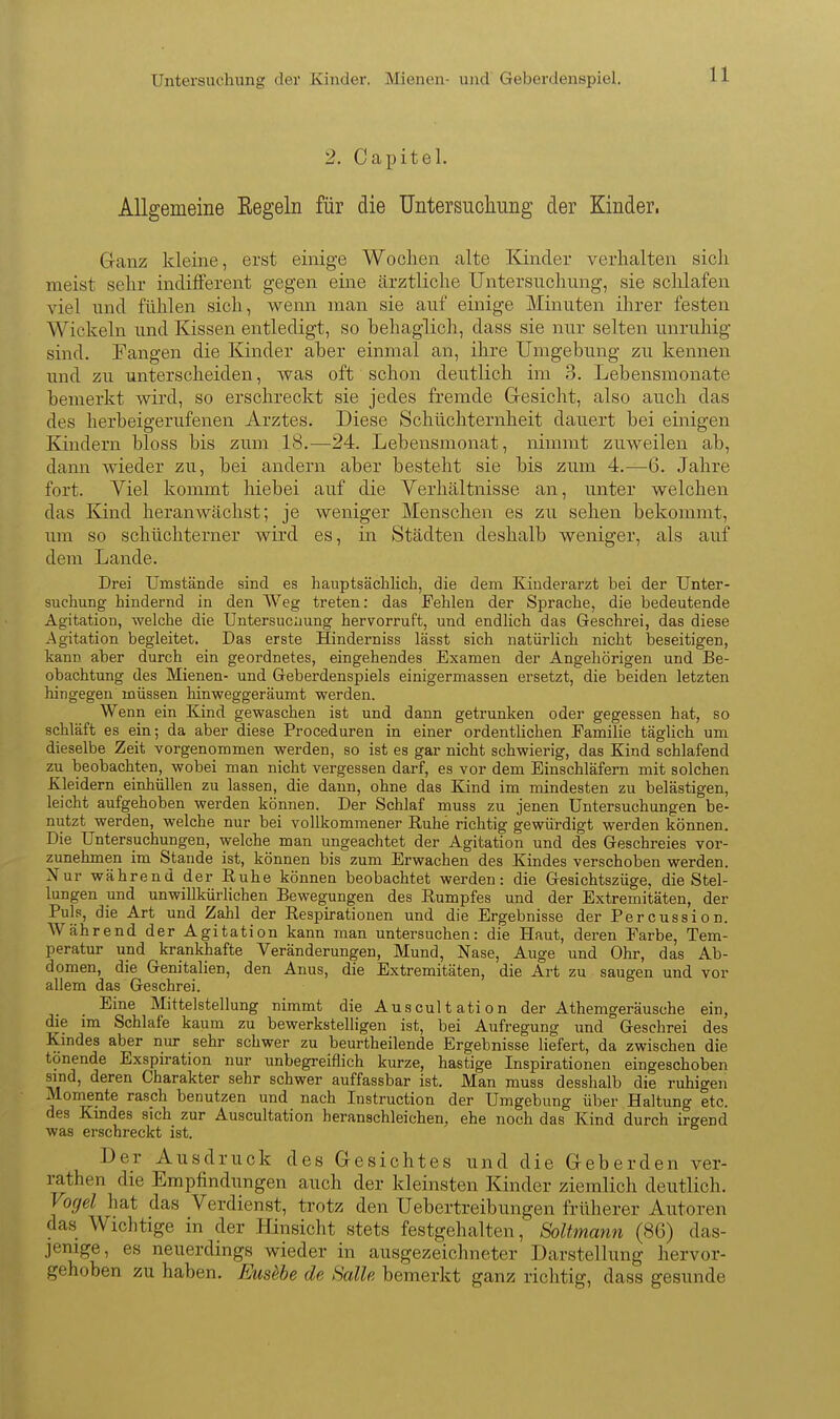 Untersuchung dei Kinder. Mienen- und GeberdenspieL 2. Capitel. Allgemeine Eegeln für die üntersucliung der Kinder. Ganz kleine, erst einige Wochen alte Kinder verhalten sich meist sehr indifferent gegen eine ärztliche Untersuchung, sie sclüafen viel und fühlen sich, wenn man sie auf einige Minuten ihrer festen Wickeln und Kissen entledigt, so behaglich, dass sie nur selten unruhig sind, fangen die Kinder aher einmal an, ihre Umgebung zu kennen und zu unterscheiden, was oft schon deutlich im 3. Lebensmonate bemerkt wird, so erschreckt sie jedes fremde G-esicht, also auch das des herbeigerufenen Arztes. Diese Schüchternheit dauert bei einigen Kindern bloss bis zum 18.—24. Lebensmonat, nimmt zuweilen ab, dann wieder zu, bei andern aber besteht sie bis zum 4.—^6. Jahre fort. Yiel kommt hiebei auf die Verhältnisse an, unter welchen das Kind heranwächst; je weniger Menschen es zu sehen bekommt, um so schüchterner wird es, in Städten deshalb weniger, als auf dem Lande. Drei Umstände sind es haiiptsächlicli, die dem Kinderarzt bei der Unter- suchung hindernd in den Weg treten: das Fehlen der Sprache, die bedeutende Agitation, welche die Untersucnung hervorruft, und endlich das Geschrei, das diese Agitation begleitet. Das erste Hinderniss lässt sich natürlich nicht beseitigen, kann aber durch ein geordnetes, eingehendes Examen der Angehörigen und Be- obachtung des Mienen- und Geberdenspiels einigermassen ersetzt, die beiden letzten hingegen müssen hinweggeräumt werden. Wenn ein Kind gewaschen ist und dann getrunken oder gegessen hat, so schläft es ein; da aber diese Proceduren in einer ordenthchen Familie täglich um dieselbe Zeit vorgenommen werden, so ist es gar nicht schwierig, das Kind schlafend zu beobachten, wobei man nicht vergessen darf, es vor dem Einschläfern mit solchen Kleidern einhüllen zu lassen, die dann, ohne das Kind im mindesten zu belästigen, leicht aufgehoben werden können. Der Schlaf muss zu jenen Untersuchungen be- nutzt werden, welche nur bei vollkommener Ruhe richtig gewürdigt werden können. Die Untersuchungen, welche man ungeachtet der Agitation und des Geschreies vor- zunehmen im Stande ist, können bis zum Erwachen des Kindes verschoben werden. Nur während der Ruhe können beobachtet werden: die Gesichtszüge, die Stel- lungen und unwillkürhchen Bewegungen des Rumpfes und der Extremitäten, der Puls, die Art und Zahl der Respirationen und die Ergebnisse der Percussion. Während der Agitation kann man untersuchen: die Haut, deren Farbe, Tem- peratur und krankhafte Veränderungen, Mund, Nase, Auge und Ohr, das Ab- domen, die Genitalien, den Anus, die Extremitäten, die Art zu saugen und vor allem das Geschrei. Eine Mittelstellung nimmt die Auscultation der Athemgeräusche ein, die im Schlafe kaum zu bewerkstelligen ist, bei Aufregung und Geschrei des Kindes aber nur sehr schwer zu beurtheüende Ergebnisse liefert, da zwischen die tönende Exspiration nur unbegreiflich kurze, hastige Inspirationen eingeschoben sind, deren Charakter sehr schwer auffassbar ist. Man muss d esshalb die ruhigen Momente rasch benutzen und nach Instruction der Umgebung über Haltung etc. des Kindes sich zur Auscultation heranschleichen, ehe noch das Kind durch irgend was erschreckt ist. Der Ausdruck des Gesichtes und die Geberden ver- rathen die Empfindungen auch der kleinsten Kinder ziemlich deutlich. Vogel hat das Verdienst, trotz den Uebertreibungen früherer Autoren das Wichtige in der Hinsicht stets festgehalten, Soltmann (86) das- jenige, es neuerdings wieder in ausgezeichneter Darstellung hervor- gehoben zu haben. Eus^be de Salle bemerkt ganz richtig, dass gesunde