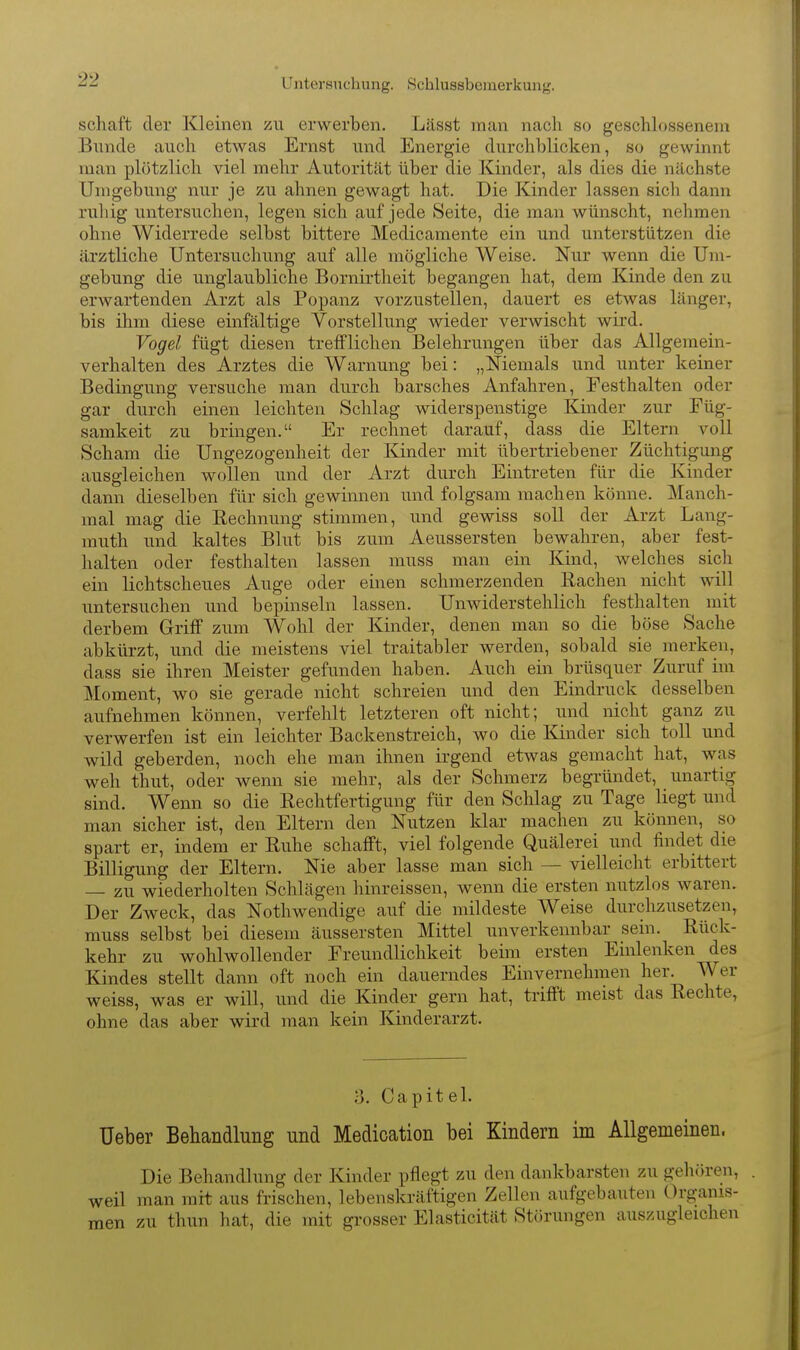 Untorsnchung. Schlussbcinerkuiig. Schaft der Kleinen zu erwerben. Lässt man nach so geschlossenem Blinde auch etwas Ernst und Energie durchblicken, so gewinnt man plötzlich viel mehr Autorität über die Kinder, als dies die nächste Umgebung nur je zu ahnen gewagt hat. Die Kinder lassen sich dann ruhig untersuchen, legen sich auf jede Seite, die man wünscht, nehmen ohne Widerrede selbst bittere Medicamente ein und unterstützen die ärztliche Untersuchung auf alle mögliche Weise. Nur wenn die Um- gebung die unglaubliche Bornirtheit begangen hat, dem Kinde den zu erwartenden Arzt als Popanz vorzustellen, dauert es etwas länger, bis ihm diese einfältige Vorstellung wieder verwischt wird. Vogel fügt diesen trefflichen Belehrungen über das Allgemein- verhalten des Arztes die Warnung bei: „Niemals und unter keiner Bedingung versuche man durch barsches Anfahren, Festhalten oder gar durch einen leichten Schlag widerspenstige Kinder zur Füg- samkeit zu bringen. Er rechnet darauf, dass die Eltern voll Scham die Ungezogenheit der Kinder mit übertriebener Züchtigung ausgleichen wollen und der Arzt durch Eintreten für die Kinder dann dieselben für sich gewinnen und folgsam machen könne. Manch- mal mag die Rechnung stimmen, und gewiss soll der Arzt Lang- muth und kaltes Blut bis zum Aeussersten bewahren, aber fest- halten oder festhalten lassen muss man ein Kind, welches sich ein lichtscheues Auge oder einen schmerzenden Rachen nicht will untersuchen und bepinseln lassen. Unwiderstehlich festhalten mit derbem Griff zum Wohl der Kinder, denen man so die böse Sache abkürzt, und die meistens viel traitabler werden, sobald sie merken, dass sie ihren Meister gefunden haben. Auch ein brüsquer Zuruf im Moment, wo sie gerade nicht schreien und den Eindruck desselben aufnehmen können, verfehlt letzteren oft nicht; und nicht ganz zu verwerfen ist ein leichter Backenstreich, wo die Kinder sich toll und wild geberden, noch ehe man ihnen irgend etwas gemacht hat, was weh thut, oder wenn sie mehr, als der Schmerz begründet, unartig sind. Wenn so die Rechtfertigung für den Schlag zu Tage liegt und man sicher ist, den Eltern den Nutzen klar machen zu können, so spart er, indem er Ruhe schafft, viel folgende Quälerei und findet die Billigung der Eltern. Nie aber lasse man sich — vielleicht erbittert — zu wiederholten Schlägen hinreissen, wenn die ersten nutzlos waren. Der Zweck, das Nothwendige auf die mildeste Weise durchzusetzen, muss selbst bei diesem äussersten Mittel unverkennbar sein. Rück- kehr zu wohlwollender Freundlichkeit beim ersten Einlenken des Kindes stellt dann oft noch ein dauerndes Einvernehmen her. Wer weiss, was er will, und die Kinder gern hat, trifft meist das Rechte, ohne das aber wird man kein Kinderarzt. 3. Capitel. üeber Behandlung und Medioation bei Kindern im Allgemeinen. Die Behandlung der Kinder pflegt zu den dankbarsten zu geluiren, weil man mit aus frischen, lebenskräftigen Zellen aufgebauten (Organis- men zu thun hat, die mit grosser Elasticität Störungen auszugleichen