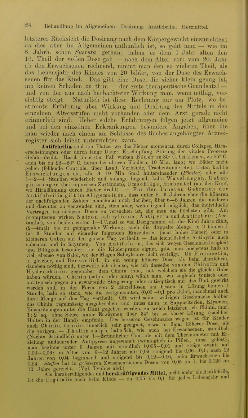 letzterer Rücksicht die Dosirung nach dein Körpergewicht einzurichten; da dies aber im Allgemeinen unthunlich ist, so geht man — wie im 8. Jahrh. schon Susruta gethan, indem er dem 1 Jahr alten den 1(k Theil der vollen Dose gab — nach dem Alter vor: vom 20. Jahr ab den Erwachsenen rechnend, nimmt man den so vielsten Theil, als das Lebensjahr des Kindes von 20 bildet, von der Dose des Erwach- senen für das Kind. Das gibt eine Dose, die sicher klein genug ist, um keinen Schaden zu thun — der erste therapeutische Grundsatz! — und von der aus nach beobachteter Wirkung man, wenn nöthig, vor- sichtig steigt. Natürlich ist diese Rechnung nur am Platz, wo be- stimmte Erfahrung über Wirkung und Dosirung des Mittels in den einzelnen Altersstufen nicht vorhanden oder dem Arzt gerade nicht erinnerlich sind. lieber solche Erfahrungen folgen jetzt allgemeine und bei den einzelnen Erkrankungen besondere Angaben, über die man wieder nach einem am Schlüsse des Buches angehängten Arznei- register sich leicht unterrichten kann. Antifebrilia sind am Platze, wo das Fieber momentan durch Collapse, Hirn- erscheinungen oder durch lange Dauer, Erschöpfung, Störung der vitalen Processe Uefahr droht. Rasch im ersten Fall wirken Bäder zu 30 C. bei kleineu, zu 25 C. auch bis zu 22—20 0. herab bei älteren Kindern, 10 Min. lang; wo Bäder niclit gehen (fehlende Controle, über Land, Verbände, Tracheotomie etc.), treten kalte Ein Wicklungen ein, alle 3—10 Min. Gmal hintereinander (Förster) oder aUe 1—2—4 Stunden wiederholt und solange liegend, kalte Waschungen, Ueber- giessungen (bei soporösen Zuständen), Umschläge, Eisbeutel (auf den Kopf, wo Hirnlähmung durch Fieber droht). — Für den inneren Gebrauch der Antifebrilia gilt im All gemeinen, dass unter 2—3 Jahren eher die höhereu der nachfolgenden Zahlen, manchmal noch darüber, über 6—8 Jahren die niederen und darunter zu verwenden sind, stets aber, wenn irgend möglich, das individuelle Vertragen bei niederen Dosen zu versuchen ist, ehe man die höchsten gibt. Am promptesten wirken Natron salicylicum, Antipyrin und Antifebrin (Ace- tanilid), von beiden ersten 1—lV2mal so viel Decigramme, als das Kind Jahre zählt, (2—4mal) bis zu genügender Wirkung, auch die doppelte Menge in 2 binnen 1 bis 3 Stunden auf einander folgenden Einze.ldosen (acut hohes Fieber) oder m kleineren Gaben auf den ganzen Tag vertheilt — das leichtlösliche Antipyrin auch subcutan und in Klysmen. Von Antifebrin, das sich wegen Geschmacklosigkeit und Billigkeit besonders für die Kinderpraxis eignet, gibt man höchstens halb so viel, ebenso von Salol, wo der Magen Salicylsäure nicht verträgt, üb Phenacetin, in gleicher, und Benzanilid, in ein wenig höherer Dose, als beim Antifebrin daneben nöthig sind, bezweifle ich ebenso, wie ich dasselbe von dem Chinohn und Hydrochinon gegenüber dem Chinin thue, mit welchem sie die gleiche Gabe haben würden. Chinin (sulph. oder mur.) wählt man, wo zugleich tonisch oder antitypisch gegen zu erwartende Steigerung oder antiseptisch auf das Blut gewirkt werden soll, in der Form von 2 Einzeldosen am besten in Losung binnen 1 Stunde, halb so stark, wie die erstgenannten, (0,05 -0,1 pro Jahr), manchmal auch diese Menge auf den Tag vertlieilt. Oft wird seines widrigen Geschmacks halber das Chinin regelmässig ausgebrochen und muss dann iu Suppositorieu, Klys>nen, Einspritzungen unter die Haut gegeben werden, zu welch letzteren ich Chinm. mm-. 1: 2 aq ohne Säure unter Erwärmen über 34 bis zu klarer Losung (nachher Halten in der Hand) empfehle. Des besseren Geschmacks wegen ist für Kinder auch Chinin, tannic. innerlich sehr geeignet, etwa in Smal höherer Dose, a s die vorigen. — Thallinsulph. habe !ch, wie auch bei Erwachsenen, stündlich (Nachts 2stündlich) unter 1—2stündlicher Controle mit dem Thermometer mit Jjr- zielung andauernder Antipyrese angewandt (womöglich in Pillen, sonst gelost); man beginne unter 6 Jahren mit stündlich 0,005-0,01 steige event. aut 0 03—0,06; im Alter von 6—12 Jahren mit 0,02 steigend bis 0,06-0,1; nach 1^ Jahren von 0,04 beginnend und steigend bis 0,12-0,16, beim Erwachsenen bis 0,24. Steffen hat in grösseren Zwischenräumen Dosen von 0,0o im 1. bis 0,1 Jo im 12. Jahre gereicht. (Vgl. Typhus abd.) , » .-r i „;u Als herzberuhigendes und herzkräftigendes Mittel, nicht mehr als Antitebrile, ist die Digitalis auch beim Kinde - zu 0,05 bis 0,1 für jedes Lebensjahr und