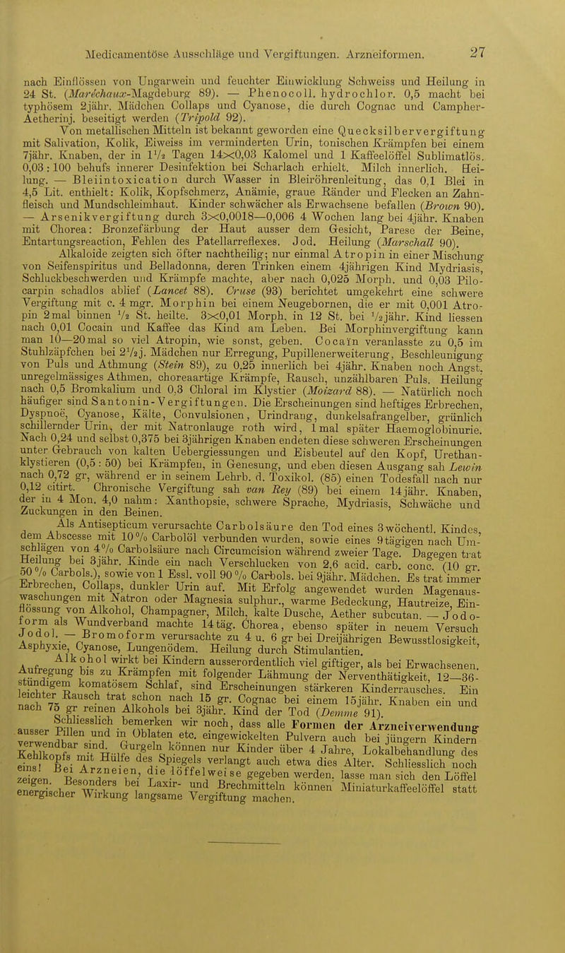 Medicamentöse Ausschläge und Vergiftungen. Arzneifoi'men. nach Einflössen von Ungarwein und feuchter Eiawickluug Sohweiss und Heilung in 24 St. (M?rMßi<a;-Magdeburg 89). — Phenoco 11. hydrochlor. 0,5 macht bei typhösem 2jähr. Mädchen CoUaps und Cyanose, die durch Cognac und Oampher- Aetherinj. beseitigt werden {Tripold 92). Von metallischen Mitteln ist bekannt geworden eine Quecksilbervergiftung mit Salivation, Kohk, Eiweiss im verminderten Urin, tonischen Krämpfen bei einem 7jähr. Knaben, der in IVi Tagen 14x0,03 Kalomel und 1 Kaffeelöffel Sublimatlös. 0,03:100 behufs innerer Desinfektion bei Scharlach erhielt. Milch innerlich. Eei- lung. — Bleiintoxication durch Wasser in Bleiröhrenleitung, das 0,1 Blei in 4,5 Lit. enthielt: Kolik, Kopfschmei-z, Anämie, graue Ränder und Flecken an Zahn- fleisch und Mundschleimhaut. Kinder schwächer als Erwachsene befallen {Brown 90). — Arsenikvergiftung durch 3x0,0018—0,006 4 Wochen lang bei 4jähr. Knaben mit Chorea: Bronzefärbung der Haut ausser dem Gesicht, Parese der Beine, Entartungsreaction, Fehlen des Patellarreflexes. Jod. Heilung {Marschall 90). Alkaloide zeigten sich öfter nachtheilig; nur einmal A tropin in einer Mischung von Seifenspiritus und Belladonna, deren Trinken einem 4jährigen Kind Mydriasis, Schluckbeschwerden und Krämpfe machte, aber nach 0,025 Morph, und 0,03 Pilo- carpin schadlos ablief {Lancet 88). Cruse (93) berichtet umgekehrt eine schwere Vergiftung mit c. 4 mgr. Morphin bei einem Neugebornen, die er mit 0,001 Atro- piu 2 mal binnen V2 St. heilte. 3x0,01 Morph, in 12 St. bei Vajähr. Kind Hessen nach 0,01 Cocain und Kaffee das Kind am Leben. Bei Morphinvergiftung kann man 10—20mal so viel Atropin, wie sonst, geben. Cocain veranlasste za'OjS im Stuhlzäpfchen bei 2V2j. Mädchen nur Erregung, Pupillenerweiterung, Beschleunigung von Puls und Athmung {Stein 89), zu 0,25 innerlich bei 4jähr. Knaben noch Angst, unregelmässiges Athmen, choreaartige Krämpfe, Rausch, unzählbaren Puls. Heilung nach 0,5 Bromkalium und 0,3 Chloral im Klystier {Motzard 88). — iSTatürlich noch häufiger sind Santouin-Vergiftungen. Die Erscheinungen sind heftiges Erbrechen, Dyspnoe, Cyanose, Kälte, Convulsionen, Urindrang, dunkelsafrangelber, grünlich schillernder Urin, der mit Natronlauge roth wird, 1 mal später Haemoglobinurie. Nach 0,24 und selbst 0,375 bei 3jährigen Knaben endeten diese schweren Erscheinungen unter Gebrauch von kalten Uebergiessungen und Eisbeutel auf den Kopf, Urethan- klystieren (0,5 : 50) bei Krämpfen, in Genesung, und eben diesen Ausgang sah Lew/n nach 0,72 gr, während er in seinem Lehrb. d. Toxikol. (85) einen Todesfall nach nur 0,12 citirt. Chronische Vergiftung sah van Rey (89) bei einem 14jähr. Knaben, der in 4 Mon. 4,0 nahm: Xanthopsie, schwere Sprache, Mydriasis, Schwäche und Zuckungen m den Beinen. Als Antisepticum verursachte Carbolsäure den Tod eines 3wöchentl Kindes dem Abscesse mit 10% Carbolöl verbunden wurden, sowie eines 9tägigen nach Um- schlagen von 4% Carbolsäure nach Circumcision während zweier Tage. Dagegen trat Hedung bei 3jähr. Kinde ein nach Verschlucken von 2,6 acid. carb. conc. (10 gr oO /o Carbols.) sowie von 1 Essl. voll 90 7o Carbols. bei 9jähr. Mädchen. Es trat immer Erbrechen, Collaps, dunkler Urin auf. Mit Erfolg angewendet wurden Magenaus- waschungen mit Natron oder Magnesia sulphur., warme Bedeckung, Hautreize Ein- flossung von Alkohol, Champagner, Milch, kalte Dusche, Aether subcutan. - Jod0- lorm als Wundverband machte 14tag. Chorea, ebenso später in neuem Versuch A«nh^ ,-rn t''''™ ^^^''sachte zu 4u. 6 gr bei Dreijährigen Bewusstlosigkeit, Asphyxie, Cyanose, Lungenodem. Heilung durch Stimulantien. Alkohol wirkt bei Kindern ausserordentlich viel giftiger, als bei Erwachsenen Autregung bis zu Krämpfen mit folgender Lähmung der Nerventhätigkeit, 12-36- llÄf ^ komatösem Schlaf, sind Erscheinungen stärkeren Kinden^ausches. Ein leichter Rausch trat schon nach 15 gr. Cognac bei einem 15jähr. Knaben ein und nach 7o gr reinen Alkohols bei 3jähr. Kind der Tod {Demme ausser SrS- HKw''' T ^'orinen der Arzneirerwenduiig- TZ S } n eingewickelten Pulvern auch bei jüngern Kindern KehTopftU HülSÄ ^^'^^ ^ J^^-' Lokilbeliandk'g des dns bÄTL^?! des Spiegels ver angt auch etwa dies Alter. Schliesslich noch Sen Bp,t^r t'' ••'^^^«17?,' gegeben werden, lasse man sich den Löffel SeSchl wfrln.. .f'-eehmitteln können Miniaturkaffeelöffel statt energischer Wirkung langsame Vergiftung machen.