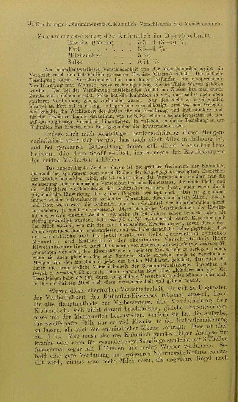 Zusammensetzung der Kuhmilch im Durchschnitt: Eiweiss (Casein) , . 3,5—4 (3—ö) 7 Fett ...... 3,5—4 7ü Milchzucker . . . . 5 *'/o Salze 0,71 «/o Als bemerkenswertheste Verschiedenheit von der Menschenmilch ergibt ein Vergleich rasch den beträchtlich grösseren Eiweiss- (Casein-) G-ehalt. Die einfache Beseitigung dieser Verschiedenheit hat man längst gefunden, die entsprechende Verdünnung mit Wasser, wozu rechnungsmässig gleiche Theile Wasser gehören würden. Den hei der Verdünnung entstehenden Ausfall an Zucker hat man durch Zusatz von solchem ersetzt, Salze hat die Kuhmilch so viel, dass selbst nach noch stärkerer Verdünnung genug vorhanden wären. Nur den nicht zu beseitigenden Mangel an Fett hat man lange unbegreiflich vernachlässigt; erst ich habe Gelegen- heit gehabt, die Wichtigkeit des Fettes für die Ernährung und insbesondere auch für die Eiweissverdauung darzuthun, wie sie S. 34 schon auseinandergesetzt ist, und auf das ungünstige Verhältnis hinzuweisen, in welchem in dieser Beziehung ni der Kuhmilch das Eiweiss zum Fett gegenüber der Muttermilch steht. Indess auch nach sorgMtiger Berücksichtigung dieser Mengen- verhältnisse stellt sich heraus, dass noch nicht Alles in Ordnung ist, und bei genauerer Betrachtung finden sich direct Verschieden- heiten, die dem Stoff seihst, inshesondere den Eiweisskörpern der beiden Milcharten ankleben. Das augenfälligste Zeichen davon ist die gröbere Gerinnung der Kuhmilch, die auch bei spontanem oder durch Reiben der Magengegend erzeugtem Erbrechen der Kinder bemerkbar wird; sie ist indess nicht das Wesentliche, sondern nur die Aeusseruno- einer chemischen Verschiedenheit des Kuhcaseins, die noch bleibt und die schlechtere Verdaulichkeit des Kuhcaseins bestehen lässt, auch wenn durch physikalische Einwirkung die groben Coagula beseitigt sind. (Das ist gegenüber immer wieder auftauchenden verfehlten Versuchen, durch uberhitzteJVIilch Laotin und Gott weiss was! die Kuhmilch und ihre Gerinnsel d^^^.^^/^^f^.f ^^^^^^^-g^'^^ zu machen, ja nicht zu vergessen.) Diese chemische Verschiedenheit der Eiweiss- körper, wovon einzelne Zeic^ien seit mehr als 100 Jahren schon beinerkt aber ni^ StiV'gewürdigt wurden, habe ich (69 u. 74) systematisch durch Reactionen mit der Mikh sowohl, wie mit den rein dargestellten Eiweisskörpern sowie durch ^ er- dauuno-sversuche damit nachgewiesen, und ich habe darauf die Lehre gegründet das der wesentliche und bis jetzt unabänderliche Unterschied zwischen MenTcTen- und Kuhmilch in der chemischen ^:erschiedenheit ihrer Bi^eisskörper liegt. Auch die neueren von Anderen, wie bei mir (von SchroUr 87) aemachterVe^rsuche!den Eiweisskörper in mehrere Einzelstoffe zu zerlegen, haben, wem 8ira?ch 'leiche oder sehr ähnhche Stoffe ergaben, doch so verschiedene en von den einzelnen in jeder der beiden Milcharten geliefert, dass audi da- durch dir ursprüngliche Verschiedenheit der Gesammteiweisskorper dargethan ist fveral TsJonUgh^2 u. mein schon genanntes Buch über ,.Kinderernahnmg 93) SessgleichS ich (88) durch ausgedehnte Versuche feststel^n k^^^^^^^^ dass auch in der sterilisirten Milch sich diese Verschiedenheit voll geltend macht. Weffen dieser chemischen Verschiedenheit, die sich zu Ungunsten der Verdaulichkeit des Kuhmilch-Eiweisses (Casein) äussert, kann die alte Hauptmethode zur Verbesserung, '^^^^^^''^^^^^^^^^^ Kuhmilch, sich nicht darauf beschränlcen gleiche P/o«entAeihalt- nisse mit der Muttermilch herzustellen, sondern sie hat .^^^ Aiüg.^^^^^^^ für zweifelhafte Fälle nur so viel Eiweiss m der .^f'^^^fJ^^^^^^Xr zu lassen, als auch ein empfindlicher Magen vertragt, « «^^^^J^^ nur 1 /o- Man muss also die Kuhnulch gemäss obiger Anal) se iii kranke oder auch für gesunde junge Säuglinge zunächst mit ^Jheilen (manchmal sogar mit 4 Theilen und mehi^ Wasser ^^^^ J^^ bald eine gute Verdauung und grösseres Nalnningsbedurfniss o^^^^^^^^^ tirt wird, nimmt man mehr Milch dazu, als ungefähre Kegel nach