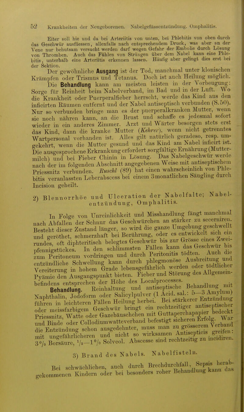 Eiter soll hie und da bei Arteriitis von unten, bei Phlebitis von oben durch das Geschwür ausfliessen, allenfalls nach entsprechendem Druck, was aber an der Vene nur behutsam versucht werden darf wegen Gefahr der Embolie durch Lösung von Thromben. Auch das Fühlen von Strängen über dem Nabel kann eine Phle- bitis, unterhalb eine Arteriitis erkennen lassen. Häufig aber gelingt dies erst bei der Sektion. i i • v Der gewöhnliche Ausgang ist der Tod, manchmal unter klonischen Krämpfen oder Trismus und Tetanus. Doch ist auch Heilung möglicli. Die Behandlung kann am meisten leisten in der Vorbeugung: Sorge für Reinheit beim Nabelverband, im Bad und in der Luft. Wo die Krankheit oder Puerperalfieber herrscht, werde das Kind aus den inficirten Räumen entfernt und der Nabel antiseptisch verbunden (S. oO). Nur so verbunden bringe man es der puerperalkranken Mutter, wenn sie noch nähren kann, an die Brust und schaffe es jedesmal sofort wieder in ein anderes Zimmer. Arzt und Wärter besorgen stets erst das Kind, dann die kranke Mutter {Kehrer), wenn mcht getrenntes Wartpersonal vorhanden ist. Alles gilt natürlich geradeso, resp. uni- ffekehrt, wenn die Mutter gesund und das Kind am Nabel mficirt ist. Die ausgesprochene Erkrankung erfordert sorgfältige Ernährung (Mutter- milch) und bei Fieber Chinin in Lösung. Das Nabelgeschwür werde nach der im folgenden Abschnitt angegebenen Weise mit antiseptischem Priessnitz verbunden. Ruschl (89) hat einen wahrscheinhch von Phle- bitis veranlassten Leberabscess bei einem 3 monatlichen Säuglmg dui-ch Incision geheilt. 2) Blennorrhoe und Ulceration der Nabelfalte; Nabel- entzündung, Omphalitis. In Folge von Um-einlichkeit und Misshandlung fängt manchmal nach Abfallen der Schnur das Geschwürchen an stärker zu secerniren Besteht dieser Zustand länger, so wkd die ganze ^^-Sf ^^^^f J«^^^^^^ und geröthet, schmerzhaft bei Berührung, oder es entwickelt sich em rundfs, oft diphteritisch belegtes Geschwür bis zur ^^^^^^^^^Xü^^ Pfennigstückes. In den schlimmsten Fällen ^a^^ ^as Geschwui b s zum Peritoneum vordringen und durch Peritonitis t^^ f-^^^^^^^^^ entzündliche Schwellung kann durch P^l^.g«^«^«^^. f ^^^^^^^^ Vereiterung in hohem Grade lebensgefährlich werden odei todtiicüei P;är:^e den lusgangspunkt bieten. Fieber und Störung des Allgemein- befindens entsprechen der Höhe des Localprocesses. • Behandlung. Reinhaltung und a^tiseptische Behandhm^^^^^^^ Naphthalin, Jodoform oder SaUcylpnlver (1 Acid.^sa J-^^^^^ fühi-en in leichteren Fällen Heilung herbei. Bei «t^J^^^i ^^^^^^^^^ oder meissfarbiffem Geschwür bringt em rechtzeitigei antiseptiscnei Pr ssnSz Ä oder (>azebäuschchen mit Guttapercl^pap^^^^^^^^ und Binde oder CoUodiumwatteverband befestigt ^^^^^ die Entzündung schon ausgedehnter, muss man g^^J f.^^ Tt^^^^^ znit ungefährlicheren und nicht so wirksamen ^^nt e^pt^^^^^ 30/0 Bo?säure, Va-P/o Solveol. Abscesse smd rechtzeitig zu mcidiien. 3) Brand des Nabels. Nabelfisteln. Bei schwächlichen, auch durch B-^^f^^^'.^Ä gekommenen Kindern oder bei besonders roher Behandlung kann