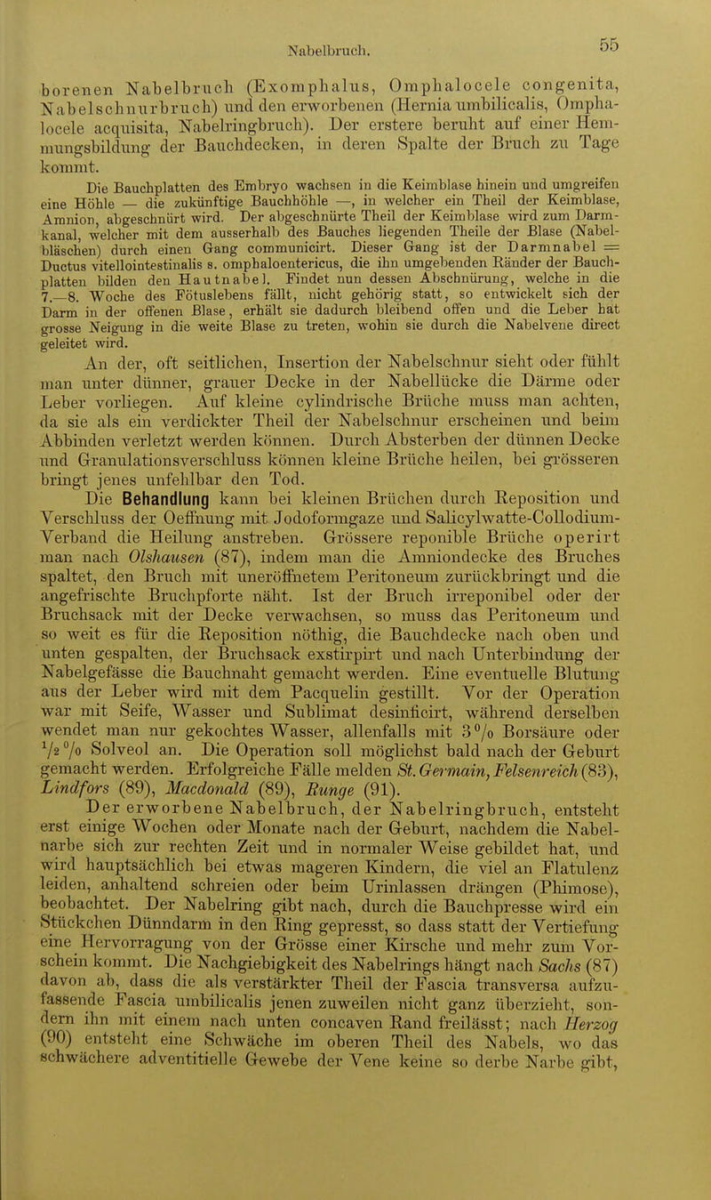 Nabelbruch. borenen Nabelbruch (Exoraphalus, Omphalocele congenita, Nabelschniirbruch) und den erworbenen (Herniaumbilicalis, Ompha- locele acquisita, Nabelringbruch). Der erstere beruht auf einer Heni- mungsbildung der Bauchdecken, in deren Spalte der Bruch zu Tage kommt. Die Bauchplatten des Embryo wachsen in die Keimblase hinein und umgreifen eine Höhle die zukünftige Bauchhöhle —, in welcher ein Theil der Keimblase, Amnion abgeschnürt wird. Der abgeschnürte Theil der Keimblase wird zum Darm- kanal, welcher mit dem ausserhalb des Bauches liegenden Theile der Blase (Nabel- bläschen) durch einen Gang communicirt. Dieser Gang ist der Darmnabel = Ductus vitellointestinalis s. omphaloentericus, die ihn umgebenden Ränder der Bauch- platten bilden den Hautnabel. Findet nun dessen Abschnürung, welche in die 7._8. Woche des Pötuslebens fällt, nicht gehörig statt, so entwickelt sich der Darm in der offenen Blase, erhält sie dadurch bleibend offen und die Leber hat grosse Neigung in die weite Blase zu treten, wohin sie durch die Nabelvene direct geleitet wird. An der, oft seitlichen, Insertion der Nabelschnur sieht oder fühlt man unter dünner, grauer Decke in der Nabellücke die Därme oder Leber vorliegen. Auf kleine cylindrische Brüche muss man achten, da sie als ein verdickter Theü der Nabelschnur erscheinen und beim Abbinden verletzt werden können. Durch Absterben der dünnen Decke und Granulationsverschluss können kleine Brüche heilen, bei gi'össeren bringt jenes unfehlbar den Tod. Die Behandlung kann bei kleinen Brüchen durch Eeposition und Verscliluss der Oeffnung mit Jodoformgaze und Salicylwatte-Collodium- Verband die Heilung anstreben. Grössere reponible Brüche operirt man nach Olshausen (87), indem man die Amniondecke des Bruches spaltet, den Bruch mit uneröffnetem Peritoneum zurückbringt und die angefrischte Bruchpforte näht. Ist der Bruch irreponibel oder der Bruchsack mit der Decke verwachsen, so muss das Peritoneum und so weit es für die Beposition nöthig, die Bauchdecke nach oben und unten gespalten, der Bruchsack exstirpirt und nach Unterbindung der Nabelgefässe die Bauchnaht gemacht werden. Eine eventuelle Blutung aus der Leber wird mit dem Pacquelin gestillt. Vor der Operation war mit Seife, Wasser und Sublimat desinficirt, während derselben wendet man nur gekochtes Wasser, allenfalls mit 3 /o Borsäure oder Va 7o Solveol an. Die Operation soU möglichst bald nach der Geburt gemacht werden. Erfolgreiche Fälle melden St. Germain, Felsenreich (83), Lindfors (89), Macdonald (89), Bunge (91). Der erworbene Nabelbruch, der Nabelringbruch, entsteht erst einige Wochen oder Monate nach der Geburt, nachdem die Nabel- narbe sich zur rechten Zeit und in normaler Weise gebildet hat, und wird hauptsächlich bei etwas mageren Kindern, die viel an Flatulenz leiden, anhaltend schreien oder beim Urinlassen drängen (Phimose), beobachtet. Der Nabelring gibt nach, durch die Bauchpresse wird ein Sttickchen Dünndarm in den Ring gepresst, so dass statt der Vertiefung eine Hervorragung von der Grösse einer Kirsche und mehr zum Vor- schein kommt. Die Nachgiebigkeit des Nabelrings hängt nach Sachs (87) davon ab, dass die als verstärkter Theil der Fascia transversa aufzu- fassende Fascia umbilicalis jenen zuweilen nicht ganz überzieht, son- dern ihn mit einem nach unten concaven Eand freilässt; nach Herzog (90) entsteht eine Schwäche im oberen Theil des Nabels, avo das schwächere adventitielle Gewebe der Vene keine so derbe Narbe gibt,