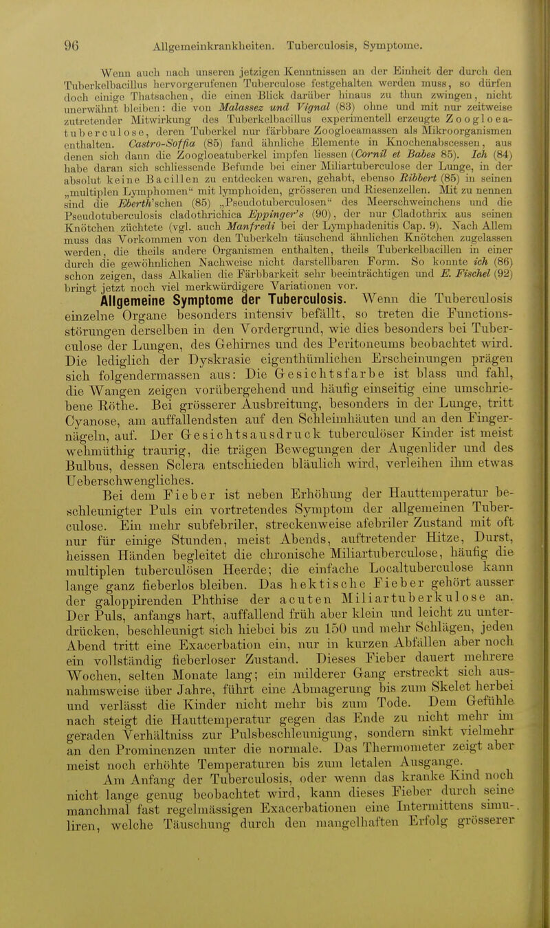 Wenn auch nach unseren jetzigen Kenntnissen an der Einheit der durch den Tuberkelbacillus liervorgerui'enen Tuberciilose icstgehalten werden rnuss, so dürfen doch einige Thatsacheu, die einen BHck darüber hinaus zu tliun zwingen, nicht unerwähnt bleiben: die von Malassez und Vignal (83) ohne und mit nur zeitweini' zutretender Mitwirkung des Tuberkelbacillus experimentell erzeugte Z o o g 1 o e a- tuberculose, deren Tuberkel nur tarbbare Zoogloeamassen als Mikroorganismen enthalten. Castro-Soffia (85) fand ähnliche Elemente in Knochenabscessen, aus denen sich dann die Zoogloeatuberkel impfen liessen {Cornil et Babes 85). Ich (84) habe daran sich schhesscnde Befimde bei einer Miliartuberculose der Lunge, in der absolut keine Bacillen zu entdecken waren, gehabt, ebenso Ribbert {Sb) in seinen miütiplen Lymphomen mit lymphoiden, grösseren und Riesenzellen. Mit zu nennen sind die Eberth''&c\iQi\ (85) „Pseudotuberciüosen des Meerschweinchens imd die Pseudotuberculosis cladothrichica Eppinger's (90), der nur jCladothrix aus seinen Knötchen züchtete (vgl. auch Manfredi bei der Lymphadenitis Cap. 9). Nach Allem muss das Vorkommen von den Tubei'keln täuschend ähnlichen Knötchen zugelassen werden, die theils andere Organismen enthalten, theils Tuberkelbacillen in einer durch die gewöhnlichen Nachweise nicht darstellbaren Form. So konnte ich (86) schon zeigen, dass Alkalien die Färbbarkeit sehr beeinträchtigen imd E. Fischet (92) bringt jetzt noch viel merkwürdigere Variationen vor. Allgemeine Symptome der Tuberculosis. Wenn die Tuberculosis einzelne Organe besonders intensiv befällt, so treten die Functions- störungen derselben in den Vordergrund, wie dies besonders bei Tuber- culose der Lungen, des Grehirnes und des Peritoneums beobachtet wird. Die lediglich der Dyskrasie eigenthümlichen Erscheinungen prägen sich folgendermassen aus: Die Gesichtsfarbe ist blass und fahl, die Wangen zeigen vorübergehend und häufig einseitig eine umschrie- bene Eöthe. Bei grösserer Ausbreitung, besonders in der Lunge, tritt Cyanose, am auffallendsten auf den Schleimhäuten und an den Finger- nägeln, auf. Der Gesichtsausdruck tuberculöser Kinder ist meist wehmüthig traurig, die trägen Bewegungen der Augenlider und des Bulbus, dessen »Sclera entschieden bläulich wird, verleihen ihm etwas Ueberschwengliches. Bei dem Fieber ist neben Erhöhung der Hauttemperatur be- schleunigter Puls ein vortretendes Symptom der allgemeinen Tuber- culose. Ein mehr subfebriler, streckenweise afebriler Zustand mit oft nur für einige Stunden, meist Abends, auftretender Hitze, Durst, heissen Händen begleitet die chronische Miliartuberculose, häufig die multiplen tuberculösen Heerde; die einfache Localtuberculose kann lange ganz fieberlos bleiben. Das hektische Fieber gehört ausser der galoppirenden Phthise der acuten Miliartuberkulose an. Der Puls, anfangs hart, auffallend früh aber klein und leicht zu unter- drücken, beschleunigt sich hiebei bis zu 150 und mehr Schlägen, jeden Abend tritt eine Exacerbation ein, nur in kurzen Abfällen aber noch ein vollständig fieberloser Zustand. Dieses Fieber dauert mehrere Wochen, selten Monate lang; ein milderer Gang erstreckt sich aus- nahmsweise über Jahre, führt eine Abmagerung bis zum Skelet herbei und verlässt die Kinder nicht mehr bis zum Tode. Dem Gefühle nach steigt die Hauttemperatur gegen das Ende zu nicht mehr un geraden Verhältniss zur Pulsbeschleunigung, sondern sinkt vielmehr an den Prominenzen unter die normale. Das Thermometer zeigt aber meist noch erhöhte Temperaturen bis zum letalen Ausgange. Am Anfang der Tuberculosis, oder wenn das kranke Kind n()ch nicht lange genug beobachtet wird, kann dieses Fieber durch seine manchmal fast regelmässigen Exacerbationen eine Litermittens simu-. liren, welche Täuschung durch den mangelhaften Erfolg grösserer