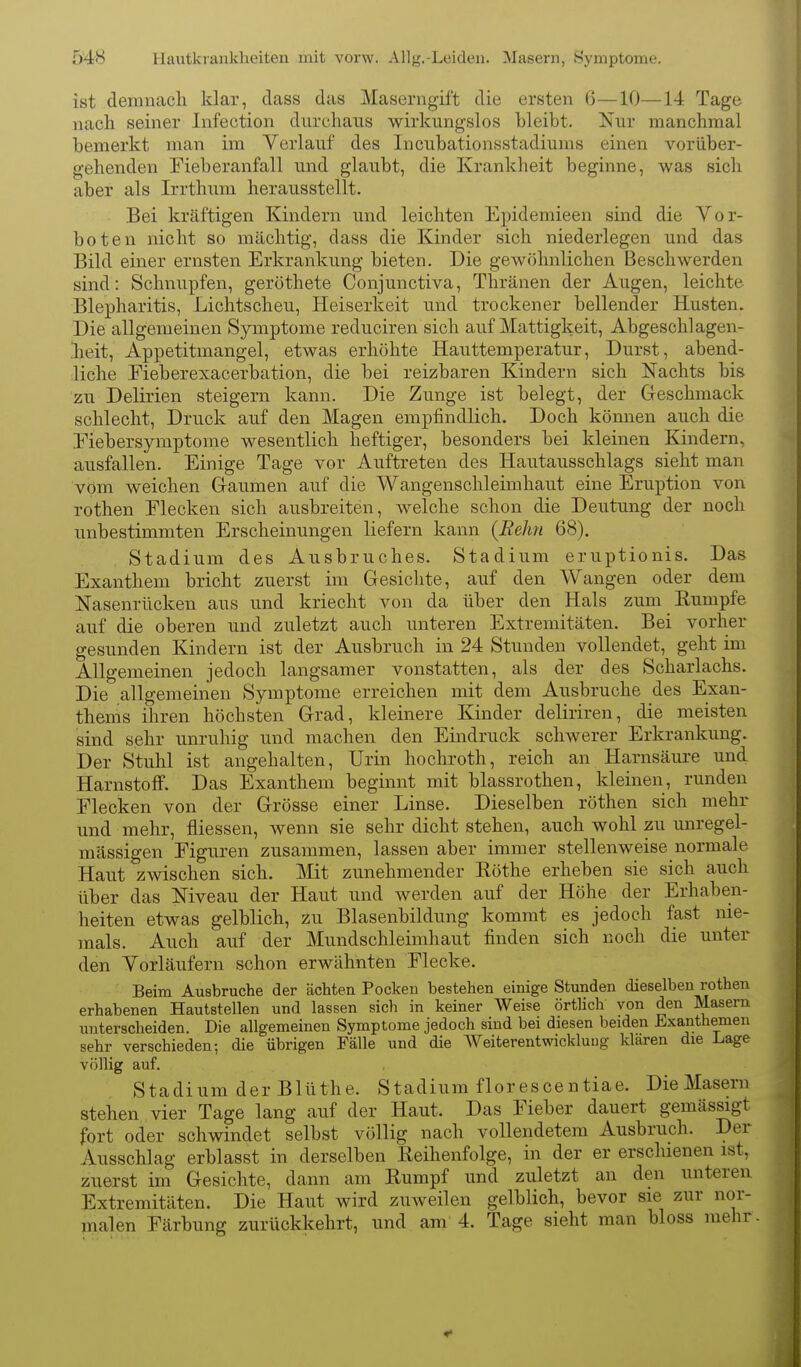 ist demnach klar, dass das Maserngift die ersten 6—10—14 Tage nach seiner Infection durchaus wirkungslos bleibt. Nur manchmal bemerkt man im Verlauf des Incubationsstadiums einen vorüber- gehenden Fieberanfall und glaubt, die Kranklieit beginne, was sich aber als Irrthum herausstellt. Bei kräftigen Kindern und leichten Epidemieen sind die Vor- boten nicht so mächtig, dass die Kinder sich niederlegen und das Bild einer ernsten Erkrankung bieten. Die gewöhnlichen Beschwerden sind: Schnupfen, geröthete Conjunctiva, Thränen der Augen, leichte Blepharitis, Lichtscheu, Heiserkeit und trockener bellender Husten. Die allgemeinen Symptome reduciren sich auf Mattigkeit, Abgeschlagen- .lieit, Appetitmangel, etwas erhöhte Hauttemperatur, Durst, abend- liche Eieberexacerbation, die bei reizbaren Kindern sich Nachts bis zu Delirien steigern kann. Die Zunge ist belegt, der Geschmack schlecht, Druck auf den Magen empfindlich. Doch können auch die Eiebersymptonie wesentlich heftiger, besonders bei kleinen Kindern, ausfallen. Einige Tage vor Auftreten des Hautausschlags sieht man vom weichen Gaumen auf die Wangenschleimhaut eine Eruption von rothen Flecken sich ausbreiten, welche schon die Deutung der noch unbestimmten Erscheinungen liefern kann {Hehn 68). Stadium des Ausbruches. Stadium eruptionis. Das Exanthem bricht zuerst im Gesichte, auf den Wangen oder dem Nasenrücken aus und kriecht von da über den Hals zum Eumpfe auf die oberen und zuletzt auch unteren Extremitäten. Bei vorher gesunden Kindern ist der Ausbruch in 24 Stunden vollendet, geht im Allgemeinen jedoch langsamer vonstatten, als der des Scharlachs. Die allgemeinen Symptome erreichen mit dem Ausbruche des Exan- thems ihren höchsten Grad, kleinere Kinder deliriren, die meisten sind sehr unruhig und machen den Eindruck schwerer Erkrankung. Der Stuhl ist angehalten, Urin hochroth, reich an Harnsäure und Harnstoff. Das Exanthem beginnt mit blassrothen, kleinen, runden Flecken von der Grösse einer Linse. Dieselben röthen sich mehr und mehr, fliessen, wenn sie sehr dicht stehen, auch wohl zu unregel- mässigen Figuren zusammen, lassen aber immer stellenweise normale Haut zwischen sich. Mit zunehmender Röthe erheben sie sich auch über das Niveau der Haut und werden auf der Höhe der Erhaben- heiten etwas gelblich, zu Blasenbildung kommt es jedoch fast nie- mals. Auch auf der Mundschleimhaut finden sich noch die unter den Vorläufern schon erwähnten Flecke. ' Beim Ausbruche der ächten Pocken bestehen einige Stunden dieselben rothen erhabenen Hautstellen und lassen sich in keiner Weise örtlich von den Masern unterscheiden. Die allgemeinen Symptome jedoch sind bei diesen beiden Exanthemen sehr verschieden; die übrigen Fälle und die Weiterentwicklung klaren die Lage völlig auf. Stadium der Blüthe. Stadium florescentiae. Die Masern stehen vier Tage lang auf der Haut. Das Fieber dauert gemässigt fort oder schwindet selbst völlig nach vollendetem Ausbruch. Der Ausschlag erblasst in derselben Reihenfolge, in der er erschienen ist, zuerst im Gesichte, dann am Rumpf und zuletzt an den unteren Extremitäten. Die Haut wird zuweilen gelblich, bevor sie zur nor- malen Färbung zurückkehrt, und am 4. Tage sieht man bloss mehr