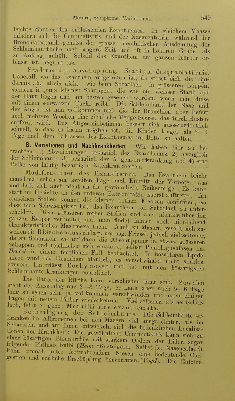 leichte Spuren des erblassenden Exanthemes. In gleichem Maasse mindern sich die Conjunctivitis und der Nasencatarrh, während der Eronchialcatarrh gemäss der grossen dendritischen Ausdehnung der Schleimhautfläche noch längere Zeit und oft in höherem Grrade, als zu Anfang, anhält. Sobald das Exanthem am ganzen Körper er- blasst ist, beginnt das Stadium der Abschuppung. Stadium desquamationis.- Ueberall, wo das Exanthem aufgetreten ist, da stösst sich die Epi- dermis ab, allein nicht, wie beim Scharlach, in grosseren Lappen, sondern in ganz kleineu Schuppen, die wie ein weisser Staub auf der Haut liegen und am besten gesehen werden, wenn man diese mit einem schwarzen Tuche reibt. Die Schleimhaut der ITase und' der Augen ist nun vollkommen frei, die der Bronchien aber liefert noch mehrere Wochen eine ziemliche Menge Secret, das durch Husten entlernt wird. Das Allgemeinbefinden bessert sich ausserordentlich schnell, so dass es kaum möglich ist, die Kinder länger als 3—4 Tage nach dem Erblassen des Exanthemes im Bette zu halten. B. Variationen und Nachkrankheiten. Wir haben hier zu be- trachten: 1) Abweichungen bezüglich des Exanthemes, 2) bezüglich der Schleimhaut-, 3) bezüglich der Allgemeinerkrankung und 4) eine Reihe von häufig bösartigen Nachkrankheiten. • . Modificationen des Exanthemes. Das Exanthem teht manchmal schon am zweiten Tage nach Eintritt der Vorboten aus und halt sich auch nicht an die gewöhnliche Eeihenfolge. Es kann statt im Gresichte an den unteren Extremitäten zuerst auftreten. An emzelnen Stellen können die kleinen rothen Elecken confluii-en so dass man Schwierigkeit hat, das Exanthem von Scharlach zu unter- scheiden Diese grösseren rothen Stellen sind aber niemals über den^ ganzen Körper verbreitet, und man findet immer noch hinreichend' charakteristisches Masernexanthem. Auch zu Masern gesellt sich zu- weilen em Bläschenausschlag der sog. Eriesel, jedoch viel seltener, als zu Scharlach,; >.^rauf dann die Abschuppung in etwas grösseren .Schuppen und reichlicher sich einstellt, selbst Pemphigusblasen hat Henoch m einem tödtlichen Fall beobachtet. In bösartigen Epide- mieen wird das Exanthem bläulich, es verschwindet nicht spurlos S \ f 1 'f Ecchymosen und ist mit den bösartigsten Schleimhauterkrankungen complicirt. ^ + ^'^ ?^^®'i ^^'''^ verschieden lang sein. Zuweilen steht der Ausschlag nur 2-3 Tage, er kann aber auch 5-7^ lang zu sehen sem ja vollkommen verschwinden und nach einigln IcTfMf T'' m' wiederkehren. Viel seltener, als bei Schar- lach, tehlt er ganz: Morbilli sme exanthemate. Wp.t. A^iJ^''''? der Schleimhäute. Die Schleimhäute er- kranken im Allgemeinen bei den Masern viel ausgedehnter, als im Scharlach, und auf ihnen entwickeln sich die bedenklichen Localisa t onen der Krankheit: Die gewöhnliche Conjunctivitis kann sTch zu einer bösartigen Blennorrhoe mit starkem Oedem , der Lider so/ar üann einmal unter fortwahrendem N esen eine bedeutende Pa,, gertion nnd endliche Ersohüpfung hervorrufen (Fo^ DTe EntSl,: