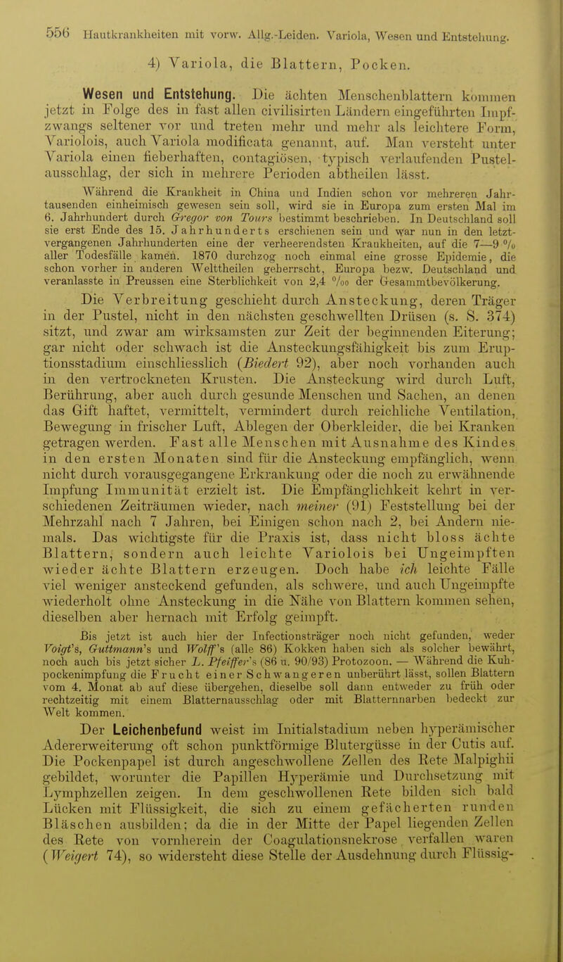 4) Variola, die Blattern, Pocken. Wesen und Entstehung. Die ächten Menschenblattern kommen jetzt in Folge des in fast allen civilisirten Ländern eingeführten Impf- zwangs seltener vor und treten mehr und mehr als leiclitere Form, Variolois, auch Variola modificata genannt, auf. Man verstellt unter Variola einen fieberhaften, contagiösen, t3qDisch verlaufenden Pustel- ausschlag, der sich in mehrere Perioden abtheilen lässt. Während die Krankheit in China und Indien schon vor mehreren Jahr- tausenden einheimisch gewesen sein soll, wird sie in Europa zum ersten Mal im 6. Jahrhundert durch Gregor von Tours bestimmt beschrieben. In Deutschland soll sie erst Ende des 15. Jahrhunderts erschienen sein und war nun in den letzt- vergangenen Jahrhunderten eine der verheerendsten Kratikheiten, auf die 7—9 % aller Todesfälle kamen. 1870 durchzog noch einmal eine grosse Epidemie, die schon vorher in anderen Welttheilen geherrscht, Europa bezw. Deutschland und veranlasste in Preussen eine Sterblichkeit von 2,4 %o der Oesammtbevölkerun». Die Verbreitung geschieht durch Ansteckung, deren Träger in der Pustel, nicht in den nächsten geschwellten Drüsen (s. S. 374) sitzt, und zwar am wirksamsten zur Zeit der beginnenden Eiterung; gar nicht oder schwach ist die Ansteckungsfähigkeit bis zum Erup- tionsstadium einschliesslich {Biedert 92), aber noch vorhanden auch in den vertrockneten Krusten. Die Ansteckung wird durch Luft, Berührung, aber auch durch gesunde Menschen und Sachen, an denen das Gift haftet, vermittelt, vermindert durch reichliche Ventilation, Bewegung in frischer Luft, Ablegen der Oberkleider, die bei Kranken getragen werden. Fast alle Menschen mit Ausnahme des Kindes in den ersten Monaten sind für die Ansteckung empfänglich, wenn nicht durch vorausgegangene Erkrankung oder die noch zu erwähnende Lupfung Immunität erzielt ist. Die Empfänglichkeit kehrt in ver- schiedenen Zeiträumen wieder, nach meiner (91) Feststellung bei der Mehrzahl nach 7 Jahren, bei Einigen schon nach 2, bei Andern nie- mals. Das wichtigste für die Praxis ist, dass nicht bloss ächte Blattern, sondern auch leichte Variolois bei Ungeimpften wieder ächte Blattern erzeugen. Doch habe ich leichte Fälle viel weniger ansteckend gefunden, als schwere, und auch Ungeimpfte wiederholt ohne Ansteckung in die Nähe von Blattern kommen sehen, dieselben aber hernach mit Erfolg geimpft. Bis jetzt ist auch hier der Infectionsträger noch nicht gefunden, weder Voigfs, Guttmann's und Wolff's (alle 86) Kokken haben sich als solcher bewährt, noch auch bis jetzt sicher L. Pfeiffer (86 u. 90/93) Protozoon. — Während die Kuh- pockenimpfuug die Frucht einer Schwangeren unberührt lässt, sollen Blattern vom 4. Monat ab auf diese übergehen, dieselbe soll dann entweder zu früh oder rechtzeitig mit einem Blatternausschlag oder mit Blatternnarben bedeckt zur Welt kommen. Der Leichenbefund weist im Initialstadium neben hyperämischer Adererweiterung oft schon punktförmige Blutergüsse in der Cutis auf. Die Pockenpapel ist durch angeschwollene Zellen des Pete Malpighii gebildet, worunter die Papillen Hyperämie und Durchsetzung mit Lymphzellen zeigen. In dem geschwollenen Rete bilden sicli bald Lücken mit Flüssigkeit, die sich zu einem gefächerten runden Bläschen ausbilden; da die in der Mitte der Papel liegenden Zellen des Pete von vornherein der Coagulationsnekrose verfallen waren ( Weigert 74), so widersteht diese Stelle der Ausdehnung durch Flüssig-
