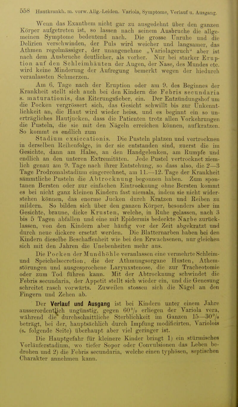 Wenn das Exanthem nicht gar zu ausgedehnt über den ganzen Körper aufgetreten ist, so lassen nach seinem Ausbruche die allge- meinen Symptome bedeutend nach. Die grosse Unruhe und die Delirien verschwinden, der Puls wird weicher und langsamer, das Athmen regelmässiger, der unangenehme „Variolageruch aber ist nach dem Ausbruche deutlicher, als vorher. Nur bei starker Erup- tion auf den Schleimhäuten der Augen, der Xase, des Mundes etc. wird keine Minderung der Aufregung bemerkt wegen der hiedurcli veranlassten Schmerzen. Am G. Tage nach der Eruption oder am 9. des Beginnes der Krankheit stellt sich auch bei den Kindern die Febris secundaria s. maturationis, das Eiterungsfieber, ein. Der Entzündungshof um die Pocken vergrössert sich, das Gesicht schwillt bis zur Unkennt- lichkeit an, die Haut wird wieder heiss, und es beginnt ein so un- erträgliches Hautjucken, dass die Patienten trotz allen Vorkehrungen die Pusteln, die sie mit den Nägeln erreichen können, aufkratzen. So kommt es endlich zum Stadium exsiccationis. Die Pusteln platzen und vertrocknen in derselben Reihenfolge, in der sie entstanden sind, zuerst die im Gesichte, dann am Halse, an den Handgelenken, am Rumpfe und endlich an den unteren Extremitäten. Jede Pustel vertrocknet ziem- lich genau am 9. Tage nach ihrer Entstehung, so dass also, die 2—3 Tage Prodromalstadium eingerechnet, am 11.—12. Tage der Krankheit sämmtliche Pusteln die Abtrocknung begonnen haben. Zum spon- tanen Bersten oder zur einfachen Eintrocknung ohne Bersten kommt es bei nicht ganz kleinen Kindern fast niemals, indem sie nicht wider- stehen können, das enorme Jucken durch Kratzen und Reiben zu mildern. So bilden sich über den ganzen Körper, besonders aber im Gesichte, braune, dicke Krusten, welche, in Ruhe gelassen, nach 3 bis 5 Tagen abfallen und eine mit Epidermis bedeckte Narbe zurück- lassen, von den Kindern aber häufig vor der Zeit abgekratzt und durch neue dickere ersetzt werden. Die Blatternarben haben bei den Kindern dieselbe Beschaftenheit wie bei den Erwachsenen, nur gleichen sich mit den Jahren die Unebenheiten mehr aus. Die Pocken der Mundh öh 1 e veranlassen eine vermehrte Schleim- und Speichelsecretion, die der Athmungsorgane Husten, Athem- störungen und ausgesprochene Larynxstenose, die zur Tracheotomie oder zum Tod führen kann. Mit der Abtrocknung schmndet die Eebris secundaria, der Appetit stellt sich wieder ein, und die Genesung schreitet rasch vorwärts. Zuweilen stossen sich die Nägel an den Eingern und Zehen ab. Der Verlauf und Ausgang ist bei Kindern unter einem Jahre ausserordentlich ungünstig, gegen 60% erliegen der Variola vera, während die durchschnittliche Sterblichkeit im Ganzen 15—30 /o beträgt, bei der, hauptsächlich durch Impfung modificirten, Variolois (s. folgende Seite) überhaupt aber viel geringer ist. Die Hauptgefahr für kleinere Kinder bringt 1) ein stürmisches Vorläuferstadium, wo tiefer Sopor oder Convulsionen das Leben be- drohen und 2) die Febris secundaria, welche einen typhösen, septischen Charakter annehmen kann.