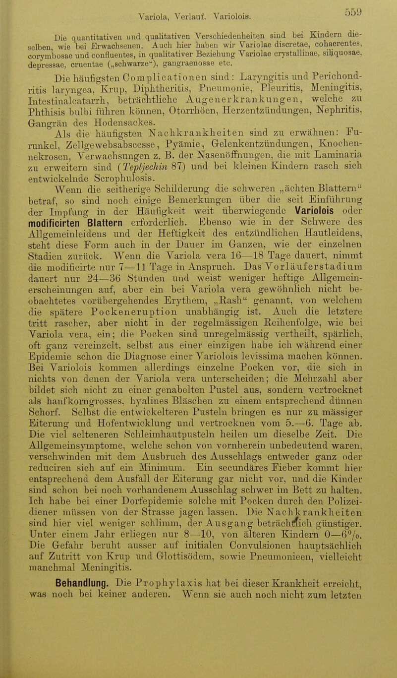 Variola, Verlauf. Variolois. Die quantitativen und qualitativen Verschiedenheiten sind bei Kindern die- selben wie bei Erwachsenen. Auch hier haben wir Variolae discretae, cohaerentes, corymbosae und confluentes, in qualitativer Beziehung Variolae crystallinae, siliquosae, depressae, cruentae („schwarze), gangraenosae etc. Die häufigsten Complicationen sind: Laryngitis und Perichond- ritis larjmgea, Krup, Diplitheritis, Pneumonie, Pleuritis, Meningitis, Intestinalcatarrh, beträchtliche Augenerkrankungen, welche _ zu Phthisis bulbi führen können, Otoxrhöen, Herzentzündungen, Nephritis, Gangrän des Hodensackes. Als die häufigsten Nachkrankheiten sind zu erwähnen: Fu- runkel, Zellgewebsabscesse, Pyämie, Gelenkentzündungen, Knochen- nekrosen, Verwachsungen z. B. der NasenöfFnungen, die mit Laminaria zu erweitern sind {Tepljechin 87) und bei kleinen Kindern rasch sich entwickelnde Scrophulosis. Wenn die seitherige Schilderung die schweren „ächten Blattern betraf, so sind noch einige Bemerkungen über die seit Einführung der Impfung in der Häufigkeit weit überwiegende Variolois oder modificirten Blattern erforderlich. Ebenso wie in der Schwere des Allgemeinleidens und der Heftigkeit des entzündlichen Hautleidens, steht diese Form auch in der Dauer im Ganzen, wie der einzelnen Stadien zurück. Wenn die Yariola vera 16—18 Tage dauert, nimmt die modificirte nur 7—11 Tage in Anspruch. Das Vorläuferstadium dauert nur 24—36 Stunden und weist weniger heftige Allgemein- erscheinungen auf, aber ein bei Yariola vera gewöhnlich nicht be- obachtetes vorübergehendes Erythem, „Rash genannt, von welchem die spätere Pockeneruption unabhängig ist. Auch die letztere tritt rascher, aber nicht in der regelmässigen Reihenfolge, wie bei Variola vera, ein; die Pocken sind unregelmässig vertheilt, spärlich, oft ganz vereinzelt, selbst aus einer einzigen habe ich während einer Epidemie schon die Diagnose einer Yariolois levissima machen können. Bei Yariolois kommen allerdings einzelne Pocken vor, die sich in nichts von denen der Yariola vera unterscheiden; die Mehrzahl aber bildet sich nicht zu einer genabelten Pustel aus, sondern vertrocknet als hanfkomgrosses, hyalines Bläschen zu einem entsprechend dünnen Schorf. Selbst die entwickelteren Pusteln bringen es nur zu massiger Eiterung und Hofentwicklung und vertrocknen vom 5.—6. Tage ab. Die viel selteneren Schleimhautpusteln heilen um dieselbe Zeit. Die Allgemeinsymptome, welche schon von vornherein unbedeutend waren, verschwinden mit dem Ausbruch des Ausschlags entweder ganz oder reduciren sich auf ein Minimum. Ein secundäres Eieber kommt hier entsprechend dem Ausfall der Eiterung gar nicht vor, und die Kinder sind schon bei noch vorhandenem Ausschlag schwer im Bett zu halten. Ich habe bei einer Dorfepidemie solche mit Pocken durch den Polizei- diener müssen von der Strasse jagen lassen. Die Nachkrankheiten sind hier viel weniger schlimm, der Ausgang beträchl^ich günstiger. Unter einem Jahr erliegen nur 8—10, von älteren Kindern 0—6*^/0. Die Gefahr beruht ausser auf initialen Convulsionen hauptsächlich auf Zutritt von Krup und Glottisödem, sowie Pneumonieen, vielleicht manchmal Meningitis. Behandlung. Die Prophylaxis hat bei dieser Krankheit erreicht, was noch bei keiner anderen. Wenn sie auch noch nicht zum letzten