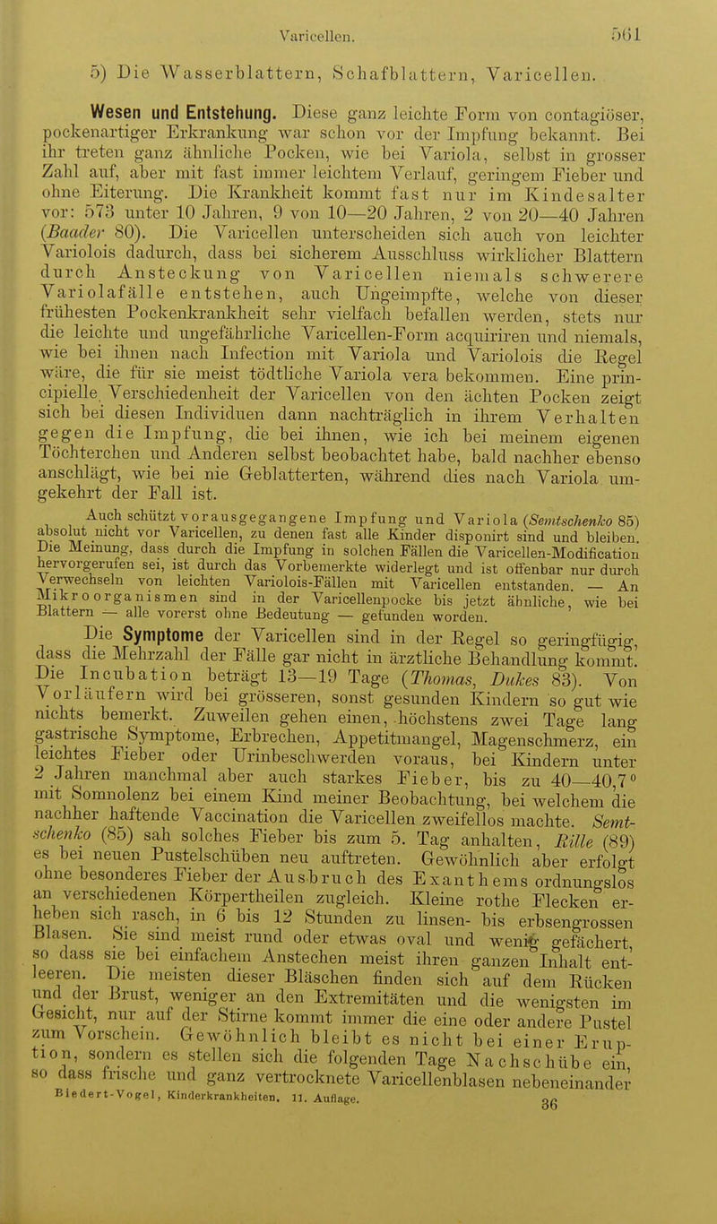 Varicellen. Ö6i 5) Die Wasserblattern, Schafblattern, Varicellen. Wesen und Entstehung. Diese ganz leichte Form von contagiöser, pockenartiger Erkrankung war schon vor der Impfung bekannt. Bei ihr treten ganz ähnliche Pocken, wie bei Variola, selbst in grosser Zahl auf, aber mit fast immer leichtem Verlauf, geringem Fieber und ohne Eiterung. Die Krankheit kommt fast nur im Kindes alt er vor: 573 unter 10 Jahren, 9 von 10—20 Jahren, 2 von 20—40 Jahren {Baader 80). Die Varicellen unterscheiden sich auch von leichter Variolois dadurch, dass bei sicherem Ausschluss wirklicher Blattern durch Ansteckung von Varicellen niemals schwerere Variolafälle entstehen, auch TJngeimpfte, welche von dieser frühesten Pockenkrankheit sehr vielfach befallen werden, stets nur die leichte und ungefährliche VariceUen-Eorm acquiriren und niemals, wie bei ihnen nach Infection mit Variola und Variolois die Regel wäre, die für sie meist tödtliche Variola vera bekommen. Eine prin- cipielle, Verschiedenheit der Varicellen von den ächten Pocken zeigt sich bei diesen Individuen dann nachträglich in ihrem Verhalten gegen die Impfung, die bei ihnen, wie ich bei meinem eigenen Töchterchen und Anderen selbst beobachtet habe, bald nachher ebenso anschlägt, wie bei nie Geblätterten, während dies nach Variola um- gekehrt der Fall ist. Auch schützt vorausgegangene Impfung und Y?ly[o\&{Semtschenko So) absolut nicht vor Varicellen, zu denen fast alle Kinder disponirt sind und bleiben Die Meinung, dass durch die Impfung in solchen Fällen die Varicellen-Modificatiou hervorgerufen sei, ist durch das Vorbemerkte widerlegt und ist offenbar nur durch Verwechseln von leichten Variolois-Fällen mit Varicellen entstanden — An Mikroorganismen sind in der Varicellenpocke bis jetzt ähnliche, wie bei iJlattern — alle vorerst ohne Bedeutung — gefunden worden. Die Symptome der Varicellen sind in der Eegel so geringfügig, dass die Mehrzahl der Fälle gar nicht in ärztliche Behandlung kommt' Die Incubation beträgt 13—19 Tage {Thomas, Dukes 83). Von Vorläufern wird bei grösseren, sonst gesunden Kindern so gut wie nichts bemerkt. Zuweilen gehen einen, -höchstens zwei Tage lang gastrische Symptome, Erbrechen, Appetitmangel, Magenschmerz, ein leichtes Fieber oder Urinbeschwerden voraus, bei Kindern unter 2 Jahren manchmal aber auch starkes Fieber, bis zu 40—40,7'' mit Somnolenz bei einem Kind meiner Beobachtung, bei welchem die nachher haftende Vaccination die Varicellen zweifellos machte Semt- scJienko (85) sah solches Fieber bis zum 5. Tag anhalten, Rille (89) es bei neuen Pustelschüben neu auftreten. Gewöhnlich aber erfolgt ohne besonderes Fieber der Ausbruch des Exanthems ordnungslos an verschiedenen Körpertheilen zugleich. Kleine rothe Flecken er- heben sich rasch in 6 bis 12 Stunden zu linsen- bis erbsengrossen Blasen. Sie sind meist rund oder etwas oval und weni^ gefächert so dass sie bei einfachem Anstechen meist ihren ganzen Inhalt ent- leeren. Die meisten dieser Bläschen finden sich auf dem Rücken und der Brust, weniger an den Extremitäten und die wenigsten im Gesicht, nur auf der Stirne kommt immer die eine oder andere Pustel zum Vorschein. Gewöhnlich bleibt es nicht bei einer Erup- tion, sondern es stellen sich die folgenden Tage Nachschübe ein so dass frische und ganz vertrocknete Varicellenblasen nebeneinandei' Biedert-Vogel, Kinderkrankheiten. 11. Auflage. gg