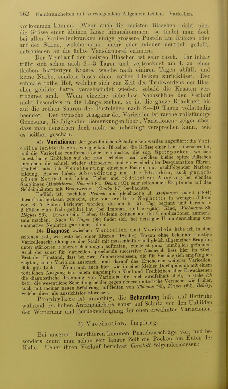 vorkommen können. Wenn auch die meisten Bläsclien nicht über die Grösse einer kleinen Linse hinauskommen, so findet man doch bei allen Varicellenkranken einige grössere Pustehi am Rücken odei- auf der Stirne, welche dann, mehr oder minder deutlicli gedellt, entschieden an die äclite Yariolapustel erinnern. Der Verlauf der meisten Bläschen ist sehr rasch. Ihr Inhalt trübt sich schon nach 2—3 Tagen und vertrocknet am 4. zu einer flachen, blätterigen Kruste, welche nach einigen Tagen abfällt und keine Narbe, sondern bloss einen rothen Flecken zurücklässt. Der schmale rothe Hof, welcher sich zur Zeit des Trübwerdens der Bläs- chen gebildet hatte, verschwindet wieder, sobald die Krusten ver- trocknet sind. Wenn einzelne fieberlose Nachschübe den Verlauf nicht besonders in die Länge ziehen, so ist die ganze Krankheit bis auf die rothen Spuren der Pustelchen nach 8—10 Tagen vollständig beendet. Der typische Ausgang der Varicellen ist rasche vollständige G-enesung; die folgenden Bemerkungen über „A^ariationen zeigen aber, dass man denselben doch nicht so unbedingt versprechen kann, wie es seither geschah. Als Variationen der gewöhnliclien Schafpocken werden angeführt: die Vari- cellae lenticulares, wo gar kein Bläschen die Grösse einer Linse überschreitet, und die Varicellae coniformes oder acuminatae, die sog. Spitzpocken, wo sich zuerst harte Knötchen auf der Haut erheben, auf welchen kleine spitze Bläschen entstehen, die schnell wieder abtrocknen und zu wiederholter Desquamation führen. Endlich habe ich Vereiterung einzelner Pusteln mit nachfolgender Narben- bildung, Andere haben Abscedirung um die Bläschen, auch gangrä- nösen Zerfall mit hohem Fieber und tödtlichem Ausgang bei elenden Säuglingen (Hutchinson, Hoivard 84, Demme 91), sehr selten auch Eruptionen auf den Schleimhäuten mit Beschwerden {Comby 87) beobachtet. Endlich ist, nachdem Henoch und gleichzeitig Ä. Hoff mann zuerst (1884) darauf aufmerksam gemacht, eine varicellöse Nephritis in wenigen Jahren von 6—7 Seiten berichtet worden, die am 5.—21. Tag beginnt und bereits in 2 Fällen zum Tode geführt hat (bei Imonatl. und 2V2jähr. Kind, Wichmann 85, Högyes 86) Unwohlsein, Fieber, Oedeme können auf die Complicationen aufmerk- sam machen. Nach L. Unger (88) findet sich bei fleissiger Urinuntersuchung des- quamative Nephritis gar nicht selten. Die Diagnose zwischen Varicellen und Variolois habe ich in dem seltenen Fall, wo erste bei einer älteren (18jähr.) Person ohne bekannte sonstige Varicellenerkrankung in der Stadt mit massenhafter und gleich allgemeiner Eruption unter stärkeren Fiebererscheinuugen auftraten, zunächst ganz unmöglich getunden. Auch der sonst für Varicellen sprechende successive Ausbruch liess hier n btich. Erst der Umstand, dass bei zwei Zimmergenossen, die für Vaccme sich emptangiich zeigten, keine Variolois ausbrach, und darauf das Erscheinen weiterer Vancellen- fälle gab Licht. Wenn nun auch hier, wie in einer kleinen Dorfepidemie mit emem tödtliShen Ausgang bei einem ungeimpften Kind und Freibleiben aller Erwachsenen die diagnostische Trennung von Variolois für mich zweifelhaft blieb, so stehe »cÄ betr. die wesenthche Scheidung beider gegen nfeuere unitarische Versuche wie truher, auch mit meiner neuen Erfahrung _ auf Seiten von Thomas Freyer {^I), Bü.isy. welche diese als aussichtslos abweisen. £ -o i.*. \ Prophylaxe ist unnöthig, die Behandlung halt auf Bettruhe während ev. hohen Anfangsfiebers, sonst auf Schutz vor den Unbilden der Witterung und Berücksichtigung der oben erwähnten Variationen. 6) Vaccination, Impfung. Bei unseren Hausthieren kommen Pustelausschläge vor, und be- sonders kennt man schon seit langer Zeit die Pocken am Luter der Kühe. Ueber ihren Verlauf berichtet Gamfatt folgendermassen: