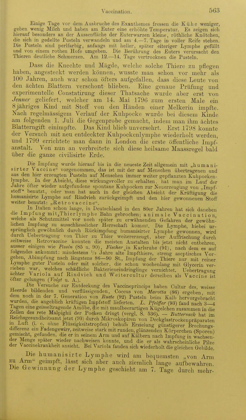 Einige Tage vor dem Ausbi'uche des Exantliemes fressen die Kühe weniger, geben wenig Milch und haben am Euter eine erhöhte Temperatur. Es zeigen sich hierauf besonders an der Aussenfläche der Euterwarzen kleine, rÖthliche Knötchen, die sich in gedelite Pusteln verwandeln und am 4.—T.Tage in voller Reife stehen. Die Pusteln sind perlfarbig, anfangs mit heller, später eiteriger Lymphe gefüllt und von einem rotheu Hofe umgeben. Die Berührung des Euters verursacht den Thieren deutliche Schmerzen. Am 12.—14. Tage vertrocknen die Pusteln. Dass die Knechte und Mägde, welche solche Thiere zu pflegen haben, angesteckt werden können, wusste man schon vor mehr als 100 Jahren, auch war schon öfters aufgefallen, dass diese Leute von den ächten Blattern verschont blieben. Eine genaue Prüfung und experimentelle Constatirung dieser Thatsache wurde aber erst von Jenner geliefert, welcher am 14. Mai 1796 zum ersten Male ein 8 jähriges lünd mit Stoff von den Händen einer Melkerin impfte. Nach regelmässigem Verlauf der Kuhpocke wurde bei diesem Kinde am folgenden 1. Juli die Gregenprobe gemacht, indem man ihm achtes Blatterngift einimpfte. Das Kind blieb unversehrt. Erst 1798 konnte der Versuch mit neu entdeckter Kuhpockenljanphe wiederholt werden, imd 1799 errichtete man dann in London die erste öff'entliche Lnpf- anstalt. Von nun an verbreitete sich diese heilsame Maassregel bald über die ganze civilisirte Erde. Die Impfung wurde hierauf bis in die neueste Zeit allgemein mit „humani- sirter Vaccine vorgenommen, das ist mit der auf Menschen übertragenen und aus den hier erzeugten Pusteln auf Menschen immer weiter gepflanzten Kuhpocken- lymphe. In der Absicht, diese wirkungsvoller zu erhalten, hat man im Lauf der Jahre öfter wieder aufgefundene spontane Kuhpocken zur Neuerzeugung von „Impf- stoff benutzt, oder man hat auch in der gleichen Absicht der Kräftigung die humanisirte Lymphe auf Rindvieh zurückgeimpft und den hier gewonnenen Stoff weiter benutzt: „Retrovaceine. In Italien schon lange, in Deutschland in den 80er Jahren hat sich daneben die Impfung mit.Thierlymphe Bahn gebrochen; animale Vaccination, welche als Schutzmittel vor noch später zu erwähnenden Gefahren der gewöhn- lichen Impfung zu ausschliesslicher Herrschaft kommt. Die Lymphe, hiebei ur- sprünglich gewöhnHch durch Rückimpfung humanisirter Lymphe gewonnen wird durch Uebertragung von Thier zu Thier weitererzeugt, aber Auffrischung'durch zeitweise Retrovaccine konnten die meisten Anstalten bis jetzt nicht entbehren ausser einigen wie Pissin (85 u. 90), Fischer in Karlsruhe (91), nach dem es auf lolgendes ankommt: mindestens V2 Jahre alte Impfthiere, streng aseptisches Vor- gehen Abimpfung nach längstens 86—90 St., Impfung der Thiere nur mit reiner Lymphe guter Pusteln oder mit solcher, die schon wochenlang mit Glycerin ver- neben war, welches schädliche Bakterieneindringlinge vernichtet. Uebertragung achter Variola auf Rindvieh und Weitercultur derselben als Vaccine ist öfter gelungen (Voigt u. A.). Die Versuche zur Entdeckung des Vaccineprincips haben Cultur des, weisse Heerde bildenden und verflüssigenden, Coccus von Marotta (86) ergeben mit dem noch m der 7. Generation von Ruete (92) Pusteln beim Kalb hervorgebracht wurden, die angeblich kräftigen Impfstoff lieferten. L. Pfeiffer (93) fand nach 3—4 lagen eine geisseltragende Amöbe, die mit maulbeerartigen Kügelchen zusammen in die Zellen des rete Malpighii der Poeken dringt (vergl. S. 536). - Buttersack hat im Reichsgesundheitsamt jetzt (93) durch Mikroskopiren von Deckglastrockenpräparaten ?^ ? Flüssigkeitstropfen) behufs Erzielung günstigerer Brechungs- difierenz ein Fadengewirr, zeitweise stark mit runden, glänzenden Körperchen (Sporen) gemischt, gefunden, die er in seinem Arm und auf Kälbern nach Impfung in wachsen- der Menge spater wieder nachweisen konnte, und die er als wahrscheinUche Pilze der Vaccmekrankheit ansieht. Bei Variola fanden sich wiederholt die gleichen Gebilde. Die humanisirte Lymphe wird am bequemsten „von Arm zu Arm geimpft, lässt sich aber auch ziemlich lange aufbewahren Die Gewinnung der Lymphe geschieht am 7. Tage durch mehr-