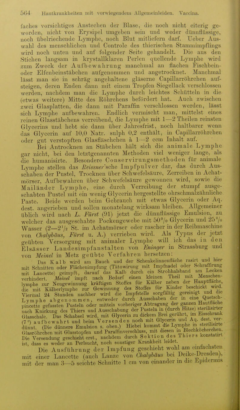 faches vorsichtiges Anstechen der Blase, die noch nicht eiterig ge- worden, nicht von Erysipel umgehen sein und weder dünnflüssige, noch ühelriechende Lymphe, noch Blut mitliefern darf. Ueber Aus- Avahl des menschlichen und Controle des thierischen Stammimpflings wird noch unten und auf folgender Seite gehandelt. Die aus den Stichen langsam in krystallklaren Perlen quellende Lymphe wird zum Zweck der Aufbewahrung manchmal an flachen Fischbein- oder Elfenbeinstäbchen aufgenommen und angetrocknet. Manchmal lässt man sie in schräg angehaltene gläserne Capillarröhrchen auf- steigen, deren Enden dann mit einem Tropfen Siegellack verschlossen werden, nachdem man die Lymphe durch leichtes Schütteln in die (etwas weitere) Mitte des Köhrchens befördert hat. Auch zwischen zwei Glasplatten, die dann mit Paraffin verschlossen werden, lässt sich Ljrmphe aufbewahren. Endlich vermischt man, mittelst eines reinen Glasstäbchens verreibend, die Lymphe mit 1—2 Theilen reinsten Glycerins und hebt sie dann über Jahresfrist, noch haltbarer wenn das Glycerin auf 10,0 Natr. sulph 0,2 enthält, in Capillarröhrchen oder gut verstopften Glasfläschchen ä 1—2 ocm Inhalt auf. Bei Antrocknen an Stäbchen hält sich die animale Lymphe gar nicht, bei den letztgenannten Methoden viel weniger lange, als die humanisirte. Besondere Conservirungsmethoden für animale Lymphe stellen das Eeissner'sehe Impfpulver dar, das durch Aus- schaben der Pustel, Trocknen über Schwefelsäure, Zerreiben in Achat- mörser, Aufbewahren über Schwefelsäure gewonnen wird, sowie die Mailänder Lymphe, eine durch Verreibung der stumpf ausge- schabten Pustel mit ein wenig Glycerin hergestellte ohrschmalzähnliche Paste. Beide werden beim Gebrauch mit etwas Glycerin oder _Aq. dest. angerieben und sollen monatelang wirksam bleiben. Allgemeiner üblich wird nach L. Fürst (91) jetzt die dünnflüssige Emulsion,^ zu welcher das ausgeschabte Pockengewebe mit 507o Glycerin und 257o Wasser (2—272 St. im Achatmörser oder rascher in der Reibmaschme von Omlyhäus, Fürst u. A.) verrieben wird. Als Typus der jetzt geübten Versorgung mit animaler Lymphe will ich das m den El sä SS er Landesimpfanstalten von Eninger in Strassburg und von Me'mel in Metz geübte Verfahren hersetzen: • Das Kalb wird am Bauch und der Schenkelinnenfläche rasirt und hier mit Schnitten oder Flächenimpfung (Tätowirung mit Impfnadel oder Schraifirung mit Lancette) geimpft, darauf das Kalb durch ein Strohhalsband am Lecken verhindert. Meinel impft nach Bedarf einen klemen Theil mit Menschen- lymphe zur Neugewinnung kräftigen Stoffes für Kälber neben der Hauptflache, IS mii Kälberlfmphe zur Gewinnung des Stoffes für Kmder beschickt wird. Viermal 24 Stunden nachher wird die Impfstelle sorgfältig gereinigt und die Lymphe abgenommen, entweder durch Ausschaben der m eine Quetscli- pincette gefassten Pusteln oder mittels vorheriger AbtragTing der ganzen HautHache Lch Knickung des Thiers und Ausschabung der Pusteln m (durch Hitze) Btenli rter Glasschale. Das Schabsei wird, mit Glycerin zu dickem Brei gerührt, im E'ss^chiank (7«) aufbewahrt und beim Versenden noch mit Glycerin und Aq. «est yei- dünnt. (Die dünnere Emulsion s. oben.) Hiebei kommt die Lymphe «teri^i^^rte Glasröhrchen mit Glasstopfen und Paraffinverschluss, mit diesen ^^1 Bk^h^oc^^^^^^^^ Die Versendung geschieht erst, nachdem durch Sektion des Thiers konstatirt ist, dass es weder an Perlsucht, noch sonstiger Krankheit leidet. . . , , Die Ausführung der Impfung geschieht wohl am einfachsten mit einer Lancette (auch Lanze von Chalyhäus bei Deike-Dresdenj, mit der man 3—5 seichte Schnitte 1 cm von einander m die Epidermis
