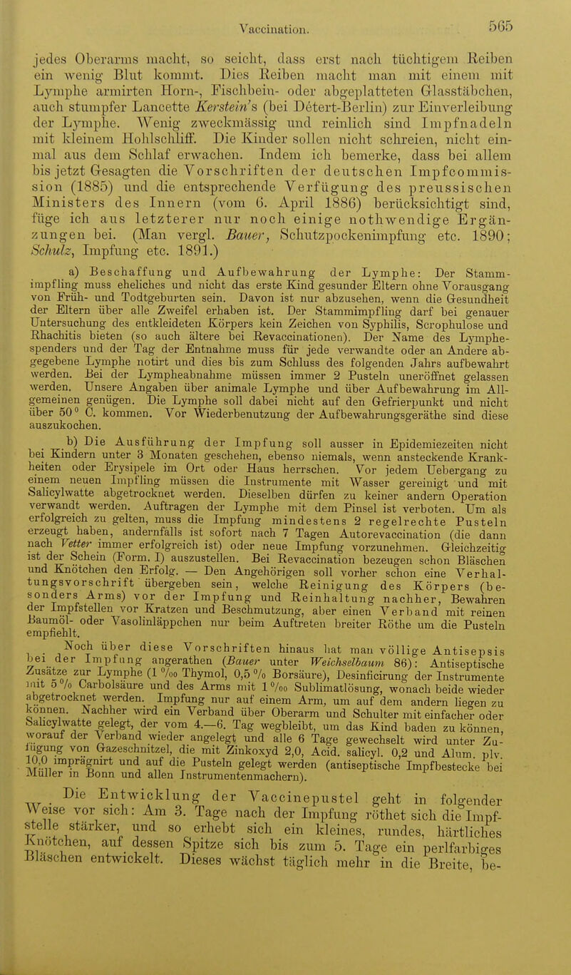 jedes Oberarms macht, so seicht, dass erst nach tüchtigem Reiben ein wenig- Blut kommt. Dies Reiben macht man mit einem mit Ljauphe armirten Horn-, Fischbein- oder abgeplatteten Glasstäbchen, auch stumpfer Lancette Kerstein's (bei Detert-Berlin) zur Einverleibung der Lymphe. Wenig zweckmässig und reinlich sind Impfnadeln mit kleinem Hohlsclüiff. Die Kinder sollen nicht schreien, nicht ein- mal aus dem Schlaf erwachen. Indem ich bemerke, dass bei allem bis jetzt Gesagten die Vorschriften der deutschen Impfcommis- sion (1885) und die entsprechende Verfügung des preussischen Ministers des Innern (vom 6. April 1886) berücksichtigt sind, füge ich aus letzterer nur noch einige nothwendige Ergän- zungen bei. (Man vergl. Bauer^ Schutzpockenimpfung etc. 1890; Schulz, Impfung etc. 1891.) a) Beschaffung und Aufbewahrung der Lymphe: Der Stamm- impfling muss eheliches und nicht das erste Kind gesunder Eltern ohne Vorausgang von Früh- und Todtgeburten sein. Davon ist nur abzusehen, wenn die Gesundheit der Eltern über alle Zweifel erhaben ist. Der Stammimpfling darf bei genauer Untersuchung des entkleideten Körpers kein Zeichen von Syphilis, Scrophulose und Rhachitis bieten (so auch ältere bei Revaccinationen). Der Name des Ljanphe- spenders und der Tag der Entnahme muss für jede verwandte oder an Andere ab- gegebene Lymphe notirt und dies bis zum Schluss des folgenden Jahrs aufbewahrt werden. Bei der Lympheabnahme müssen immer 2 Pusteln uneröffnet gelassen werden. Unsere Angaben über animale Lymphe und über Aufbewahrung im All- gemeinen genügen. Die Lymphe soll dabei nicht auf den Gefrierpunkt und nicht über 50 0. kommen. Vor Wiederbenutzung der Aufbewahrungsgeräthe sind diese auszukochen. b) Die Ausführung der Impfung soll ausser in Epidemiezeiten nicht bei Kindern unter 3 Monaten geschehen, ebenso niemals, wenn ansteckende Krank- heiten oder Erysipele im Ort oder Haus herrschen. Vor jedem Uebergang zu einem neuen Impfling müssen die Instrumente mit Wasser gereinigt und mit Salicylwatte abgetrocknet werden. Dieselben dürfen zu keiner andern Operation verwandt werden. Auftragen der Lymphe mit dem Pinsel ist verboten. Um als erfolgreich zu gelten, muss die Impfung mindestens 2 regelrechte Pusteln erzeugt haben, andernfalls ist sofort nach 7 Tagen Autorevaccination (die dann nach Vetter immer erfolgreich ist) oder neue Impfung vorzunehmen. Gleichzeitig ist der Schern (Form. I) auszustellen. Bei Revaccination bezeugen schon Bläschen und Knötchen den Erfolg. — Den Angehörigen soll vorher schon eine Verhal- tungsvorschrift ' übergeben sein, welche Reinigung des Körpers (be- sonders Arms) vor der Impfung und Reinhaltung nachher, Bewahren der Impfstellen vor Kratzen und Beschmutzung, aber einen Verband mit reinen Baumol- oder Vasolinläppchen nur beim Auftreten breiter Rothe um die Pusteln empfiehlt. -^och über diese Vorschriften hinaus hat man völlige Antisepsis bei der Impfung angerathen (Bauer unter Weichselbaum. 86): Antiseptische Zusätze zur Lymphe (1 7oo Thymol, 0,5 7o Borsäure), Desinficirung der Instrumente iiut o /o Carbolsaure und des Arms mit 1 %o Sublimatlösung, wonach beide wieder abgetrocknet werden. Impfung nur auf einem Arm, um auf dem andern liegen zu können. Nachher wird ein Verband über Oberarm und Schulter mit einfacher oder Sahcylwatte gelegt, der vom 4.-6. Tag wegbleibt, um das Kind baden zu können, vyorauf der Verband wieder angelegt und alle 6 Tage gewechselt wird unter Zu- iugung von Gazeschmtzel, die mit Zinkoxyd 2,0, Acid. sahcyl. 0,2 und Alum nlv 10,0 impragnirt und auf die Pusteln gelegt werden (antiseptische Impf bestecke bei Muller m Bonn und allen Instrumentenmachern). Die Entwicklung der Vaccinepustel geht in folgender Weise vor sich: Am 3. Tage nach der Impfung röthet sich die Impf- stelle stärker und so erhebt sich ein kleines, rundes, härtliches Knötchen, auf dessen Spitze sich bis zum 5. Tage ein perlfarbi^es Bläschen entwickelt. Dieses wächst täglich mehr in die Breite be-