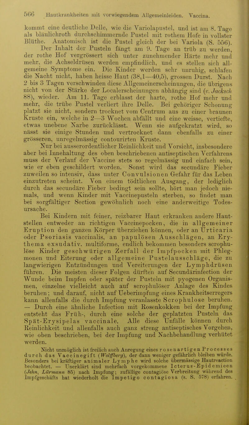 kommt eine deutliche Delle, wie die Variolapustel, und ist am 8. Tage als bläulichroth durchschimmernde Pustel mit rothem Hofe in vollster Blüthe. Anatomisch ist die Pustel gleich der bei Variola (S. 556). Der Inhalt der Pusteln fängt am 9. Tage an trüb zu werden, der rothe Hof vergrössert sich unter zunehmender Härte mehr und mehr, die Achseldrüsen werden empfindlich, und es stellen sieh all- gemeine Symptome ein. Die Kinder werden sehr unruhig, schlafen die Nacht nicht, haben heisse Haut (38,1—40,5), grossen Durst. Nach 2 bis 3 Tagen verschwinden diese Allgemeinerscheinungen, die übrigens nicht von der Stärke der Localerscheinungen abhängig sind (v. Jacksch 88), wieder. Am 11. Tage erblasst der harte, rothe Hof mehr und mehr, die trübe Pustel verliert ihre Delle. Bei gehöriger Schonung platzt sie nicht, sondern trocknet vom Centrum aus zu einer braunen Kruste ein, welche in 2—3 Wochen abfällt und eine weisse, vertiefte, etwas unebene Narbe zurücklässt. Wenn sie aufgekratzt wird, so nässt sie einige Stunden und vertrocknet dann ebenfalls zu einer grösseren, unregelmässig contourirten Kruste. Nur bei ausserordentlicher Reinlichkeit und Vorsicht, insbesondere aber bei Innehaltung des oben beschriebenen antiseptischen Verfahrens muss der Verlauf der Vaccine stets so regelmässig und einfach sein, wie er eben geschildert worden. Sonst wird das secundäre Fieber zuweilen so intensiv, dass unter Convulsionen Gefahr für das Leben einzutreten scheint. Von einem tödtlichen Ausgang, der lediglich durch das secundäre Fieber bedingt sein sollte, hört man jedoch nie- mals, und wenn Kinder mit Vaccinepusteln sterben, so findet man bei sorgfältiger Section gewöhnlich noch eine anderweitige Todes- ursache. Bei Kindern mit feiner, reizbarer Haut erkranken andere Haut- stellen entweder an richtigen Vaccinepocken, die in allgemeiner Eruption den ganzen Körper überziehen können, oder an Urticaria oder Psoriasis vaccinalis, an papulösen Ausschlägen, an Ery- them a exsudativ, multiforme, endlich bekommen besonders scrophu- löse Kinder geschwürigen Zerfall der Impfpocken mit Phleg- monen und Eiterung oder allgemeine Pustelausschläge, die zu langwierigen Entzündungen imd Vereiterungen der Lymphdrüsen führen. Die meisten dieser Folgen dürften auf Secundärinfection der Wunde beim Impfen oder später der Pusteln mit pyogenen Organis- men, einzelne vielleicht auch auf scrophulöser Anlage des Kindes beruhen; und darauf, nicht auf Ueberimpfung eines Krankheitserregers kann allenfalls die durch Impfung veranlasste Scrophulose beruhen. — Durch eine ähnliche Infection mit Rosenkokken bei der Impfung entsteht das Früh-, durch eine solche der geplatzten Pusteln das Spät-Erysipelas vaccinale. AUe diese Unfälle können durch Reinlichkeit und allenfalls auch ganz streng antiseptisches Vorgehen, wie oben beschrieben, bei der Impfung und Nachbehandlung verhütet werden. Nicht unmöglich ist freilich auch Anregung eines rosenartigenProcesses durch das Vaccinegift (Wolffberg), der dann weniger gefährhch bleiben würde. Besonders bei kräftiger animaler Lymphe wird solche übermässige Hautreaction beobachtet. — Unerklärt sind mehrfach vorgekommene Icterus-Epid emieen (Jehn^ Lürmann 85) nach Impfung; zufällige contagiöse Verbreitung während des Impfgeschäfts hat wiederholt die Impetigo contagiosa (s. S. 578) erfahren.