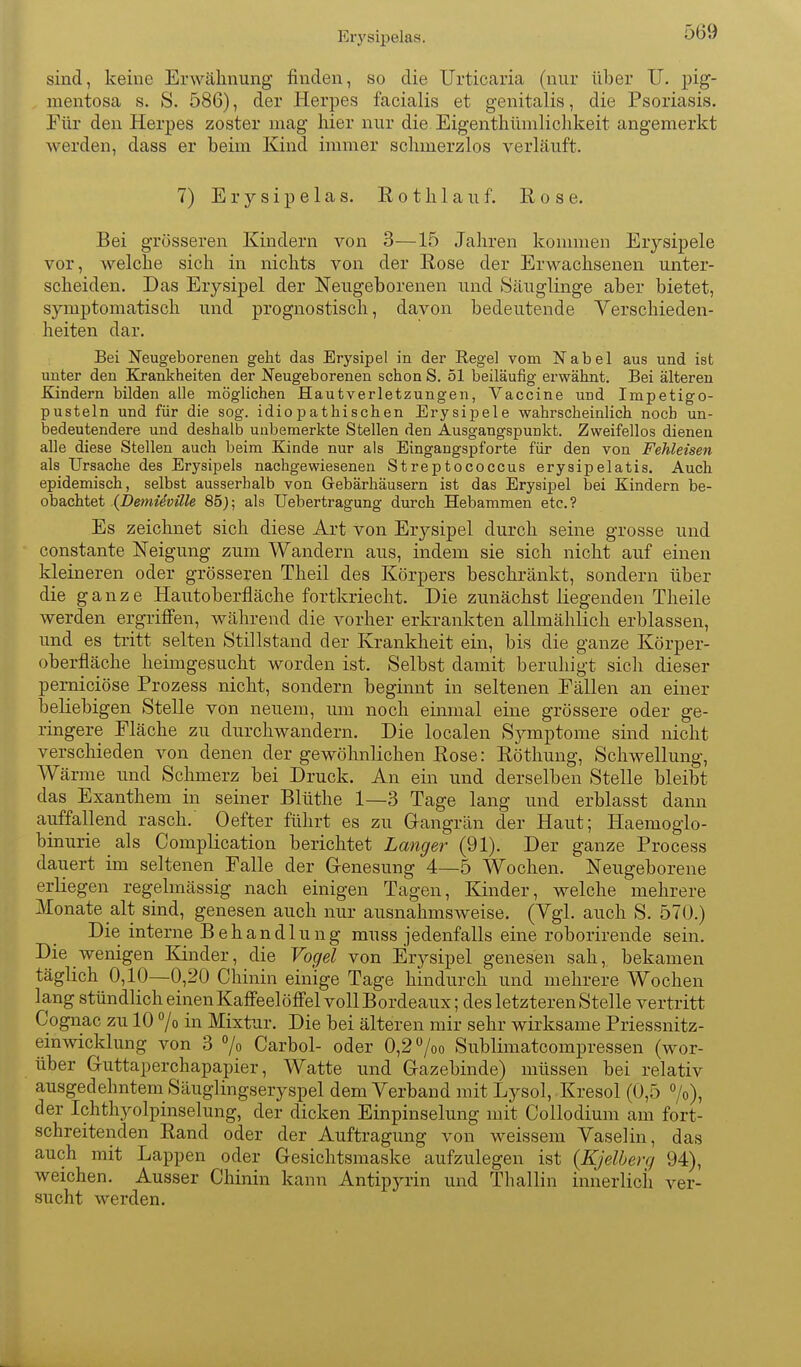 Ery sipelas. sind, keine Erwähnung finden, so die Urticaria (nur über U. pig- mentosa s. S. 586), der Herpes facialis et genitalis, die Psoriasis. Für den Herpes zoster mag hier nur die Eigenthümlichkeit angemerkt werden, dass er beim Kind immer schmerzlos verläuft. 7) E r y s i p e 1 a s. E o t h 1 a u f. Rose. Bei grösseren Kindern von 3—15 Jahren kommen Erysipele vor, welche sich in nichts von der Rose der Erwachsenen unter- scheiden. Das Erysipel der Neugeborenen und Säuglinge aber bietet, symptomatisch und prognostisch, davon bedeutende Verschieden- heiten dar. Bei Neugeborenen gelit das Erysipel in der Regel vom Nabel aus und ist unter den Krankheiten der Neugeborenen schon S. 51 beiläufig erwähnt. Bei älteren Kindern bilden alle möglichen Hautverletzungen, Vaccine und Impetigo- pusteln und für die sog. idiopathischen Erysipele wahrscheinlich noch un- bedeutendere und deshalb unbemerkte Stellen den Ausgangspunkt. Zweifellos dienen alle diese Stellen auch beim Kinde nur als Eingangspforte für den von Fehleisen als Ursache des Erysipels nachgewiesenen Streptococcus erysipelatis. Auch epidemisch, selbst ausserhalb von Gebärhäusern ist das Erysipel bei Kindern be- obachtet {DemUville 85j; als Uebertragung durch Hebammen etc. ? Es zeichnet sich diese Art von Erysipel durch seine grosse und constante Neigung zum Wandern aus, indem sie sich nicht auf einen kleineren oder grösseren Theil des Körpers beschränkt, sondern über die ganze Hautoberfläche fortkriecht. Die zunächst liegenden Theile werden ergriff'en, während die vorher erkrankten allmählich erblassen, und es tritt selten Stillstand der Krankheit ein, bis die ganze Körper- oberfläche heimgesucht worden ist. Selbst damit beruhigt sich dieser pemiciöse Prozess nicht, sondern beginnt in seltenen Eällen an einer beliebigen Stelle von neuem, um noch einmal eine grössere oder ge- ringere Fläche zu durchwandern. Die localen Symptome sind nicht verschieden von denen der gewöhnlichen Rose: Rötliung, Schwellung, Wärme und Schmerz bei Druck. An ein und derselben Stelle bleibt das Exanthem in seiner Blüthe 1—3 Tage lang und erblasst dann auffallend rasch. 0efter führt es zu Gangrän der Haut; Haemoglo- binurie als Complication berichtet Langer (91). Der ganze Process dauert im seltenen Falle der Genesung 4—5 Wochen. Neugeborene erliegen regelmässig nach einigen Tagen, Kinder, welche mehrere Monate alt sind, genesen auch nur ausnahmsweise. (Vgl. auch S. 570.) Die interne Behandlung rauss jedenfalls eine roborirende sein. Die wenigen Kinder, die Vogel von Erysipel genesen sah, bekamen täglich 0,10—0,20 Chinin einige Tage hindurch und mehrere Wochen lang stündlich einen Kaff'eelöff'el voll Bordeaux; des letzteren Stelle vertritt Cognac zu 10 7o in Mixtur. Die bei älteren mir sehr wirksame Priessnitz- einwicklung von 3 % Carbol- oder 0,2 /oo Sublimatcompressen (wor- über Guttaperchapapier, Watte und Gazebinde) müssen bei relativ ausgedehntem Säuglingseryspel dem Verband mit Lysol, Kresol (0,5 7o), der Ichthyolpinselung, der dicken Einpinselung mit Collodium am fort- schreitenden Rand oder der Auftragung von weissem Vaselin, das auch mit Lappen oder Gesichtsmaske aufzulegen ist (Kjelberg 94), weichen. Ausser Chinin kann Antipyrin und Thallin innerlich ver- sucht werden.
