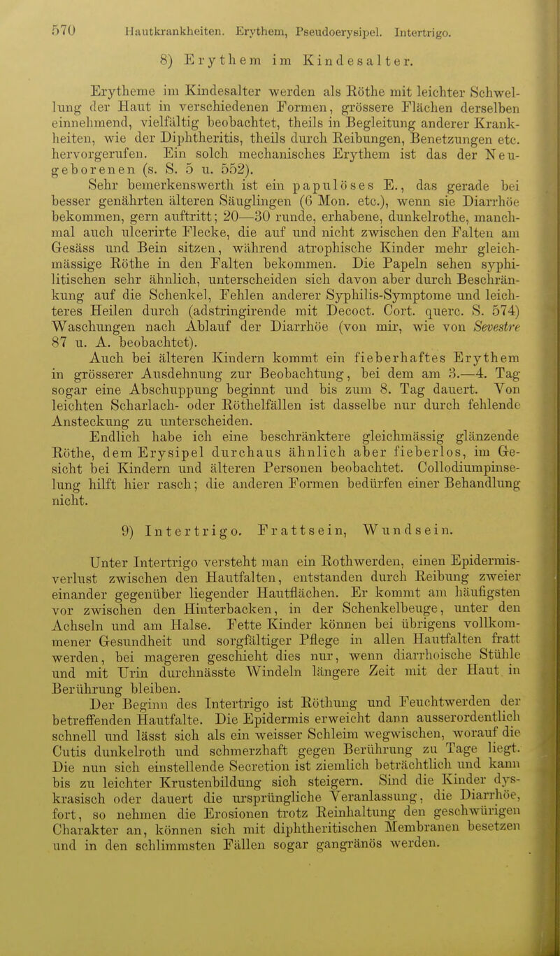 Hautkrankheiten. Erythem, Pseudoerysipel. Intertrigo. 8) Erythem im Kin d es a 11 e r. Erytheme im Kindesalter werden als Eöthe mit leichter .Schwel- lung der Haut in verschiedenen Formen, grössere Flächen derselben einnehmend, vielfältig beobachtet, theils in Begleitung anderer Krank- heiten, wie der Diphtheritis, theils durch Reibungen, Benetzungen etc. hervorgei'Tifen. Ein solch mechanisches Erythem ist das der Neu- geborenen (s. S. 5 u. 552). Sehr bemerkenswerth ist ein papulöses E,, das gerade bei besser genährten älteren Säuglingen (6 Mon, etc.), wenn sie Diarrhöe bekommen, gern auftritt; 20—30 runde, erhabene, dunkelrothe, manch- mal auch ulcerirte Flecke, die auf und nicht zwischen den Falten am Gesäss und Bein sitzen, während atrophische Kinder mehr gleich- mässige Röthe in den Falten bekommen. Die Papeln sehen syphi- litischen sehr ähnlich, unterscheiden sich davon aber durch Beschrän- kung auf die Schenkel, Fehlen anderer Syphilis-Symptome und leich- teres Heilen durch (adstringirende mit Decoct. Cort. quere. S. 574) Waschungen nach Ablauf der Diarrhöe (von mir, wie von Sevestre 87 u. A. beobachtet). Auch bei älteren Kindern kommt ein fieberhaftes Erythem in grösserer Ausdehnung zur Beobachtung, bei dem am 3.—4. Tag sogar eine Abschuppung beginnt und bis zum 8. Tag dauert. Von leichten Scharlach- oder Röthelfällen ist dasselbe nur durch fehlende Ansteckung zu unterscheiden. Endlich habe ich eine beschränktere gleichmässig glänzende Rothe, dem Erysipel durchaus ähnlich aber fieberlos, im Ge- sicht bei Kindern und älteren Personen beobachtet. Collodiumpinse- lung hilft hier rasch; die anderen Formen bedürfen einer Behandlung nicht. 9) Intertrigo. F r a 11 s e i n, W u n d s e i n. Unter Intertrigo versteht man ein Rothwerden, einen Epidermis- verlust zwischen den Hautfalten, entstanden durch Reibung zweier einander gegenüber liegender Hautflächen. Er kommt am häufigsten vor zwischen den Hinterbacken, in der Schenkelbeuge, unter den Achseln und am Halse. Fette Kinder können bei übrigens vollkom- mener Gesundheit und sorgfältiger Pflege in allen Hautfalten fratt werden, bei mageren geschieht dies nur, wenn diarrhoische Stühle und mit Urin durchnässte Windeln längere Zeit mit der Haut, in Berührung bleiben. Der Beginn des Intertrigo ist Röthung und Feuchtwerden der betreffenden Hautfalte. Die Epidermis erweicht dann ausserordentlich schnell und lässt sich als ein weisser Schleim wegwischen, worauf die Cutis dunkelroth und schmerzhaft gegen Berührung zu Tage liegt. Die nun sich einstellende Secretion ist ziemlich beträchtlich und kann bis zu leichter Krustenbildung sich steigern. Sind die Kinder dys- krasisch oder dauert die ursprüngliche Veranlassung, die Diarrhöe, fort, so nehmen die Erosionen trotz Reinhaltung den geschwürigen Charakter an, können sich mit diphtheritischen Membranen besetzen und in den schlimmsten Fällen sogar gangränös werden.