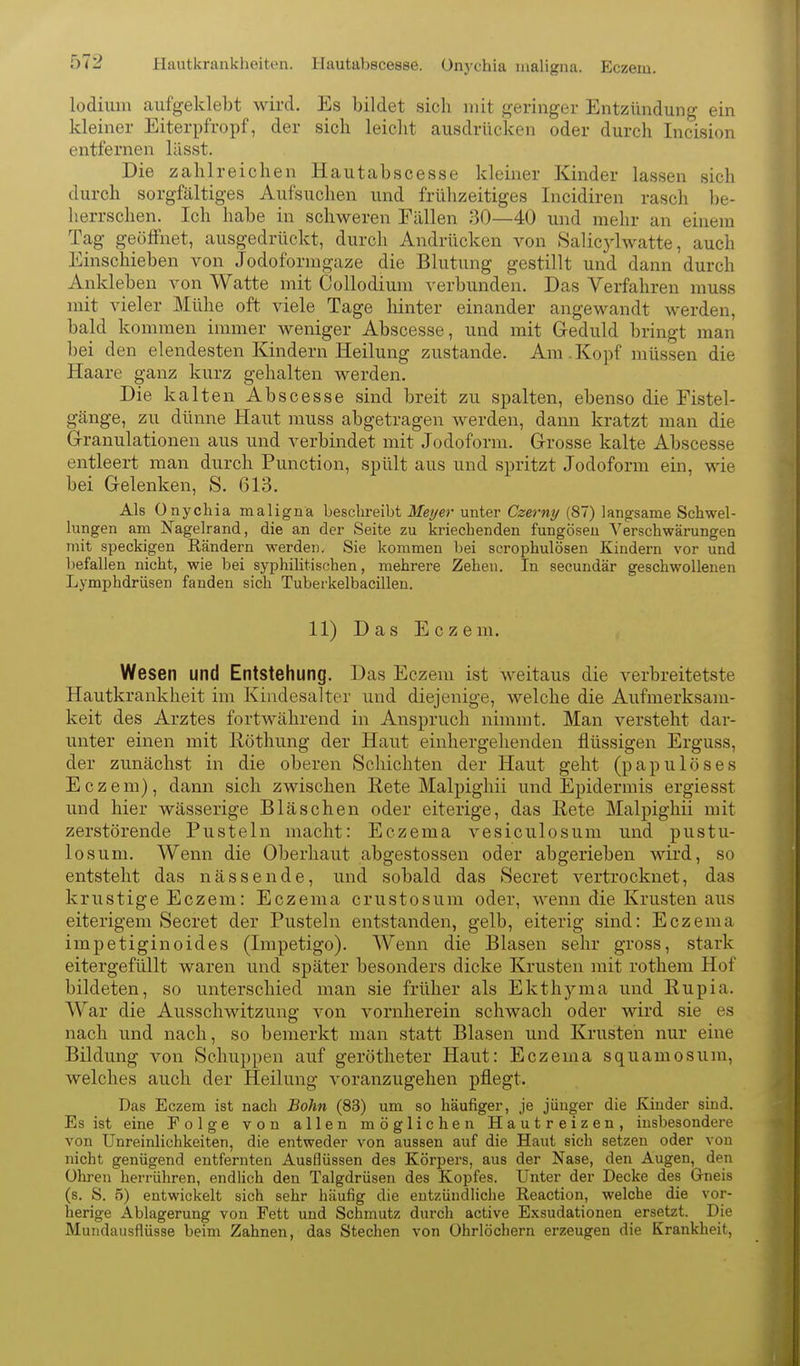 Hautkrankheiten. I-Iautal)sce88e. Onychia maligna. Eczem, lodium aufgeklebt wird. Es bildet sich mit geringer Entzündung ein kleiner Eiterpfropf, der sich leiclit ausdrücken oder durch Incision entfernen lässt. Die zahlreichen Hautabscesse kleiner Kinder lassen sich durch sorgfältiges Aufsuchen und frühzeitiges Incidiren rasch be- herrschen. Ich habe in schweren Fällen 30—40 und mehr an einem Tag geöffnet, ausgedrückt, durch Andrücken von Salic34watte, auch Einschieben von Jodoformgaze die Blutung gestillt und dann durch Ankleben von Watte mit Collodium verbunden. Das Verfahren muss mit vieler Mühe oft viele Tage hinter einander angewandt werden, bald kommen immer weniger Abscesse, und mit Geduld bringt man bei den elendesten Kindern Heilung zustande. Am.Kopf müssen die Haare ganz kurz gehalten werden. Die kalten Abscesse sind breit zu spalten, ebenso die Fistel- gänge, zu dünne Haut muss abgetragen werden, dann kratzt man die Granulationen aus und verbindet mit Jodoform. Grosse kalte Abscesse entleert man durch Function, spült aus und spritzt Jodoform ein, wie bei Gelenken, S. 613. Als Onychia maligna beschreibt Meyer unter Czerny (87) langsame Schwel- lungen am Nagelrand, die an der Seite zu kriechenden fungöseu Verschwärungen mit speckigen Rändern werden. Sie kommen bei scrophulösen Kindern vor und befallen nicht, wie bei syphilitischen, mehrere Zehen. In secundär geschwollenen Lymphdrüsen fanden sich Tubeikelbacillen. 11) Das Eczem. Wesen und Entstehung. Das Eczem ist weitaus die verbreitetste Hautkrankheit im Kiudesalter und diejenige, welche die Aufmerksam- keit des Arztes fortwährend in Anspruch nimmt. Man versteht dar- unter einen mit Röthung der Haut einhergehenden flüssigen Erguss, der zunächst in die oberen Schichten der Haut geht (papuloses Eczem), dann sich zwischen Rete Malpighii und Epidermis ergiesst und hier wässerige Bläschen oder eiterige, das Rete Malpighii mit zerstörende Pusteln macht: Eczema vesiculosum und pustu- losuni. Wenn die Oberhaut abgestossen oder abgerieben wird, so entsteht das nässende, und sobald das Secret vertrocknet, das krustige Eczem: Eczema crustosum oder, wenn die Krusten aus eiterigem Secret der Pusteln entstanden, gelb, eiterig sind: Eczema impetiginoides (Impetigo). Wenn die Blasen sehr gross, stark eitergefüllt waren und später besonders dicke Krusten )uit rothem Hof bildeten, so unterschied man sie früher als Ekthyma und Rupia. War die Ausschwitzung von vornherein schwach oder wird sie es nach und nach, so bemerkt man statt Blasen und Krusten nur eine Bildung von Schuppen auf gerötheter Haut: Eczema squamosum, welches auch der Heilung voranzugehen pflegt. Das Eczem ist nach Bohn (83) um so häufiger, je jünger die Kinder sind. Es ist eine Folge von allen möglichen Hautreizen, insbesondere von Unreinlichkeiten, die entweder von aussen auf die Haut sich setzen oder von nicht genügend entfernten Ausflüssen des Körpers, aus der Nase, den Augen, den Ohren herrühren, endUch den Talgdrüsen des Kopfes. Unter der Decke des Gneis (s. S. 5) entwickelt sich sehr häufig die entzündliche Reaction, welche die vor- herige Ablagerung von Fett und Schmutz durch active Exsudationen ersetzt. Die Mundausflüsse beim Zahnen, das Stechen von Ohrlöchern erzeugen die Krankheit,