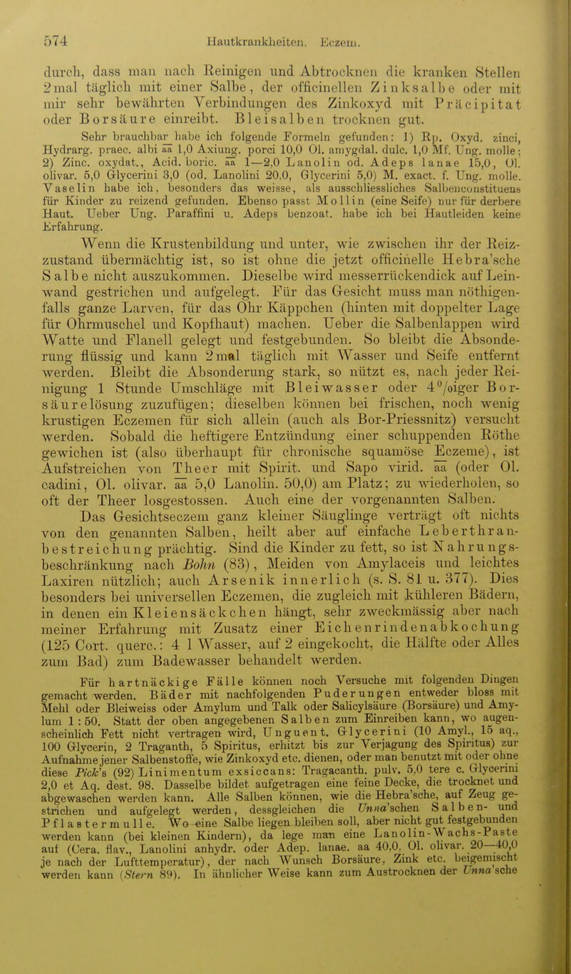durch, dass man nach Reinigen und Abtrocknen die kranken Stellen 2mal täglich mit einer Salhe, der officinellen Zinksalbe oder mit mir sehr bewährten Verbindungen des Zinkoxyd mit Präcipitat oder Borsäure einreibt. Blei salben trocknen gut. Sehr brauchbar_liabe ich folgende Formeln gefunden: 1) Rp. Oxyd, zinci, Hydrarg. praec. albi aa 1,0 Axiung. porci 10,0 Ol. aniygdal. dulc. 1,0 Mf. Ung. molle; 2) Zinc. oxydat., Acid. boric. aa 1—2,0 Lanolin od. Adeps lanae 15,0, Ol. olivar. 5,0 Glycerini 3,0 (od. Lanolini 20,0, Glycerini 5,0) M. exact. f. Ung. molle. Vaselin habe ich. besonders das weisse, als ausschliessliches Salbenconstituens für Kinder zu reizend gefunden. Ebenso passt Mollin (eine Seife) nur für derbere Haut. Ueber Ung, Paraffini u. Adeps benzoat. habe ich bei Hautleiden keine Erfahrung, Wenn die Krustenbildung und unter, wie zwischen ihr der Reiz- zustand übermächtig ist, so ist ohne die jetzt officinelle Hebra'sche Salbe nicht auszukommen. Dieselbe wird messerrückendick auf Lein- wand gestrichen und aufgelegt. Für das Gesicht muss man nöthigen- falls ganze Larven, für das Ohr Käppchen (hinten mit doppelter Lage für Ohrmuschel und Kopfhaut) machen. lieber die Salbenlappen wird Watte und Flanell gelegt und festgebunden. So bleibt die Absonde- rung flüssig und kann 2 mal täglich mit Wasser und Seife entfernt werden. Bleibt die Absonderung stark, so nützt es, nach jeder Rei- nigung 1 Stunde Umschläge mit Bleiwasser oder 4/oiger Bor- säurelösung zuzufügen; dieselben können bei frischen, noch wenig krustigen Eczemen für sich allein (auch als Bor-Priessnitz) versucht werden. Sobald die heftigere Entzündung einer schuppenden Rothe gewichen ist (also überhaupt für chronische squamöse Eczeme), ist Aufstreichen von The er mit Spirit. und Sapo virid, aa (oder Ol. cadini, Ol. olivar. ää 5,0 Lanolin. 50,0) am Platz; zu wiederholen, so oft der Theer losgestossen. Auch eine der vorgenannten Salben. Das Gesichtseczem ganz kleiner Säuglinge verträgt oft nichts von den genannten Salben, heilt aber auf einfache Leherthran- bestreich u n g prächtig. Sind die Kinder zu fett, so ist Nahrung s- beschränkung nach Bohn (83), Meiden von Amylaceis und _leichtes Laxiren nützlich; auch Arsenik innerlich (s. S. 81 u. 377). Dies besonders bei universellen Eczemen, die zugleich mit kühleren Bädern, in denen ein K1 e i e n s ä c k c h e n hängt, sehr zweckmässig aber nach meiner Erfahrung mit Zusatz einer Eichenrindenabkochung (125 Gort, quere.: 4 1 Wasser, auf 2 eingekocht, die Hälfte oder Alles zum Bad) zum Badewasser behandelt werden. Für hartnäckige Fälle können noch Versuche mit folgenden Dingen gemacht werden, Bäder mit nachfolgenden Puderuugen entweder bloss mit Mehl oder Bleiweiss oder Amylum und Talk oder Salicylsäure (Borsäure) und Amy- lum 1 :50, Statt der oben angegebenen Salben zum Einreiben kann, wo augen- scheinlich Fett nicht vertragen wird, Unguent. Q-lycerini (10 Amyl., 15 aq., 100 Glycerin, 2 Traganth, 5 Spiritus, erhitzt bis zur Verjagung des Spiritus) zur Aufnahme jener Salbenstoffe, wie Zinkoxyd etc, dienen, oder man benutzt mit oder ohne diese Pick'a (92) Linimentum exsiccans: Tragacanth. pulv. 5,0 tere c. Olycerini 2,0 et Aq, dest, 98, Dasselbe bildet aufgetragen eine feine Decke, die trocknet und abgewaschen werden kann. Alle Salben können, wie die Hebra'sche, auf Zeug ge- strichen und aufgelegt werden, dessgleichen die t/Vt/io'schen Salben- und Pflastermulle. Wo -eine Salbe liegen bleiben soll, aber nicht gut festgebunden werden kann (bei kleinen Kindern), da lege man eine Lanolin-Wachs-Paste auf (Gera, flav., Lanolini anhydr, oder Adep. lanae. aa 40,0, Ol. ohvar. 20—40,0 je nach der Lufttemperatur), der nach Wunsch Borsäure, Zink etc. beigemischt werden kann {Stern 89). In ähnlicher Weise kann zum Austrocknen der Inna sehe