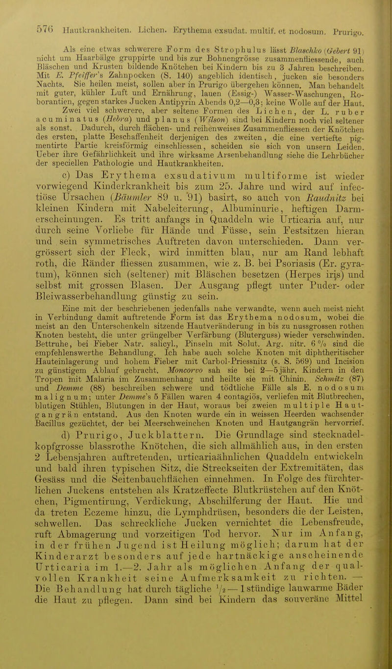 57() Uautkiaakheiten. Liehen. Erythema exeudat. multif. ot nodosum. Prurigo. Als eine etwas schwerere Form des Strophulus Ydsst BlaschJco {Gebert Ql) nicht um Haarbälge gruppirte und bis zur Bohnengrösse zusammenfhessende, auch Bläschen und Krusten bildende Knötchen bei Kindern bis zu 3 Jahren beschreiben. Mit E. Pfe/'ff'ery Zahupocken (S. 140) angeblich identisch, jucken sie besonders Nachts. Sie heilen meist, sollen aber in Prurigo übergehen können. Man behandelt mit guter, kühler Luft und Ernährung, lauen (Essig-) Wasser-Waschungen, Ro- borantien, gegen starkes Jucken Antipyrin Abends 0,2—0,3; keine Wolle auf der Haut. Zwei viel schwerere, aber seltene Formen des Liehen, der L. ruber acuminatus (Hehra) und planus (Wilson) sind bei Kindern noch viel seltener als sonst. Dadurch, durch flächen- und reihenweises Zusammenfliessen der Knötchen des ersten, platte Beschaffenheit derjenigen des zweiten, die eine vertiefte pig- mentirte Partie kreisförmig einschliessen, scheiden sie sich von unsern Leiden. Ueber ihre Gefährlichkeit und ihre wirksame Arsenbehandlung siehe die Lehrbücher der speciellen Pathologie und Hautkrankheiten. c) Das Erythema exsudativum multiforme ist wieder vorwiegend Kinderkrankheit bis zum 25. Jahre und wird auf infec- tiöse Ursachen {Bäumler 89 u. 91) basirt, so auch von Baudnitz bei Ideinen Kindern mit Nabeleiterung, Albuminurie, heftigen Darm- erscheinungen. Es tritt anfangs in Quaddeln Avie Urticaria auf, nur durch seine Vorliebe für Hände und Füsse, sein Festsitzen hieran und sein symmetrisches Auftreten davon unterschieden. Dann ver- grössert sich der Fleck, wird inmitten blau, nur am Rand lebhaft roth, die Ränder fliessen zusammen, wie z. B. bei Psoriasis (Er. gyra- tum), können sich (seltener) mit Bläschen besetzen (Herpes iris) und selbst mit grossen Blasen. Der Ausgang pflegt unter Puder- oder Bleiwasserbehandlung günstig zu sein. Eine mit der beschriebenen jedenfalls nahe verwandte, wenn auch meist nicht in Verbindung damit auftretende Form ist das Erythema nodosum, wobei die meist an den Unterschenkeln sitzende Hautveränderung in bis zu nussgrossen rothen Knoten besteht, die unter grüngelber Verfärbung (Bluterguss) wieder verschwinden. Bettruhe, bei Fieber Natr. salicyl., Pinseln mit Solut. Arg. nitr. 6 Vo sind die empfehlenswerthe Behandlung. Ich habe auch solche Knoten mit diphtheritischer Hauteinlagerung und hohem Fieber mit Carbol-Priessnitz (s. S. 569) und Incision zu günstigem Ablauf gebracht. Moncorvo sah sie bei 2—5 jähr. Kindern in den Tropen init Malaria im Zusammenhang und heilte sie mit Chinin. Schmitz (87) und Demme (88) beschreiben schwere und tödtliche Fälle als E. nodosum malignum; unter Demme's 5 Fällen waren 4 contagiös, verliefen mit Blutbrechen, blutigen Stühlen, Blutungen in der Haut, woraus bei zweien multiple Haut- gan g r ä u entstand. Aus den Knoten wurde ein in weissen Heerden wachsender Bacillus gezüchtet, der bei Meerschweinchen Knoten und Hautgangrän hervorrief. d) Prurigo, Juck blättern. Die Grundlage sind stecknadel- kopfgrosse blassrothe Knötchen, die sich allmählich aus, in den ersten 2 Lebensjahren auftretenden, urticariaähnlichen Quaddeln entwickeln und bald ihren typischen 8itz, die Streckseiten der Exti.'emitäten, das Gesäss und die Seitenbauchflächen einnehmen. In Folge des fürchter- lichen Juckens entstehen als Kratzeffecte Blutkrüstchen auf den Knöt- chen, Pigmentirung, Verdickung, Abschilferung der Haut. Hie und da treten Eczeme hinzu, die Lymphdrüsen, besonders die der Leisten, schwellen. Das schreckliche Jucken vernichtet die Lebensfreude, ruft Abmagerung und vorzeitigen Tod hervor. Nur im Anfang, in der frühen Jugend ist Heilung möglich; darum hat der Kinderarzt besonders auf jede hartnäckige anscheinende Urticaria im 1.—2, Jahr als möglichen Anfang der qual- vollen Krankheit seine Aufmerksamkeit zu richten. — Die Behandlung hat durch tägliche 72 — 1 stündige lauwarme Bäder die Haut zu pflegen. Dann sind bei Kindern das souveräne Mittel