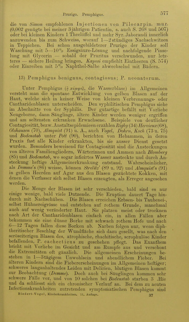 Prurigo. Pemphigus. die von Simon empfohlenen Injeotionen von Pilocarpin, mur. (0,002 genügte bei meiner 3jährigen Patientin, s. auch S. 268 und 507) oder bei kleinen Kindern 1 Theelöffel und mehr Syr. Jaborandi innerlich anzuwenden bis zum. Schweiss, worauf 1—2 stündiges Nachschwitzen in Teppichen. Bei schon ausgebüdeterer Prurigo der Kinder soll Waschung mit 5—10 lo Essigsäure-Lösung und nachfolgende Pinse- lung mit Grlycerin — sobald der Pruritus verschwunden, nur letz- teres — sichere Heilung bringen. Kaposi empfiehlt Eintheeren (S. 574) oder Einreiben mit 5°|o Naphthol-Salbe abwechselnd mit Bädern. 13) Pemphigus benignus, contagiosus; P. neonatorum. Unter Pemphigus (-7 n'tfjtxpt'e^ die Wasserblase) im Allgemeinen versteht man die spontane Entwicklung von gelben Blasen auf der Haut, welche sich in keiner Weise von kleinen Verbrennungs- oder Cantharidenblasen unterscheiden. Den syphilitischen Pemphigus siehe im Abschnitte von der Syphilis. Der gutartige befällt mit Vorliebe Neugeborne, dann Säuglinge, ältere Kinder werden weniger ergriffen und am seltensten erkranken Erwachsene. Beispiele von deutlicher Contagiosität, bezw. Anstaltsepidemieen erzählen i^i^&y (34) Hervieux(6S)^ Olshausen (70), Älmquist (91) u. A., auch Vogel., JDohrn^ Koch (73 u. 75) und Bodenstab unter Pott (90), berichten von Hebammen, in deren Praxis fast alle Kinder erkrankten, bis sie ausser Dienst gesetzt wurden. Besonders beweisend für Contagiosität sind die Ansteckungen von älteren Familiengliedern, Wärterinnen und Ammen nach Blomberg (85) und Bodenstab, wo sogar inficirtes Wasser ansteckte und durch An- steckung heftige Allgemeinerkrankung entstand. Wahrscheinlicher, als Demme's (86) weisse, können Strelitz (89 u. 92) und Älmquist's (91) in gelben Heerden auf Agar aus den Blasen gezüchtete Kokken, mit denen die Verfasser sich selbst Blasen erzeugten, als Erreger angesehen werden. Die Menge der Blasen ist sehr verschieden, bald sind es nur einige wenige, bald viele Dutzende. Die Eruption dauert Tage hin- durch mit Nachschüben. Die Blasen erreichen Erbsen- bis Taubenei-, selbst Hühnereigrösse und entstehen auf rothem Grunde, manchmal auch auf wenig veränderter Haut. Sie platzen meist oder trocknen nach Art der Cantharidenblasen einfach ein, in allen Fällen aber bekommen sie eine dünne Borke mit schwach rothem Hofe und nach '0—12 Tagen fallen diese Borken ab. Narben folgen nur, wenn diph- theritischer Beschlag der Wundfläche sich dazu gesellt, was nach den seröseiterigen Blasen des, atrophische, rhachitische, scrophulöse Kinder befallenden, P. cachecticus zu geschehen pflegt. Das Exanthem bricht mit Vorliebe im Gesicht und am Eumpfe aus und verschont die Extremitäten oft gänzlich. Die allgemeinen Erscheinungen be- stehen in 1—3tägigem Unwohlsein und abendlichem Fieber. Bei älteren Kindern sind die Fiebererscheinungen im Allgemeinen heftiger; schweres langanhaltendes Leiden mit Delirien, blutigen Blasen kommt zur Beobachtung (Demme). Doch auch bei Säuglingen kommen sehr schwere Fälle vor, und von 10 solchen bei Bodenstab starben 3 .Hie und da schliesst sich ein chronischer Verlauf an. Bei dem zu acuten Infectionskrankheiten zutretenden symptomatischen Pemphigus sind Biedert-Vogel, Kinderkrankheiten. 11. Auflage. 37