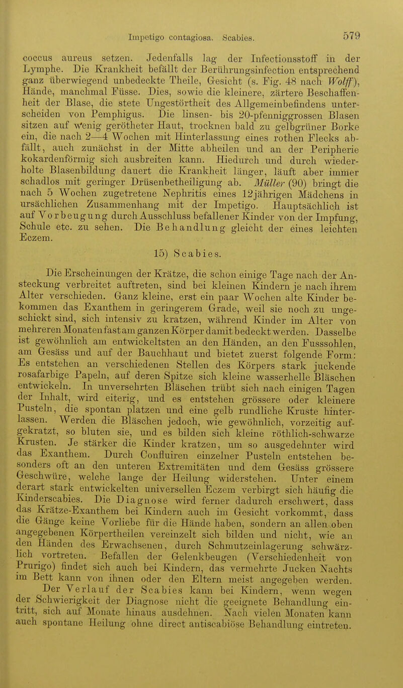 Impetigo contagiosa. Scabies. coccus aureus setzen. Jedenfalls lag- der InfectiousstofF in der Lymphe. Die Krankheit befällt der Berülirungsinfection entsprechend ganz überwiegend unbedeckte Theile, Gesicht (s. Fig. 48 nach Wolff'), Hände, manchmal Füsse. Dies, sowie die kleinere, zärtere Beschafien- heit der Blase, die stete Ungestörtheit des Allgemeinbefindens unter- scheiden von Pemphigus. Die linsen- bis 20-pfenniggrossen Blasen sitzen auf w'enig gerötheter Haut, trocknen bald zu gelbgrüner Borke ein, die nach 2—4 Wochen mit Hinterlassung eines rothen Flecks ab- fällt, auch zunächst in der Mitte abheilen und an der Peripherie kokardenförmig sich ausbreiten kann. Hiedurch und durch wieder- holte Blasenbildung dauert die Krankheit länger, läuft aber imnier schadlos mit geringer Drüsenbetheiligung ab. Müller (90) bringt die nach 5 Wochen zugetretene Nephritis eines 12jährigen Mädchens in ursächlichen Zusammenhang mit der Impetigo. Hauptsächlich ist auf Vorbeugung durch Ausschluss befallener Kinder von der Impfung, Schule etc. zu sehen. Die Behandlung gleicht der eines leichten Eczem. 15) Scabies. Die Erscheinungen der Krätze, die schon einige Tage nach der An- steckung verbreitet auftreten, sind bei kleinen Kindern je nach ihrem Alter verschieden. Cranz kleine, erst ein paar Wochen alte Kinder be- kommen das Exanthem in geringerem Grade, weil sie noch zu unge- schickt sind, sich intensiv zu kratzen, während Kinder im Alter von mehreren Monatenfastam ganzenKörper damit bedeckt werden. Dasselbe ist gewöhnlich am entwickeltsten an den Händen, an den Fusssohlen, am Gesäss und auf der Bauchhaut und bietet zuerst folgende Form: Es entstehen an verschiedenen Stellen des Körpers stark juckende rosafarbige Papeln, auf deren Spitze sich kleine wasserhelle Bläschen entwickeln. In unversehrten Bläschen trübt sich nach einigen Tagen der Inhalt,_ wird eiterig, und es entstehen grössere oder kleinere Pusteln, die spontan platzen und eine gelb rundliche Kruste hinter- lassen. Werden, die Bläschen jedoch, wie gewöhnlich, vorzeitig auf- gekratzt, so bluten sie, und es bilden sich kleine röthlich-schwarze Krusten. Je stärker die Kinder kratzen, um so ausgedehnter wird das Exanthem. Durch Confluiren einzelner Pusteln entstehen be- sonders oft an den unteren Extremitäten und dem Gesäss grössere Geschwüre, welche lange der Heilung widerstehen. Unter einem derart stark entwickelten universellen Eczem verbirgt sich häufig die Kmderscabies. Die Diagnose wird ferner dadurch erschwert, dass das Krätze-Exanthem bei Kindern auch im Gesicht vorkommt, dass die Gänge keine Yorliebe für die Hände haben, sondern an allen oben angegebenen Körpertheilen vereinzelt sich bilden und nicht, wie an d.en Händen des Erwachsenen, durch Schmutzeinlagerung schwärz- lich vortreten. Befallen der Gelenkbeugen (Verschiedenheit von Prurigo) findet sich auch bei Kindern, das vermehrte Jucken Nachts im Bett kann von ihnen oder den Eltern meist angegeben werden. Der Verlauf der Scabies kann bei Kindern, wenn wegen der Schwierigkeit der Diagnose nicht die geeignete Behandlung ein- tritt, sich auf Monate hinaus ausdehnen. Nach vielen Monaten kann auch spontane Heilung ohne direct antiscabiöse Behandlung eintrete».