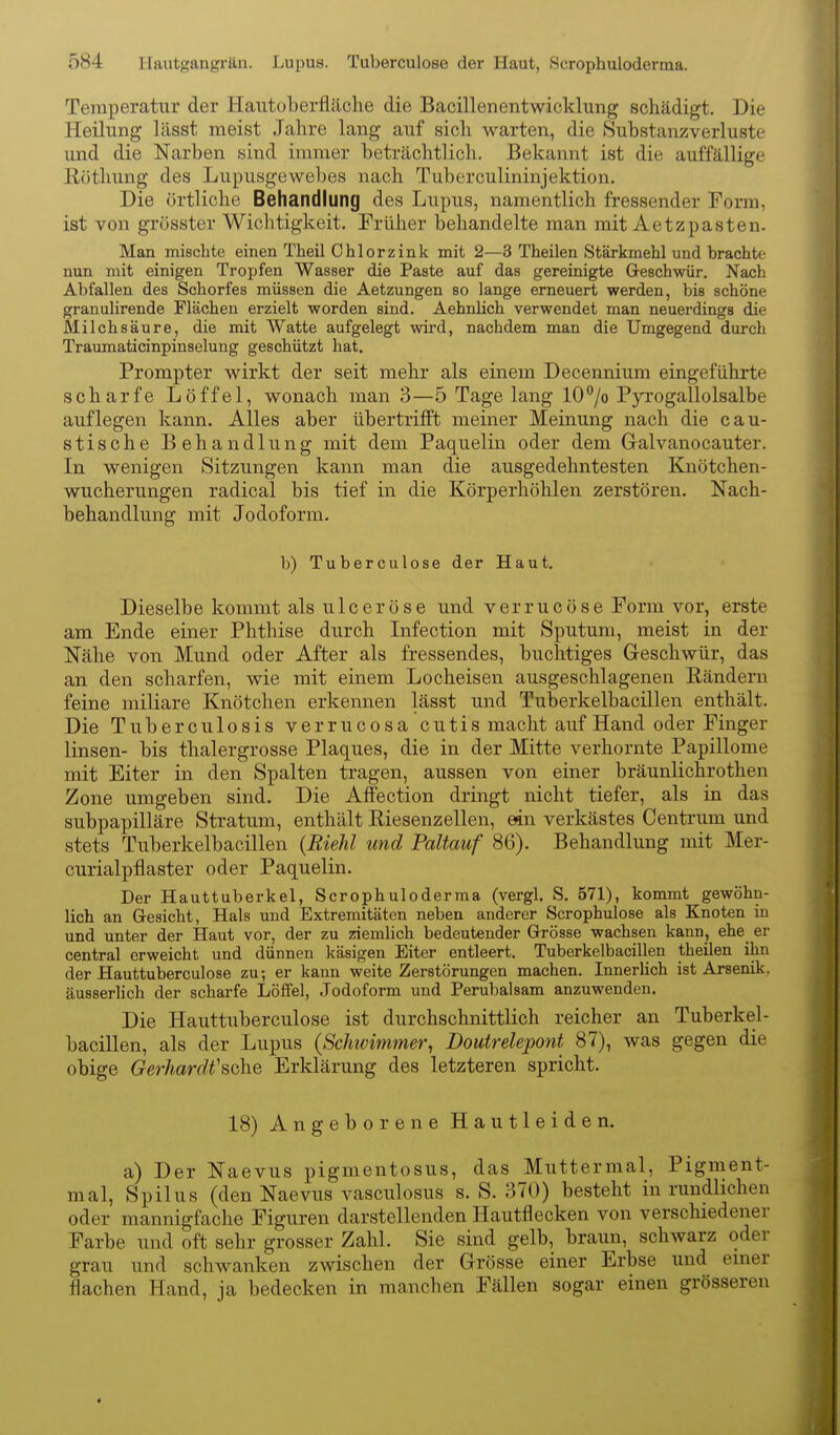 Temperatur der Hautoberfläche die Bacillenentwicklung schädigt. Die Heilung lässt raeist Jahre lang auf sich warten, die »Substanzverluste und die Narben sind immer beträchtlich. Bekannt ist die auffällige ßöthung des Lupusgewebes nach Tuberculininjektion. Die örtliche Behandlung des Lupus, namentlich fressender Form, ist von grösster Wichtigkeit. Früher behandelte man mit Aetzpasten. Man mischte einen Theil Ohlorzink mit 2—3 Theilen Stärkmehl und brachte nun mit einigen Tropfen Wasser die Paste auf das gereinigte Geschwür. Nach Abfallen des Schorfes müssen die Aetzungen so lange erneuert werden, bis schöne granulirende Flächen erzielt worden sind. Aehnlich verwendet man neuerdings die Milchsäure, die mit Watte aufgelegt wird, nachdem man die Umgegend durch Traumaticinpinselung geschützt hat. Prompter wirkt der seit mehr als einem Decennium eingeführte scharfe Löffel, wonach man 3—5 Tage lang 10°/o P5a'ogallolsalbe auflegen kann. Alles aber übertrifft meiner Meinung nach die cau- stische Behandlung mit dem Paquelin oder dem Galvanocauter. In wenigen Sitzungen kann man die ausgedehntesten Knötchen- wucherungen radical bis tief in die Körperhöhlen zerstören. Nach- behandlung mit Jodoform. b) Tuberculose der Haut. Dieselbe kommt als ulceröse und verrucöse Form vor, erste am Ende einer Phthise durch Infection mit Sputum, meist in der Nähe von Mund oder After als fressendes, buclitiges Geschwür, das an den scharfen, wie mit einem Locheisen ausgeschlagenen Eändern feine miliare Knötchen erkennen lässt und Tuberkelbacillen enthält. Die Tuberculosis verrucosa cutis macht auf Hand oder Finger linsen- bis thalergrosse Plaques, die in der Mitte verhornte Papillome mit Eiter in den Spalten tragen, aussen von einer bräunlichrothen Zone umgeben sind. Die Affection dringt nicht tiefer, als in das subpapilläre Stratum, enthält Riesenzellen, ein verkästes Centrum und stets Tuberkelbacillen {Riehl und Paltauf 86). Behandlung mit Mer- curialpflaster oder Paquelin. Der Hauttuberkel, Scrophuloderma (vergl. S, 571), kommt gewöhn- lich an Gesicht, Hals und Extremitäten neben anderer Scrophulose als Knoten in und unter der Haut vor, der zu ziemlich bedeutender Grösse wachsen kann, ehe er central erweicht und dünnen käsigen Eiter entleert. Tuberkelbacillen theilen ihn der Hauttuberculose zu; er kann weite Zerstörungen machen. Innerlich ist Arsenik, äusserhch der scharfe Löffel, Jodoform und Perubalsam anzuwenden. Die Hauttuberculose ist durchschnittlich reicher an Tuberkel- bacillen, als der Lupus {Schwimmer, Doutrelepont 87), was gegen die obige Gerhardt'sche Erklärung des letzteren spricht. 18) Angeborene Hautleiden. a) Der Naevus pigmentosus, das Muttermal, Pigment- mal, Spilus (den Naevus vasculosus s. S. 370) besteht in rundlichen oder mannigfache Figuren darstellenden Hautflecken von verschiedener Farbe und oft sehr grosser Zahl. Sie sind gelb, braun, schwarz oder grau und schwanken zwischen der Grösse einer Erbse und emer flachen Hand, ja bedecken in manchen Fällen sogar einen grösseren