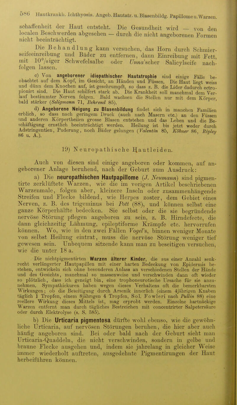 Hautkrankh. Ichthyosis. Angeb. Hautatr. u. Blasenbildg. Papillomeu.Warzen. sohaffenheit der Haut entsteht. Die Gesundheit wird — von den localen Beschwerden abgesehen — durch die nicht angeborenen Formen nicht beeinträchtigt. Die Behandlung kann versuchen, das Horn durch .Schmier- seifeemreibung und Bäder zu entfernen, dann Einreibung mit Eett mit 107oiger Schwefelsalbe oder Unna'scher Salicylseife nach- folgen lassen. c) Von angeborener idiopathischer Hautatrophie sind einige EäUe be- obachtet auf dem Kopf, im Gesicht, an Händen und Füssen, Die Haut liegt weiss und dünn dem Knochen auf, ist geschrumpft, so dass z. B. die Lider dadurch ectro- pionirt sind. Die Haut schilfert stark ab. Die Krankheit soll manchmal dem Ver- lauf bestimmter Nerven folgen. Bald wachsen die Stellen nur mit dem Körper bald stärker (Seligmann 71, Behrend 85). ' d) Angeborene Neigung zu Blasenbildung findet sich in manchen Familien erblich, so dass nach geringem Druck (auch nach Masern etc.) an den Füssen und anderen Körpertheilen grosse Blasen entstehen und das Leben und die Be- schäftigung ernstlich beeinträchtigt werden. Heilung ist bis jetzt weder durch Adstringentien, Puderung, noch Bäder gelungen (Valentin 85, Köhner 86, Ripley 86 u. A.). 19) Neuropathisehe IJautleiden. Auch von diesen sind einige angeboren oder kommen, auf an- geborener Anlage beruhend, nach der Geburt zum Ausdruck: a) Die neuropathischen Hautpapillome (J. Neumann) sind pigmen- tirte zerklüftete Warzen, wie die im vorigen Artikel beschriebenen Warzenmale, folgen aber, kleinere Inseln oder zusammenhängende Streifen und Elecke bildend, me Herpes zoster, dem Gebiet eines Nerven, z. B. des trigeminus bei Pott (88), und können selbst eine ganze Körperhälfte bedecken. Sie selbst oder die sie begründende nervöse Störung pflegen angeboren zu sein, z, B. Hirndefecte, die dann gleichzeitig Lähmung, epileptiforme Krämpfe etc. hervorrufen können. Wo, wie in den zwei Fällen VogeVs, binnen weniger Monate von selbst Heilung eintrat, muss die nervöse Störung weniger tief gewesen sein. Unbequem sitzende kann man zu beseitigen versuchen, wie die unter 18 a. Die nichtpigmentirten Warzen älterer Kinder, die aus einer Anzahl senk- recht verlängerter Hautpapillen mit einer harten Bedeckung von Epidermis be- stehen, entwickeln sich ohne besonderen Anlass an verschiedenen Stellen der Hände und des Gesichts, manchmal so massenweise und verschwinden dann oft wieder so plötzlich, dass ich geneigt bin, eine trophoneurotische Ursache für sie anzu- nehmen. Sympathiekuren haben wegen dieses Verhaltens oft die bemerkliarsten Wirkungen; ob die Beseitigung durch Arsenik innerlich (einem 4jährigen Knaben täglich I Tropfen, einem 8jährigen 4 Tropfen, Sol. Fowleri nach PuUin 88) eine reellere Wirkung dieses Mittels ist, mag erprobt werden. Einzelne hartnäckige Warzen entfernt man durch tägliches Bestreichen mit concentrirter Salpetersäure oder durch Elektrolyse (s. S. 585). b) Die Urticaria pigmentosa dürfte Avohl ebenso, wie die gewöhn- liche Urticaria, auf nervösen Störungen beruhen, die hier aber aucli häufig angeboren sind. Bei oder bald nach der Geburt sieht man Urticaria-Quaddeln, die nicht verschwinden, sondern in gelbe und braune Flecke ausgehen und, indem sie jahrelang in gleicher Weise immer wiederholt auftreten, ausgedehnte Pigmentirungen der Haut herbeiführen können.