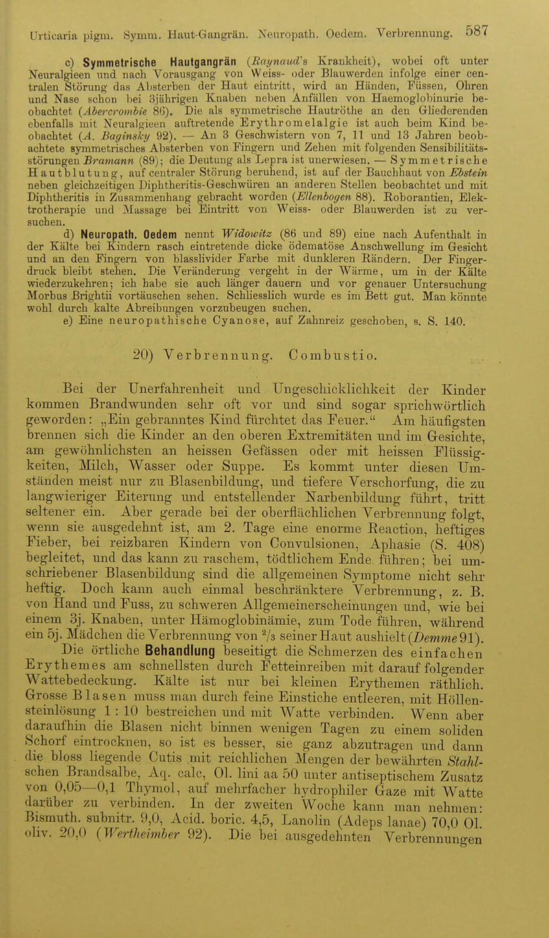 c) Symmetrische Hautgangrän {Raynaud's Krankheit), wobei oft unter iSTeuralgieen und nach Vorausgang von Weiss- oder Blauwerden infolge einer cen- tralen Störung das Absterben der Haut eintritt, wird an Händen, Füssen, Ohren und Nase schon bei 3jährigen Knaben neben Anfällen von Haemoglobinurie be- obachtet {Abercrombie 86). Die als symmetrische Hautröthe an den Gliederenden ebenfalls mit Neuralgieen auftretende Erythromelalgie ist auch beim Kind be- obachtet {A. Baginshy 92). — An 3 Geschwistern von 7, 11 und 13 Jahren beob- achtete symmetrisches Absterben von Fingern und Zehen mit folgenden Sensibilitäts- störungen Bramann (89); die Deutung als Lepra ist unerwiesen, — Symmetrische Hautblutung, auf centraler Störung beruhend, ist auf der Bauchhaut von ^Äs^etn neben gleichzeitigen Diphtheritis-Geschwüren an anderen Stellen beobachtet und mit Diphtheritis in Zusammenhang gebracht worden {Ellenbogen 88). Roborantien, Elek- trotherapie und Massage bei Eintritt von Weiss- oder Blauwerden ist zu ver- suchen. d) Neuropath. Oedem nennt Widowitz (86 und 89) eine nach Aufenthalt in der Kälte bei Kindern rasch eintretende dicke ödematöse Anschwellung im Gesicht und an den Fingern von blasslivider Farbe mit dunkleren Rändern. Der Finger- druck bleibt stehen. Die Veränderung vergeht in der Wärme, um in der Kälte wiederzukehren; ich habe sie auch länger dauern und vor genauer Untersuchung Morbus Brightii vortäuschen sehen. Schliesslich vnirde es im Bett gut. Man könnte wohl durch kalte Abreibungen vorzubeugen suchen. e) Eine neuropathische Oyanose, auf Zahnreiz geschoben, s. S. 140. 20) Verbrennung. Combustio. Bei der Unerfalirenheit und Ungescliicklichkeit der Kinder kommen Brandwunden sehr oft vor und sind sogar sprichwörtlich geworden: „Ein gebranntes Kind fürchtet das Teuer. Am häufigsten brennen sich die Kinder an den oberen Extremitäten und im Gresichte, am gewöhnlichsten an heissen Gefässen oder mit heissen Elüssig- keiten, Milch, Wasser oder Suppe. Es kommt unter diesen Um- ständen meist nur zu Blasenbildung, und tiefere Verschorfung, die zu langwieriger Eiterung und entstellender Narbenbildimg führt, tritt seltener ein. Aber gerade bei der oberflächlichen Verbrennung folgt, wenn sie ausgedehnt ist, am 2. Tage eine enorme Eeaction, heftiges Eieber, bei reizbaren Kindern von Convulsionen, Aphasie (S. 408) begleitet, und das kann zu raschem, tödtlichem Ende führen; bei um- schriebener Blasenbildung sind die allgemeinen Symptome nicht sehr heftig. Doch kann auch einmal beschränktere Verbrennung, z. B. von Hand imd Euss, zu schweren Allgemeinerscheinungen und, wie bei einem 3j. Knaben, unter Hämoglobinämie, zum Tode führen, während ein 5j. Mädchen die Verbrennung von ^3 seiner Haut aushielt (Z)em?we 91). Die örtliche Behandlung beseitigt die Schmerzen des einfachen Erythem es am schnellsten durch Eetteinreiben mit darauf folgender Wattebedeckung. Kälte ist nur bei kleinen Erythemen räthlich. Grosse Blasen muss man durch feine Einstiche entleeren, mit Höllen- steinlösung 1: 10 bestreichen und mit Watte verbinden. Wenn aber daraufhin die Blasen nicht binnen wenigen Tagen zu einem soliden Sphorf eintrocknen, so ist es besser, sie ganz abzutragen und dann die bloss liegende Cutis .mit reichlichen Mengen der bewährten Stahl- schen Brandsalbe, Aq. calc, Ol. lini aa 50 unter antiseptischem Zusatz von 0,05—0,1 Thymol, auf mehrfacher hydrophiler Gaze mit Watte darüber zu verbinden. In der zweiten 'Woche kann man nehmen- Bismuth. subnitr. 9,0, Acid. boric. 4,5, Lanolin (Adeps lanae) 70,0 Ol oliv. 20,f) {Wertheimher 92). Die bei ausgedehnten Verbrennungen