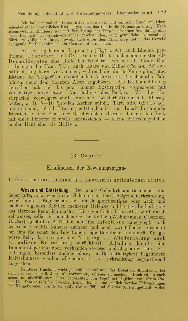 Neubildungen der Haut u. d. Unterhautgewebes. Eheumatismus art. Ich habe einmal ein fressendes Geschwür mit callösem Rand am Ober- schenkel eines Smonathchen Knaben gesehen, das tief in die Musculatur drang. Nach Esmarch'schev Blutleere war mit Beseitigung des Turgor die einer Neubildung ähn- hche Derbheit des Geschwürsrandes geschwunden, und gründliche Ausschabung führte zu völliger Heilung, obwohl auch unter dem Mikroskop tief in das Gewebe dringende Epithelzapfen an ein Cancroid erinnerten. Ausser angeborenen Lipomen (Vogt u. A.), auch Lipoma pen- dulum, Fibromen und Cysten der Haut spielen am meisten die Dermoid Cysten eine Eolle bei Kindern, wo sie als fötale Ein- stülpungen der Haut, Talg, auch Haare und Zähne {Slomann 88) ent- haltend, angeboren vorkommen, während die durch Verstopfung und Ektasie der Talgdrüsen entstehenden Atherome, die ebenfalls Talg führen, mehr dem höheren Alter angehören. Als Behandlung derselben habe ich bis jetzt immer Exstirpation vorgezogen mit vorsichtiger unverletzter Ausschälung des Sackes. Wo die Ex- stirpation verweigert wird, kann man (wiederholt) reizende Flüssig- keiten, z. B. 5—10 Tropfen Aether sulph., Tart. stib. 0,5 : 15 aq., injiciren und, sobald Eiterung entstanden ist, den Inhalt durch einen Einstich an der Basis der Geschwulst entleeren, danach den Sack mit einer Pincette ebenfalls herausziehen. — Kleine Atheromcystchen in der Haut sind die Milien. 13. Capitel. Krankheiten der Bewegungsorgane. 1) G-elenkrheumatismus. Rheumatismus articulorum acutus. Wesen und Entstehung. Der acute Gelenkrheumatismus ist eine fieberhafte, vorwiegend in den Gelenken localisirte Allgemeinerkrankung, welch letztere Eigenschaft sich durch gleichzeitiges oder nach und nach erfolgendes Befallen mehrerer Gelenke und häufige Betheiligung des Herzens kenntlich macht. Die eigentliche Ursache wird durch zeitweises, selbst in manchen Oertlichkeiten (Wohnräumen, Casernen, Biedert) gehäuftes Auftreten als eine infectiöse nahegelegt; doch weiss man nichts Näheres darüber und noch zweifelhafter erscheint bei ihm die sonst den Infectionen eigenthümliche Immunität für ge- wisse Zeit, da er sogar eine Neigung zu Wiederholung nach einmaliger Erkrankung zurücklässt. Allerdings könnte eine Imraunitätsperiode doch vorhanden gewesen und abgelaufen sein. Er- kältungen, besonders andauerndere, in Berufsthätigkeit begründete Kälteeinflüsse werden allgemein als die Erkrankung begünstigend angesehen. Letzterer Umstand wirkt jedenfalls dabei mit, das Uebel bei Kindern, bei denen es erst vom 6. Jahre ab vorkommt, seltener zu machen. Doch ist es auch schon im allerfrühesten Alter beobachtet, von Vogel bei l^|4jähr., von Bosch (84) bei 13-, Denime (76) bei 9wöchentlichem Kind; und endlich werden Erkrankungen bei Neugeborenen von Huber (82), Pocock (82) und Schäfer (86) mitgetheilt, wobei