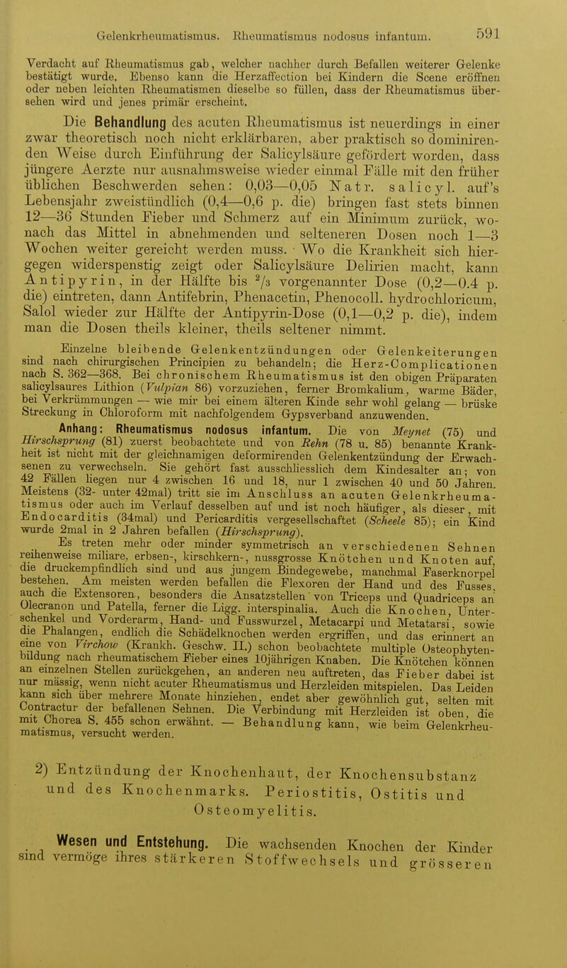 Verdacht auf Rheumatismus gab, welcher nachher durch Befallen weiterer Gelenke bestätigt wurde. Ebenso kann die Herzaffection bei Kindern die Scene eröffnen oder neben leichten Rheumatismen dieselbe so füllen, dass der Rheumatismus über- sehen wird und jenes primär erscheint. Die Behandlung des acuten Rlieumatismus ist neuerdings in einer zwar theoretisch noch nicht erklärbaren, aber praktisch so dominiren- den Weise durch Einführung- der Salicylsäure gefördert worden, dass jüngere Aerzte nur ausnahmsweise wieder einmal Pälle mit den früher üblichen Beschwerden sehen: 0,03—0,05 Natr. salicyl. auf's Lebensjahr zweistündlich (0,4—0,6 p. die) bringen fast stets binnen 12—36 Stunden Fieber und Schmerz auf ein Minimum zurück, wo- nach das Mittel in abnehmenden und selteneren Dosen noch 1 3 Wochen weiter gereicht werden muss. ■ Wo die Krankheit sich hier- gegen widerspenstig zeigt oder Salicylsäure Delirien macht, kann Antipyrin, in der Hälfte bis ^3 vorgenannter Dose (0,2—0.4 p. die) eintreten, dann Antifebrin, Phenacetin, Phenocoll. hydrochloricum, Salol wieder zur Hälfte der Antipyrin-Dose (0,1—0,2 p. die), indem man die Dosen theils kleiner, theils seltener nimmt. Einzelne bleibende Gelenkentzündungen oder Gelenkeiterungen sind nach chirurgischen Principien zu behandeln; die Herz-Complicationen nach S. 362—368. Bei chronischem Rheumatismus ist den obigen Präparaten salicylsaures Lithion {Vulpian 86) vorzuziehen, ferner Bromkaliura, warme Bäder, bei Verkrümmungen — wie mir bei einem älteren Kinde sehr wohl gelang — brüske Streckung in Chloroform mit nachfolgendem Gypsverband anzuwenden. Anhang: Rheumatismus nodosus infantum. Die von Meynet (75) und Hirschsprung (81) zuerst beobachtete und von Rehn (78 u. 85) benannte Krank- heit ist nicht mit der gleichnamigen deformirenden Gelenkentzündung der Erwach- senen zu verwechseln. Sie gehört fast ausschliesslich dem Kindesalter an- von 42 Fällen Hegen nur 4 zwischen 16 und 18, nur 1 zwischen 40 und 50 Jahren Meistens (32- unter 42mal) tritt sie im Anschluss an acuten Gelenkrheuma- tismus oder auch im Verlauf desselben auf und ist noch häufiger, als dieser mit Endocarditis (34mal) und Pericarditis vergesellschaftet (Scheele 85); ein Kind wurde 2mal in 2 Jahren befallen (Hirschsprung). Bs treten mehr oder minder symmetrisch an verschiedenen Sehnen reihenweise miliare, erbsen-, kirschkern-, nussgrosse Knötchen und Knoten auf die druckempfindhch sind und aus jungem Bindegewebe, manchmal Easerknorpel bestehen. Am meisten werden befallen die Flexoren der Hand und des Eusses auch die Extensoren-, besonders die Ansatzstellen' von Triceps und Quadriceps an Ulecranon und Patella, ferner die Ligg. interspinaUa. Auch die Knochen, Unter- schenkel und Vorderarm, Hand- und Eusswurzel, Metacarpi und Metatarsi sowie die Phalangen, endlich die Schädelknochen werden ergriffen, und das erinnert an eine von Virchow (Krankh. Geschw. II.) schon beobachtete multiple üsteophvten- biJdung nach rheumatischem Fieber eines 10jährigen Knaben. Die Knötchen können an einzelnen Stellen zurückgehen, an anderen neu auftreten, das Fieber dabei ist nur massig, wenn nicht acuter Rheumatismus und Herzleiden mitspielen. Das Leiden kann sich über mehrere Monate hinziehen, endet aber gewöhnlich gut, selten mit Oontractur der befallenen Sehnen. Die Verbindung mit Herzleiden ist oben, die mit Chorea S. 455 schon erwähnt. — Behandlung kann, wie beim Gelenkrheu- matismus, versucht werden. 2) Entzündung der Knochenhaut, der Knochensubstanz und des Knochenmarks. Periostitis, Ostitis und Osteomyelitis. Wesen und Entstehung. Die wachsenden Knochen der Kinder smd vermöge ihres stärkeren Stoffwechsels und grösseren