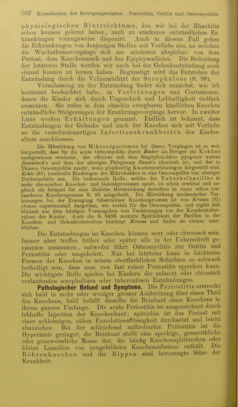 physiologischen Blutreichtums, den wir bei der Rhachitis schon kennen gelernt haben, auch zu stärkeren entzündlichen Er- krankungen vorzugsweise disponirt. Auch in diesem Fall gehen die Erkrankungen von denjenigen Stellen mit Vorliebe aus, an welchen die Waclisthunisvorgänge sich am stärksten abspielen: von dem Periost, dem Knochenmark und den Epiphysenlinien. Die Bedeutung der letzteren Stelle werden wir auch bei der Gelenkentzündung noch einmal kennen zu lernen haben. Begünstigt wird das Entstehen der Entzündung durch die Vulnerabilität der Sero phui ose (S. 98). Veranlassung zu der Entzündung findet sich zunächst, wie ich bestimmt beobachtet habe, in Verletzungen und Contusionen, denen die Kinder sich durch Ungeschick und Lebhaftigkeit vielfach aussetzen. Sie rufen in dem ohnehin erregbaren kindlichen Knochen entzündliche Steigerungen der Ernährungsvorgänge hervor. In zweiter Linie werden Erkältungen genannt. Endlich ist bekannt, dass Entzündungen der Gelenke und auch der Knochen sich mit Vorliebe an die verschiedenartigen Infectionskrankheiten des Kindes- alters anschliessen. Die Mitwirkung von Mikroorganismen bei diesen Vorgängen ist so weit festgestellt, dass für die acute Osteomyelitis durch Becker- als Erreger ein Kokkus nachgewiesen erscheint, der offenbar mit dem Staphylokokkus pyogenes aureus Bosenbach's und dem der eiterigen Phlegmone Passefa identisch ist, und der in Thieren Osteomyehtis macht, wenn gleichzeitig Knochenverletzungen hergestellt sind. Kohts (87) beschreibt Eindringen der Mikrokokken in eine Osteomyelitis von eiteriger Peribronchitis aus. Die bedeutende EoUe, welche der Tuberkelbacillus in mehr chronischen Knochen- und Gelenkprocessen spielt, ist schon erwähnt und zu- gleich ein Beispiel für eine ähnliche Heranziehung derselben in einen schon vor- handenen Knochenprocess S. 95 mitgetheilt. Die Mitwirkung mechanischer Ver- letzungen bei der Erzeugung tuberculöser Knochenprocesse ist von Krause (91) ebenso experimentell dargethan, wie vorhin für die Osteomyehtis, und ergibt sich klinisch aus dem häufigen Vorausgehen von Verletzungen vor der Knochentuber- culose der Kinder. Auch die S. 94|95 monirte Spärlichkeit der Bacillen in der Knochen- und Gelenktuberculose bestätigt Krause und findet sie ebenso uner- klärbar. Die Entzündungen im Knochen können acut oder chronisch sein. Immer aber treffen früher oder später alle in der Ueberschrift ge- nannten zusammen, entweder führt Osteomyelitis zur Ostitis und Periostitis oder umgekehrt. Nur bei letzterer kann in leichteren Formen der Knochen in seinen oberflächlichen Schichten so schwach betheiligt sein, dass man von fast reiner Periostitis sprechen kann. Die wichtigste Rolle spielen hei Kindern die subacut oder chronisch verlaufenden scrophulösen oder tuberculösen Entzündungen. Pathologischer Befund und Symptome. Die Periostitis erstreckt sich bald in mehr oder weniger grosser Ausbreitung über einen Theil des Knochens, bald befällt dieselbe die Beinhaut eines Knochens in ihrem ganzen Umfange. Die acute Periostitis ist ausgezeichnet durch lebhafte Injection der Knochenhaut; späterhin ist das Periost mit einer schleimigen, zähen Exsudationsflüssigkeit durchsetzt und leicht abzuziehen. Bei der schleichend auftretenden Periostitis ist _ die Hyperämie geringer, die Beinhaut stellt eine speckige, grauröthliche oder grauweissliche Masse dar, die häufig Knochensplitterchen oder kleine Laraellen von neugebildeter Knochensiibstanz enthält. Die Röhrenknochen und die Rippen sind bevorzugte Sitze der Krankheit.