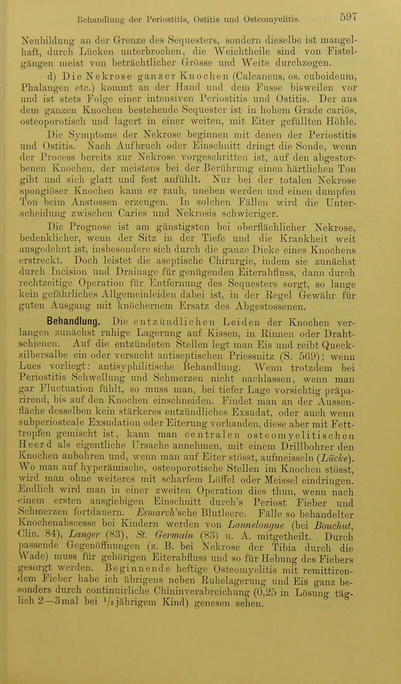 Bühandluug der Periostitis, Ostitis und Osteomyelitis. Neubildung an der Grrenze des Sequesters, sondern dieselbe ist mangel- haft, durch Lücken unterbrochen, die Weichtheile sind von Fistel- gängen nieist von beträchtlicher Grrösse und Weite durchzogen. d) Die Nekrose ganzer Knochen (Calcaneus, os. cuboideum, Phalangen etc.) kommt an der Hand und dem Fusse bisweilen vor und ist stets Folge einer intensiven Periostitis und Ostitis. Der aus dem ganzen Knochen bestehende Sequester ist in hohem Grade cariös, osteoporotisch und lagert in einer weiten, mit Eiter gefüllten Höhle. Die Symptome der Nekrose beginnen mit denen der Periostitis und Ostitis. Nach Aufbruch oder Einschnitt dringt die Sonde, wenn der Process bereits zur Nekrose vorgeschritten ist, auf den abgestor- benen Knochen, der meistens bei der Berührung einen härtlichen Ton gibt und sich glatt und fest anfühlt. ' Nur bei der totalen Nekrose spongiöser Knochen kann er rauh, uneben werden und einen dumpfen Ton beim Anstossen erzeugen. In solchen Fällen wird die Unter- scheidung zwischen Caries und Nekrosis schwieriger. Die Prognose ist am günstigsten bei oberflächlicher Nekrose, bedenklicher, wenn der Sitz in der Tiefe und die Krankheit weit ausgedehnt ist, insbesondere sich durch die ganze Dicke eines Knochens erstreckt. Doch leistet die aseptische Chirurgie, indem sie zunächst durch Incision und Drainage für genügenden Eiterabfluss, dann durch rechtzeitige Operation für Entfernung des Sequesters sorgt, so lange kein gefährliches Allgemeinleiden dabei ist, in der E-egel G-ewähr für guten Ausgang mit knöchernem Ersatz des Abgestossenen. Behandlung. Die entzündlichen Leiden der Knochen ver- langen zunächst ruhige Lagerung auf Kissen, in Einnen oder Draht- schienen. Auf die entzündeten Stellen legt man Eis und reibt Queck- silbersalbe ein oder versucht antiseptischen Priessnitz (S. 569); wenn Lues vorliegt: antisyphilitische Behandlung. Weim trotzdem bei Periostitis Schwellung und Schmerzen nicht nachlassen, wenn man gar Fluctuation fühlt, so muss man, bei tiefer Lage vorsichtig präpa- rirend, bis auf den Knochen einschneiden. Findet man an der Aussen- fläche desselben kein stärkeres entzündliches Exsudat, oder auch wenn subperiosteale Exsudation oder Eiterung vorhanden, diese aber mit Fett- ti-opfen gemischt ist, kann man centralen osteomyelitischen Heerd als eigentliche Ursache annehmen, mit einem Drillbohrerden Knochen anbohren und, wenn man auf Eiter stösst, aufmeisseln {Lücke}. Wo man auf hyperämische, osteoporotische Stellen im Knochen stösst wird man ohne weiteres mit scharfem Löffel oder Meissel eindringen. Endlich wird man in einer zweiten Operation dies thun, wenn nach einem ersten ausgiebigen Einschnitt durch's Periost Fieber und Schmerzen fortdauern. Esmarch'sche Blutleere. Fälle so behandelter Knochenabscesse bei Kindern werden von Lannelongue (bei Bouchut, €lin. 84), Langer (83), St. Germain (83) u. A. mitgetheilt. Durch passende Gegenöffnungen (z. B. bei Nekrose der Tibia durch die Wade) muss für gehörigen Eiterabfluss und so für Hebung des Fiebers gesorgt werden. Beginnende heftige Osteomyelitis mit remittiren- dem Fieber habe ich übrigens neben Ruhelagerung und Eis ganz be- •sonders durch continuirliche Chininverabreichung (0,25 in Lösung täg- lich 2—3 mal bei Ys jährigem Kind) genesen sehen.
