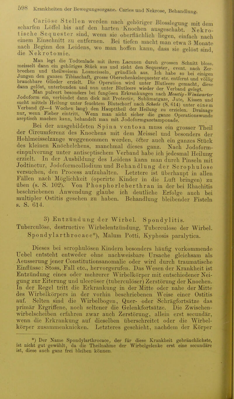 , P'''tj?r%^T,*-^^^®'? T''^?'' ^^^^ gehöriger Blosslegimg mit dein scharfen Loftel bis anf den harten Knochen ausgeschabt. Nekro- tische Sequester sind, wenn sie oberflächlich liegen, einfach nach einem Einschnitt zu entfernen. Bei tiefen macht man etwa Monate nach Beginn des Leidens, wo man hoffen kann, dass sie gelöst sind' die Nekrotomie. ' _ Man legt die Todtenlade mit ihren Lacunen durch grossen Schnitt bloss, meisselt dann eni_gehöriges Stück aus und zieht den Sequester, event nach Zer- brechen und theilweisem Losmeissein, gründhch aus. Ich habe so'bei einigen Jungen den ganzen Tibiaschaft, grosse Oberschenkelsequester etc. entfernt und völlitr brauchbare Glieder erzielt. Die Operation wird unter Blutleere gemacht, diese dann gelost, unterbunden und nun unter Blutleere wieder der Verband gelegt Man pulvert besonders bei fungösen Erkrankungen nach Mosetig-Winiwat-ter Jodoform ein, verbindet dann dick mit Protectiv, Subiimatgaze, Jute, Kissen und sucht mittels Heilung unter feuchtem Blutschorf nach Schede (S. 614) unter einem Verband (2—4 Wochen lang) den Haupttheil der Heilung zu erzielen. Drainage nur, wenn Fieber eintritt. Wenn man nicht sicher die ganze Operationswunde aseptisch machen kann, behandelt man mit Jodoformgazetamponade. Bei der ausgebildeten Spina ventosa muss ein grosser Tlieil der Circumferenz des Knochens mit dem Meissel und besonders der Hohlmeisselzange weggenommen werden, öfter auch ein ganzes Stück des kleinen Knöchelchens, manchmal dieses ganz. Nach Jodoform- einpulverung unter antiseptischera Verband habe ich jedesmal Heilun-g erzielt. In der Ausbildung des Leidens kann man durch Pinseln mit Jodtinctur, Jodoformcollodium und Behandlung der Scrophulose versuchen, den Process aufzuhalten. Letztere ist überhaupt in allen Fällen nach Möglichkeit (operirte Kinder in die Luft bringen) zu üben (s. S. 102). Von Phosphorleberthran in der bei Rhacliitis beschriebenen Anwendung glaube ich deutliche Erfolge auch bei multipler Ostitis gesehen zu haben. Behandlung bleibender Fisteln s. S. 614. 3) Entzündung der Wirbel. Spondylitis. Tuberculöse, destructive Wirbelentzündung, Tuberculose der Wirbel. Spondylarthrocace*), Malum Potti, Kyphosis paralytica. Dieses bei scrophulöseu Kindern besonders häufig vorkommende TJebel entsteht entweder ohne nachweisbare Ursache gleichsam als Aeusserung jener Constitutionsanomalie oder wird durch traumatische Einflüsse: Stoss, Fall etc., hervorgerufen. Das Wesen der Krankheit ist Entzündung eines oder mehrerer Wirbelkörper mit entschiedener Nei- gung zur Eiterung und ulceröser (tuberculöser) Zerstörung der Knochen. In der Regel tritt die Erkrankung in der Mitte oder nahe der Mitte des Wirbelkörpers in der vorhin beschriebenen Weise einer Ostitis auf. Selten sind die Wirbelbogen, Quer- oder Schrägfortsätze das primär Ergriffene, noch seltener die Gelenkfortsätze. Die Zwischen- wirbelscheiben erfahren zwar auch Zerstörung, allein erst secundär, wenn die Erkrankung auf dieselben überschreitet oder die Wirbel- körper zusammenknicken. Letzteres geschieht, nachdem der Körper *) Der Name Spondylarthrocace, der für diese Krankheit gebräuchlichste, ist nicht gut gewählt, da die Theilnahme der Wirbelgelenke erst eine secundäre ist, diese auch ganz frei bleiben können.