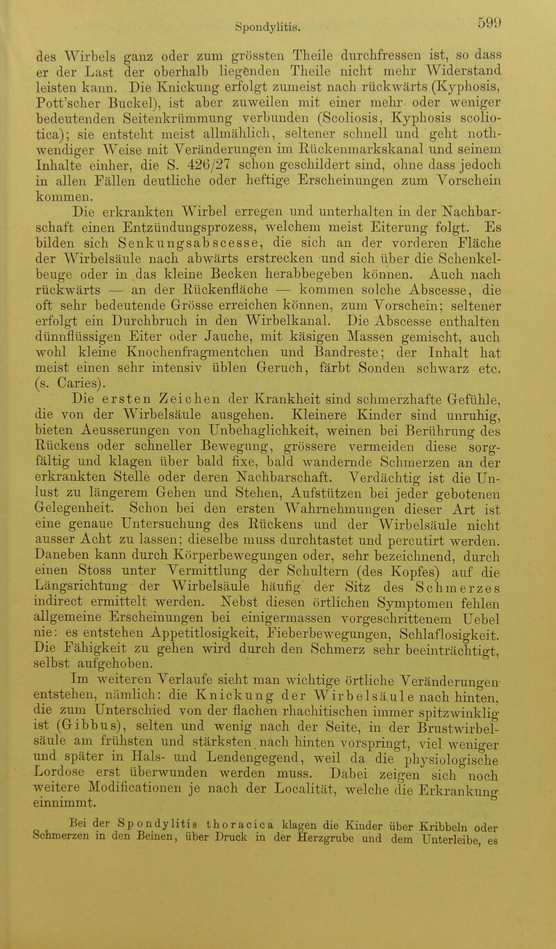 Spondylitis. des Wirbels ganz oder zum grossten Theile durchfressen ist, so dass er der Last der oberhalb liegfenden Tbeile nicht mehr Widerstand leisten kann. Die Knickung erfolgt zumeist nach rückwärts (Kyphosis, Pott'scher Buckel), ist aber zuweilen mit einer mehr oder weniger bedeutenden Seitenkrümmung verbunden (Scoliosis, Kyphosis scolio- tica); sie entsteht meist allmählich, seltener schnell und geht noth- wendiger Weise mit Veränderungen im Rückenmarkskanal und seinem Inhalte einher, die S. 426/27 schon geschildert sind, ohne dass jedoch in allen Fällen deutliche oder heftige Erscheinungen zum Yorsohein kommen. Die erkrankten Wirbel erregen und unterhalten in der Nachbar- schaft einen Entzündungsprozess, welchem meist Eiterung folgt. Es bilden sich Senkungsabscesse, die sich an der vorderen Fläche der Wirbelsäule nach abwärts erstrecken und sich über die Schenkel- beuge oder in .das kleine Becken herabbegeben können. Auch nach rückwärts — an der E,ückenfläche — kommen solche Abscesse, die oft sehr bedeutende Grösse erreichen können, zum Vorschein; seltener erfolgt ein Durchbruch in den Wirbelkanal. Die Abscesse enthalten dünnflüssigen Eiter oder Jauche, mit käsigen Massen gemischt, auch wohl kleine Knochenfragmentchen und Bandreste; der Inhalt hat meist einen sehr intensiv üblen Geruch, färbt Sonden schwarz etc. (s. Caries). Die ersten Zeichen der Krankheit sind schmerzhafte Gefühle, die von der Wirbelsäule ausgehen. Kleinere Kinder sind unruhig, bieten Aeusserungen von Unbehaglichkeit, weinen bei Berührung des Rückens oder schneller Bewegung, grössere vermeiden diese sorg- fältig und klagen über bald fixe, bald wandernde Schmerzen an der erkrankten Stelle oder deren Nachbarschaft. Verdächtig ist die Un- lust zu längerem Gehen und Stehen, Aufstützen bei jeder gebotenen Gelegenheit. Schon bei den ersten Wahrnehmungen dieser Art ist eine genaue Untersuchung des Rückens und der Wirbelsäule nicht ausser Acht zu lassen; dieselbe muss durchtastet und percutirt werden. Daneben kann durch Körperbewegungen oder, sehr bezeichnend, durch einen Stoss unter Vermittlung der Schultern (des Kopfes) auf die Längsrichtung ■ der Wirbelsäule häufig' der Sitz des Schmerzes indirect ermittelt werden. Nebst diesen örtlichen Symptomen fehlen allgemeine Erscheinungen bei einigermassen vorgeschrittenem Uebel nie: es entstehen Appetitlosigkeit, Fieberbewegungen, Schlaflosigkeit. Die Fähigkeit zu gehen wird durch den Schmerz sehr beeinträchtigt, selbst aufgehoben. Im weiteren Verlaufe sieht man wichtige örtliche Veränderungen- entstehen, nämlich: die Knickung der Wirbelsäule nach hinten, die zum Unterschied von der flachen rhachitischen immer spitzwinklig ist (Gibbus), selten und wenig nach der Seite, in der Brustwirbel- säule am frühsten und stärksten, nach hinten vorspringt, viel weniger und später in Hals- und Lendengegend, weil da die physiologische Lordose erst überwunden werden muss. Dabei zeigen sich noch weitere Modificationen je nach der Localität, welche die Erkrankung einnimmt. Bei der Spondylitis thoracica klagen die Kinder über Kribbeln oder Schmerzen in den Beinen, über Druck in der Herzgrube und dem Unterleibe, es