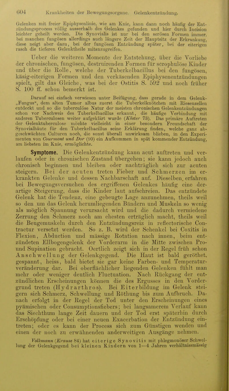 (j04 Krankheiten der Bewegungsorgane. Gelenkentzündung. Greleuken mit freier Epiphysenlinie, wie am Knie, kann dann noch häufig der Ent- züudungsprocess völlig ausserhalb des Gelenkes gefunden und hier durch Incision leichter geheilt werden. Die Synovialis ist nur bei den serösen Formen immer, bei manchen fungösen allerdings auch längere Zeit der Hauptsitz der Erkrankung, diese neigt aber dazu, bei der fungösen Entzündung später, bei der eiterigen rasch die tieferen Gelenktheile mitanzugreifen. Ueber die weiteren Momente der Entstehung, über die Vorliebe der chronischen, fungösen, destruirenden Formen für scrophulöse Kinder und über die Rolle, welche der Tuberkelbacillus bei den fungösen, käsig-eiterigen Formen und den verkäsenden Epij)hysenentzündungen spielt, gilt das Gleiche, was bei der Ostitis S. 592 und noch früher S. 100 ff. schon bemerkt ist. Darauf sei einfach verwiesen unter Beifügung, dass gerade in dem Gelenk- „Fungus, dem alten Tumor albus zuerst die Tuljerkelknötchen mit Riesenzellen entdeckt und so die tuberculöse Natur der meisten chronischen Gelenkentzündungen schon vor Nachweis des Tuberkelbacillus erkannt, die häufige Verbindung mit anderen Tuberculosen weiter aufgeklärt wurde {Köster 73). Das primäre Auftreten der Gelenktuberculose möchte vielleicht in einer besondern Freundschaft der Synovialhäute für den Tuberkelbacillus seine Erklärung finden, welche ganz ab- geschwächten Culturen noch, die sonst überall unwirksam blieben, in den Experi- menten von Courmont und Dor (90) ein Aufkommen in spät kommender Entzündung, am liebsten im Knie, ermöglichte. Symptome. Die Gelenkentzündung kann acut auftreten und ver- laufen oder in chronischen Zustand übergehen; sie kann jedoch auch chronisch beginnen und bleiben oder nachträglich sich zur acuten steigern. Bei der acuten treten Fieber und Schmerzen im er- krankten Gelenke und dessen Nachbarschaft auf. Dieselben, erfahren bei Bewegungsversuchen des ergriffenen Gelenkes häufig eine der- artige Steigerung, dass die Kinder laut aufschreien. Das entzündete Gelenk hat die Tendenz, eine gebeugte Lage anzunehmen, theils weil so den um das Gelenk herumliegenden Bändern und Muskeln so wenig als möglich Spannung verursacht wird und die dadurch vermiedene Zerrung den Schmerz noch am ehesten erträglich macht, theils weil die Beugemuskeln durch den Entzündungsreiz in reflectorische Con- tractur versetzt werden. So z. B. wird der Schenkel bei Coxitis in Flexion, Abduction und massige Rotation nach innen, beim ent- zündeten Ellbogengelenk der Vorderarm in die Mitte zwischen Pro- und Supination gebracht. Oertlicli zeigt sich in der Regel früh schon Anschwellung der Gelenkgegend. Die Haut ist bald geröthet, gespannt, heiss, bald bietet sie gar keine Farben- und Temperatur- veränderung dar. Bei oberflächlicher liegenden Gelenken fühlt man mehr oder weniger deutlich Fluctuation. Nach Rückgang der ent- zündlichen Erscheinungen können die des Ergusses in den Vorder- grund treten (Hydrarthros). Bei Eiterbildung im Gelenk stei- gern sich Schmerz, Schwellung und Rötlmng bis zum Aufbruch. Da- nach erfolgt in der Regel der Tod unter den Erscheinungen eines pyämischen oder Consumptionsfiebers; bei langsamerem Verlauf kann das Siechthum lange Zeit dauern und der Tod erst späterbin durch Erschöpfung oder bei einer neuen Exacerbation der Entzündung ein- treten; oder es kann der Process sich zum Günstigen wenden und einen der noch zu erwähnenden anderweitigen Ausgänge nehmen. Volkmann {Krause 84) hat eiterige Synovitis mit phlegmonöser Schwel- lung der Gelenkgegend bei kleinen Kindern von 1—4 Jahren verhältnissmässig
