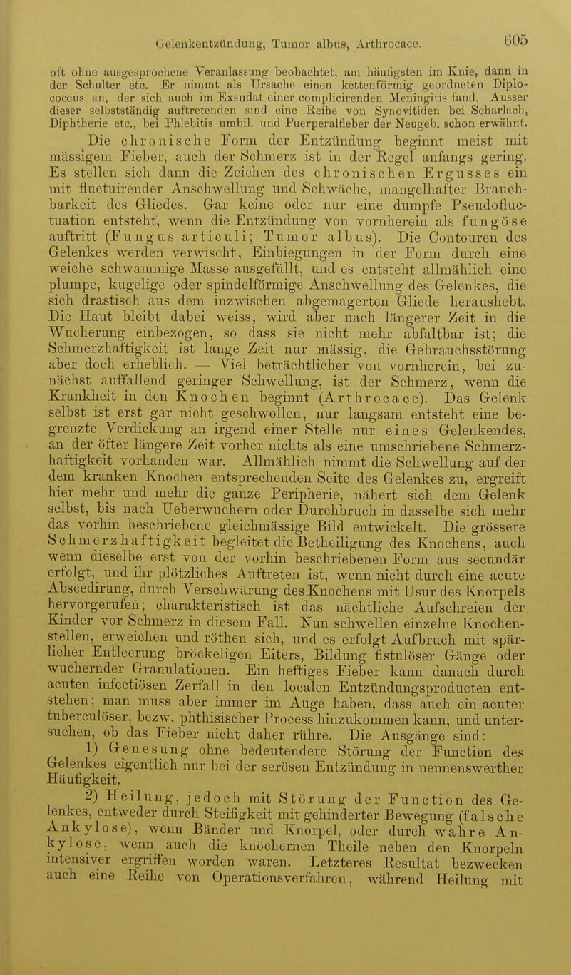 (ieleiikeutzündung, Tumor albus, Arthrocace. oft ohue ausgesprochene Veranlassung beobachtet, am häufigsten im Knie, dann in der Schulter etc. Er nimmt als Ursache einen kettenförmig geordneten Diplo- coccus an, der sich auch im Exsudat einer complicirenden Meningitis fand. Ausser dieser selbstständig auftretenden sind eine Reihe von Synovitiden bei Scharlach, Diphtherie etc., bei Phlebitis umbil. und Puerperalfieber der Neugeb. schon erwähnt. Die clironische Form der Entzündimg beginnt meist mit massigem Fieber, aiich der Schmerz ist in der Regel anfangs gering. Es stellen sich dann die Zeichen des chronischen Ergusses ein mit fluctuirender Anschwellung und Schwäche, mangelhafter Brauch- barkeit des Gliedes. Gar keine oder nur eine dumpfe Pseudofluc- tuation entsteht, wenn die Entzündung von vornherein als f u n g ö s e auftritt (Fungus articuli; Tumor albus). Die Contouren des Gelenkes werden verwischt, Einbiegungen in der Form durch eine weiche scliAvammige Masse ausgefüllt, und es entsteht allmählich eine plumpe, kugelige oder spindelförmige Anschwellung des Gelenkes, die sich drastisch aus dem inzwischen abgemagerten Gliede heraushebt. Die Haut bleibt dabei weiss, wird aber nach längerer Zeit in die Wucherung einbezogen, so dass sie nicht mehr abfaltbar ist; die Schmerzhaftigkeit ist lange Zeit nur mässig, die Gebrauchsstörung aber doch erheblich. — Viel beträchtlicher von vornherein, bei zu- nächst auffallend geringer Schwellung, ist der Schmerz, wenn die Krankheit in den Knochen beginnt (Arthrocace). Das Gelenk selbst ist erst gar nicht geschwollen, nur langsam entsteht eine be- grenzte Verdickung an irgend einer Stelle nur eines Gelenkendes, an der öfter längere Zeit vorher nichts als eine umschriebene Schmerz- haftigkeit vorhanden war. Allmählich nimmt die Schwellung auf der dem kranken Knochen entsprechenden Seite des Gelenkes zu, ergreift hier mehr und mehr die ganze Peripherie, nähert sich dem Gelenk selbst, bis nach Ueberwuchern oder Durchbruch in dasselbe sich mehr das vorliin beschriebene gieichmässige Bild entwickelt. Die grössere Schmerzhaftigkeit begleitet die Betheiligung des Knochens, auch wenn dieselbe erst von der vorhin beschriebenen Form aus secundär erfolgt, und ihr plötzliches Auftreten ist, wenn nicht durch eine acute Abscedirung, durch Verschwärung des Knochens mit Usur des Knorpels hervorgerufen; charakteristisch ist das nächtliche Aufschi-eien der Kinder vor Schmerz in diesem Fall. Nun schwellen einzelne Knochen- stellen, erweichen und röthen sich, und es erfolgt Aufbruch mit spär- licher Entleerung bröckeligen Eiters, Bildung fistulöser Gänge oder wuchernder Granulationen. Ein heftiges Fieber kann danach durch acuten infectiösen Zerfall in den localen Entzündungsproducten ent- stehen; man muss aber immer im Auge haben, dass auch ein acuter tuberculöser, bezw. phthisischer Process hinzukommen kann, und unter- suchen, ob das Fieber nicht daher rühre. Die Ausgänge sind: 1) Genesung ohne bedeutendere Störung der Function des Gelenkes eigentlich nur bei der serösen Entzündung in nennenswerther Häufigkeit. 2) Heilung, jedoch mit Störung der Function des Ge- lenkes, entweder durch Steifigkeit mit gehinderter Bewegung (falsche Ankylose), wenn Bänder und Knorpel, oder durch wahre An- kylose, wenn auch die knöchernen Theile neben den Knorpeln mtensiver ergriffen worden waren. Letzteres Resultat bezwecken auch eine Reihe von Operationsverfahren, während Heilung mit