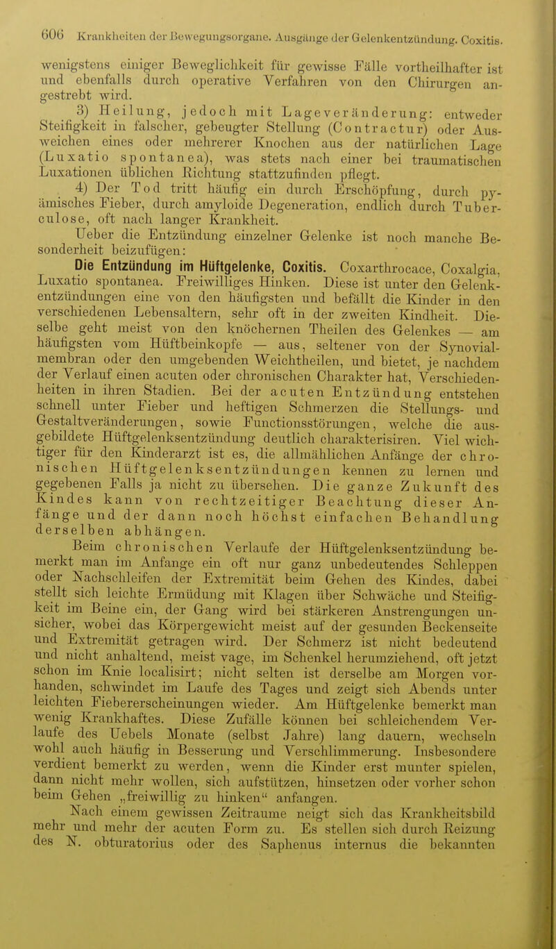 60(3 Krankheiten der ßewegungsorgane. Ausgänge der Gelenkentzündung. Coxitis. wenigstens einiger Bewegliclikeit für gewisse Fälle vortlieilhafter ist lind ebenfalls durch operative Verfahren von den Chirurgen an- gestrebt wird. 3) Heilung, jedoch mit Lageveränderung: entweder Steifigkeit in falscher, gebeugter Stellung (Contractur) oder Aus- weichen eines oder mehrerer Knochen aus der natürlichen Lage (Luxatio spontanea), was stets nach einer bei traumatischen Luxationen üblichen Richtung stattzufinden pflegt. 4) Der Tod tritt häufig ein durch Erschöpfung, durch py- ämisches Fieber, durch amyloide Degeneration, endlich durch Tuber- culose, oft nach langer Krankheit. lieber die Entzündung einzelner Gelenke ist noch manche Be- sonderheit beizufügen: Die Entzündung im Hüftgelenke, Coxitis. Coxarthrocace, Coxalgia, Luxatio spontanea. Freiwilliges Hinken. Diese ist unter den Gelenk- entzündungen eine von den häufigsten und befällt die Kinder in den verschiedenen Lebensaltern, sehr oft in der zweiten Kindheit. Die- selbe geht meist von den knöchernen Theilen des Gelenkes — am häufigsten vom Hüftheinkopfe — aus, seltener von der Synovial- membran oder den umgebenden Weiohtheilen, und bietet, je nachdem der Verlauf einen acuten oder chronischen Charakter hat, Verschieden- heiten in ihren Stadien. Bei der acuten Entzündung entstehen schnell unter Fieber und heftigen Schmerzen die Stellungs- und Gestaltveränderungen, sowie Functionsstörungen, welche die aus- gebildete Hüftgelenksentzündung deutlich charakterisiren. Viel wich- tiger für den Kinderarzt ist es, die allmählichen Anfänge der chro- nischen Hüftgelenksentzündungen kennen zu lernen und gegebenen Falls ja nicht zu übersehen. Die ganze Zukunft des Kindes kann von rechtzeitiger Beachtung dieser An- fänge und der dann noch höchst einfachen Behandlung derselben abhängen. Beim chronischen Verlaufe der Hüftgelenksentzündung be- merkt man im Anfange ein oft nur ganz unbedeutendes Schleppen oder Nachschleifen der Extremität beim Gehen des Kindes, dabei stellt sich leichte Ermüdung mit Klagen über Schwäche und Steifig- keit im Beine ein, der Gang wird bei stärkeren Anstrengungen un- sicher, wobei das Körpergewicht meist auf der gesunden Beckenseite und Extremität getragen wird. Der Schmerz ist nicht bedeutend und nicht anhaltend, meist vage, im Schenkel herumziehend, oft jetzt schon im Knie localisirt; nicht selten ist derselbe am Morgen vor- handen, schwindet im Laufe des Tages und zeigt sich Abends unter leichten Fiebererscheinungen wieder. Am Hüftgelenke bemerkt man wenig Krankhaftes. Diese Zufälle können bei schleichendem Ver- laufe des Uebels Monate (selbst Jahre) lang dauer n, wechseln wohl auch häufig in Besserung und Verschlimmerung. Lisbesondere verdient bemerkt zu werden, wenn die Kinder erst munter spielen, dann nicht mehr wollen, sich aufstützen, hinsetzen oder vorher schon beim Gehen „freiwillig zu hinken anfangen. Nach einem gewissen Zeiträume neigt sich das Krankheitsbild mehr und mehr der acuten Form zu. Es stellen sich durch Reizung des N. obturatorius oder des Saphenus internus die bekannten