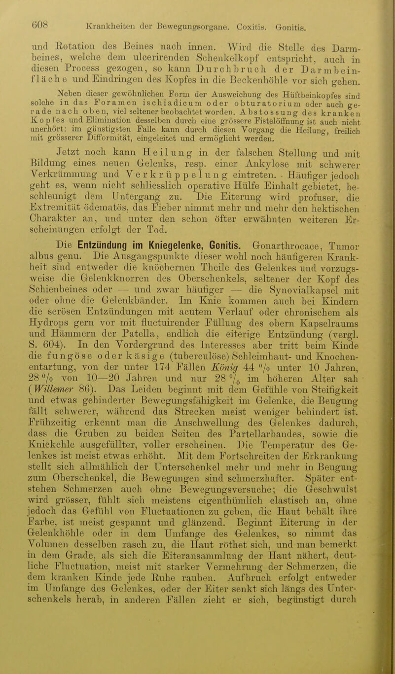 Krankheiten der Bewegungeorgane. Coxitis. Gonitis. und Rotation des Beines nach innen. Wird die Stelle des Darm- beines, welche dem ulcerirenden Schenkelkopf entspricht, auch in diesen Process gezogen, so kann Durchbruch der Darmbein- fläche und Eindringen des Kopfes in die Beckenhöhle vor sich gehen. Neben dieser gewöhnlichen Form der Ausweichung des Hüftbeinkopfes sind solche in das Foramen ischiadicum oder obturatorium oder auch ge- rade nach oben, viel seltener beobachtet worden. Abstossung des kranken Kopfes und Elimination desselben durch eine grössere Fistelööhung ist auch nicht unerhört: im günstigsten Falle kann durch diesen Vorgang die Heilung, freilich mit grösserer Difformität, eingeleitet und ermöglicht werden. Jetzt noch kann Heilung in der falschen Stellung und mit Bildung eines neuen Gelenks, resp. einer Ankylose mit schwerer Verkrümmung und Y e r k r ü p p e 1 u n g eintreten. - Häufiger jedoch geht es, wenn nicht schliesslich operative Hülfe Einhalt gebietet, be- schleunigt dem Untergang zu. Die Eiterung wird profuser, die Extremität ödematös, das Fieber nimmt mehr und mehr den hektischen Charakter an, und unter den schon öfter erwähnten weiteren Er- scheinungen erfolgt der Tod. Die Entzündung im Kniegelenke, Gonitis. Gronarthrocace, Tumor albus genu. Die Ausgangspunkte dieser wohl noch häufigeren Krank- heit sind entweder die knöchernen Theile des Gelenkes und vorzugs- weise die Gelenkknorren des Oberschenkels, seltener der Kopf des Schienbeines oder — und zwar häufiger — die Synovialkapsel mit oder ohne die Gelenkbänder. Im Knie kommen auch bei Kindern die serösen Entzündungen mit acutem Verlauf oder chronischem als Hydrops gern vor mit fluctuirender EüUung des obern Kapselraums und Hämmern der Patella, endlich die eiterige Entzündung (vergl. S. 604). In den Vordergrund des Interesses aber tritt beim Kinde die fungöse oder käsige (tuberculöse) Schleimhaut-und Knochen- entartung, von der unter 174 Fällen König 44 /o unter 10 Jahren, 28 /o von 10—20 Jahren und nur 28 7o höheren Alter sah {Willemer 86). Das Leiden beginnt mit dem Gefühle von Steifigkeit und etwas gehinderter Bewegungsfähigkeit im Gelenke, die Beugung fällt schwerer, während das Strecken meist weniger beliindert ist. Frühzeitig erkennt man die Anschwellung des Gelenlces dadurch, dass die Gruben zu beiden Seiten des Partellarbandes, sowie die Kniekehle ausgefüllter, voller erscheinen. Die Temperatur des Ge- lenkes ist meist etwas erhöht. Mit dem Fortschreiten der Erkrankung stellt sich allmählich der Unterschenkel mehr und mehr in Beugung zum Oberschenkel, die Bewegungen sind schmerzhafter. Später ent- stehen Schmerzen auch ohne Bewegungsversuche; die Geschwulst wird grösser, fühlt sich meistens eigenthümlich elastisch an, ohne jedoch das Gefühl von Fluctuationen zu geben, die Haut behält ihre Farbe, ist meist gespannt und glänzend. Beginnt Eiterung in der Gelenkhöhle oder in dem Umfange des Gelenkes, so nimmt das Volumen desselben rasch zu, die Haut röthet sich, und man bemerkt in dem Grade, als sich die Eiteransammlung der Haut nähert, deut- liche Fluctuation, meist mit starker Vermehrung der Schmerzen, die dem kranken Kinde jede Euhe rauben. Aufbruch erfolgt entweder im Umfange des Gelenkes, oder der Eiter senkt sich längs des Unter- schenkels herab, in anderen Fällen zieht er sich, begünstigt durch
