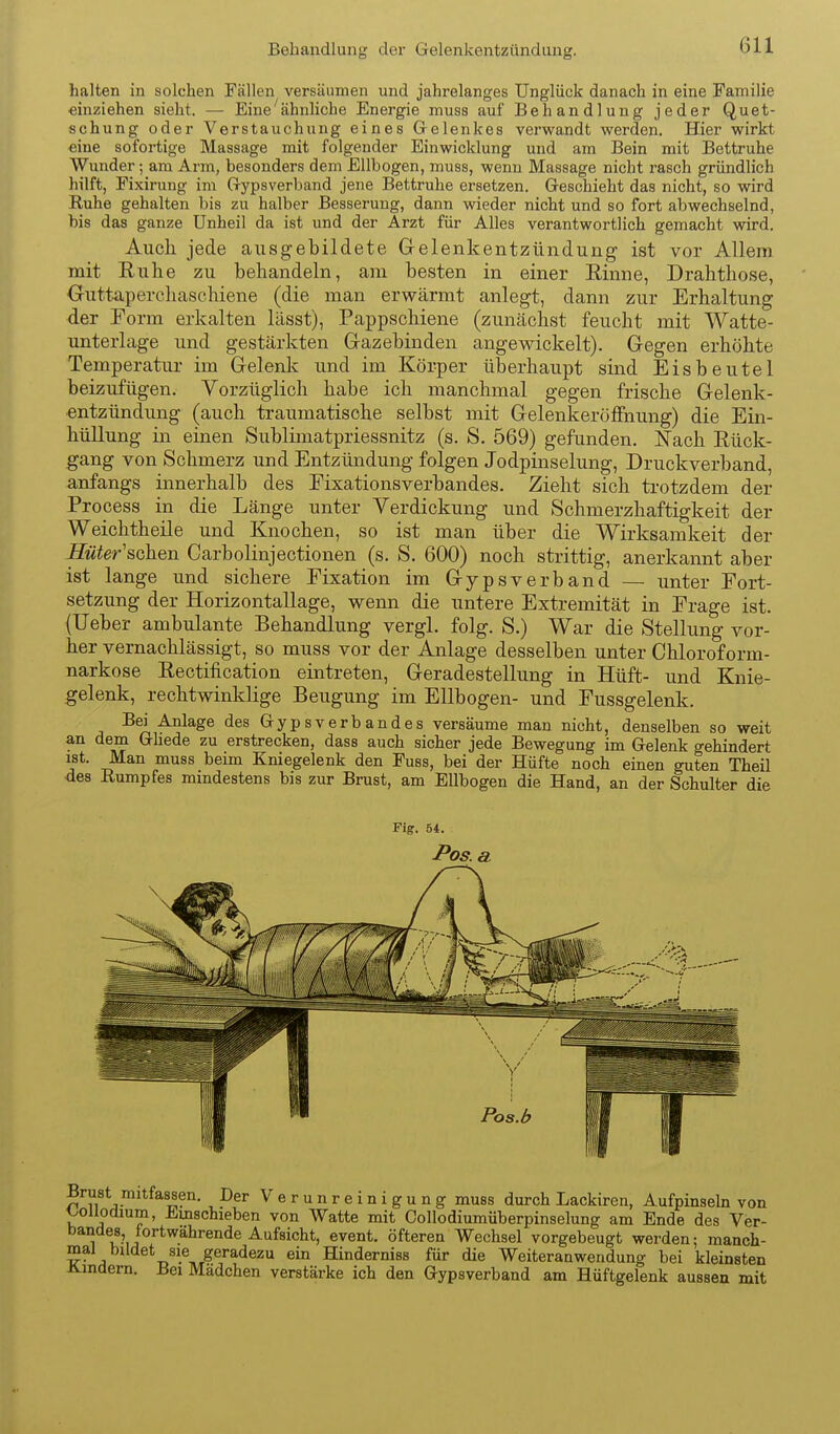 halten in solchen Fällen versäumen und jahrelanges Unglück danach in eine Familie einziehen sieht. — Eine ^ähnliche Energie muss auf Behandlung jeder Quet- schung oder Verstauchung eines Gelenkes verwandt vi^erden. Hier wirkt eine sofortige Massage mit folgender Einwicklung und am Bein mit Bettruhe Wunder; am Arm, besonders dem Ellbogen, muss, wenn Massage nicht rasch gründlich hilft, Fixirung im Gypsverband jene Bettruhe ersetzen. Geschieht das nicht, so wird Ruhe gehalten bis zu halber Besserung, dann wieder nicht und so fort abwechselnd, bis das ganze Unheil da ist und der Arzt für Alles verantwortlich gemacht wird. Auch jede ausgebildete Gelenkentzündung ist vor Allem mit Ruhe zu behandeln, am besten in einer Einne, Drahthose, Outtaperchaschiene (die man erwärmt anlegt, dann zur Erhaltung der Porm erkalten lässt), Pappschiene (zunächst feucht mit Watte- unterlage und gestärkten Gazebinden angewickelt). Gegen erhöhte Temperatur im Gelenk und im Körper überhaupt sind Eisbeutel beizufügen. Vorzüglich habe ich manchmal gegen frische Gelenk- entzündung (auch traumatische selbst mit Gelenkeröffnung) die Ein- hüllung in einen Sublimatpriessnitz (s. S. 569) gefunden. Nach Rück- gang von Schmerz und Entzündung folgen Jodpinselung, Druckverband, anfangs innerhalb des Eixationsverbandes. Zieht sich trotzdem der Process in die Länge unter Verdickung und Schmerzhaftigkeit der Weichtheile und Knochen, so ist man über die Wirksamkeit der Hüter'sahen Carbolinjectionen (s. S. 600) noch strittig, anerkannt aber ist lange und sichere Fixation im Gypsverband — unter Port- setzung der Horizontallage, wenn die untere Extremität in Präge ist. {Ueber ambulante Behandlung vergl. folg. S.) War die Stellung vor- her vernachlässigt, so muss vor der Anlage desselben unter Chloroform- narkose Rectification eintreten, Geradestellung in Hüft- und Knie- gelenk, rechtwinklige Beugung im Ellbogen- und Pussgelenk. Bei Anlage des Gypsverbandes versäume man nicht, denselben so weit an dem Ghede zu erstrecken, dass auch sicher jede Bewegung im Gelenk gehindert ist. Man muss beim Kniegelenk den Fuss, bei der Hüfte noch einen guten Theil ■des Rumpfes mindestens bis zur Brust, am Ellbogen die Hand, an der Schulter die Brust mitfassen. Der Verunreinigung muss durch Lackiren, Aufpinseln von l^ouodium, Einschieben von Watte mit Collodiumüberpinselung am Ende des Ver- 11,^?,]^^^^^^®*^^'^'^^^^°^*' öfteren Wechsel vorgebeugt werden; manch- mal bildet sie geradezu ein Hinderniss für die Weiteranwendung bei kleinsten i4.indern. Bei Mädchen verstärke ich den Gypsverband am Hüftgelenk aussen mit