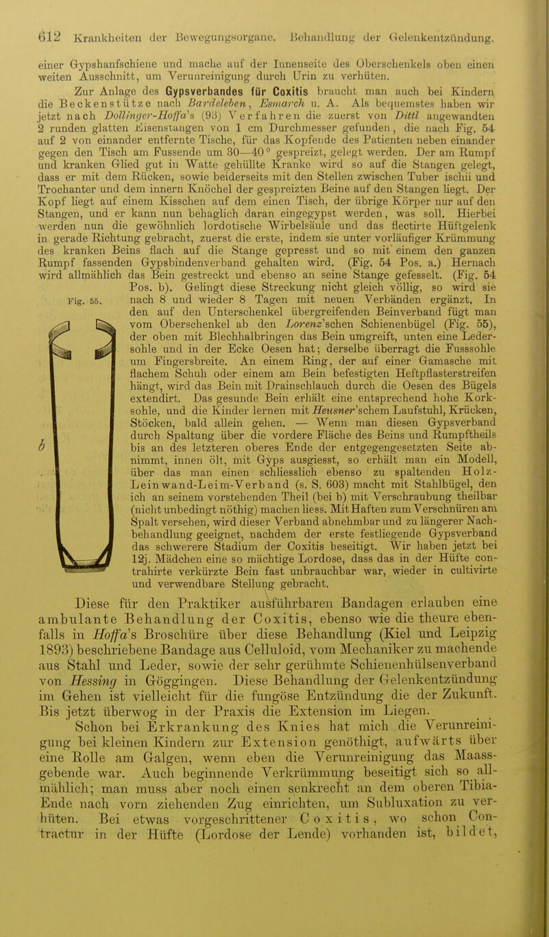 Fig. 55. einer Gypshanfschiene und mache auf der lunenseilc des Überschenkels oben einen weiten Ausschnitt, um Verunreinigung durch Urin zu verhüten. Zur Anlage des Gypsverbandes für Coxitis braucht man auch bei Kindern die Beckenstütze nach Bardelehen, Esmarch u. A. Als bequemstes haben wir jetzt nach DoU/nffer-Ho/fa^s (93) V er t'ahr en die zuerst von Dittl angewandten 2 runden glatten JtCisenslangen von 1 cm Durchmesser gefunden, die nach Fig. 54 auf 2 von einander entfernte Tische, für das Kopfende des Patienten neben einander gegen den Tisch am Fussende um 30—40 gespreizt, gelegt werden. Der am Rumpf und kranken Grlied gut in Watte gehüllte Kranke wird so auf die Stangen gelegt, dass er mit dem Rücken, sowie beiderseits mit den Stellen zwischen Tuber ischii und Trochanter und dem Innern Knöchel der gespreizten Beine auf den Stangen liegt. Der Kopf liegt auf einem Kisschen auf dem einen Tisch, der übrige Körper nur auf den Stangen, und er kann nun behaglich daran eingegypst werden, was soll. Hierbei werden nun die gewöhnlich lordotische Wirbelsäule und das flectirte Hüftgelenk in gerade Richtung gebracht, zuerst die erste, indem sie unter vorläufiger Krümmung des kranken Beins flach auf die Stange gepresst und so mit einem den ganzen Rumpf fassenden Grypsbindenverband gehalten wird. (Fig. 54 Pos. a.) Hernach wird allmählich das Bein gesti-eckt und ebenso an seine Stange gefesselt. (Fig. 54 Pos. b). Gelingt diese Streckung nicht gleich völlig, so wird sie nach 8 und wieder 8 Tagen mit neuen Verbänden ergänzt. In den auf den Unterschenkel übergreifenden Beinverband fügt man vom Oberschenkel ab den Lorew^r'schen Schienenbügel (Fig. 55), der oben mit Blechhalbringen das Bein umgreift, unten eine Leder- sohle und in der Ecke Oesen hat; derselbe überragt die Fusssohle um Fingersbreite. An einem Ring, der auf einer Gamasche mit flachem Schuh oder einem am Bein befestigten Heftpflasterstreifen hängt, wird das Bein mit Drainschlauch durch die Oesen des Bügels extendirt. Das gesunde Bein erhält eine entsprechend hohe Kork- sohle, und die Kinder lernen mit Se«SMer'schem Laufstuhl, Krücken, Stöcken, bald allein gehen. — Wenu' man diesen Gypsverband durch Spaltung über die vordere Fläche des Beins und Rumpftheils bis an des letzteren oberes Ende der entgegengesetzten Seite ab- nimmt, innen ölt, mit Gyps ausgiesst, so erhält man ein Modell, über das man einen schliesslich ebenso zu spaltenden Holz- Leinwand-Leim-Verb and (s. S. 603) macht mit Stahlbügel, den ich an seinem vorstehenden Theil (bei b) mit Verschraubung theilbar (nicht unbedingt nöthig) machen hess. Mit Haften zum Verschnüren am Spalt versehen, wird dieser Verband abnehmbar und zu längerer Nach- behandlung geeignet, nachdem der erste festliegende Gypsverband das schwerere Stadium der Coxitis beseitigt. Wir haben jetzt bei 12j. Mädchen eine so mächtige Lordose, dass das in der Hüfte con- trahirte verkürzte Bein fast unbrauchbar war, wieder in cultivirte und verwendbare Stellung gebracht. Diese für den Praktiker ausführbaren Bandagen erlauben eine ambulante Behandlung der Coxitis, ebenso wie die theure eben- falls in Hoffa's Broschüre über diese Behandlung (Kiel und Leipzig 1893) beschriebene Bandage aus Celluloid, vom Meclianiker zu machende aus Stahl und Leder, sowie der sehr gerühmte Schienenhülsenverband von Hessing in Göggingen. Diese Behandlung der Gelenkentzündung im Gehen ist vielleicht für die fungöse Entzündung die der Zukunft. Bis jetzt überwog in der Praxis die Extension im Liegen. Schon bei Erkrankung des Knies hat mich die Verunreini- gung bei kleinen Kindern zur Extension genöthigt, aufwärts über eine Eolle am Galgen, wenn eben die Verunreinigung das Maass- gebende war. Auch beginnende Verkrümmung beseitigt sich so all- mählich; man muss aber noch einen senkrecfit an dem oberen Tibia- Ende nach vorn ziehenden Zug einrichten, um Subluxation zu ver- hüten. Bei etwas vorgeschrittener Coxitis, wo schon Con- traotur in der Hüfte (Lordose der Lende) vorhanden ist, bildet,